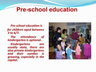 Pre-school education
Pre-school education is
for children aged between
3 to 6/7.
The attendance of
kindergarten is optional.
Kindergartens are
usually state, there are
also private kindergartens
and their number is
growing, especially in the
capital.
 
