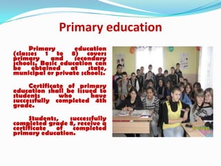 Primary education
Primary education
(classes 1 to 8) covers
primary and secondary
schools. Basic education can
be obtained at state,
municipal or private schools.
Certificate of primary
education shall be issued to
students who have
successfully completed 4th
grade.
Students, successfully
completed grade 8, receive a
certificate of completed
primary education.
 