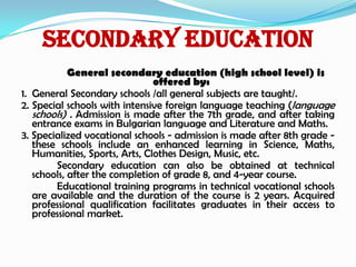 Secondary Education
General secondary education (high school level) is
offered by:
1. General Secondary schools /all general subjects are taught/.
2. Special schools with intensive foreign language teaching (language
schools) . Admission is made after the 7th grade, and after taking
entrance exams in Bulgarian language and Literature and Maths.
3. Specialized vocational schools - admission is made after 8th grade -
these schools include an enhanced learning in Science, Maths,
Humanities, Sports, Arts, Clothes Design, Music, etc.
Secondary education can also be obtained at technical
schools, after the completion of grade 8, and 4-year course.
Educational training programs in technical vocational schools
are available and the duration of the course is 2 years. Acquired
professional qualification facilitates graduates in their access to
professional market.
 