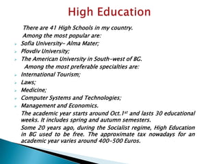There are 41 High Schools in my country.
Among the most popular are:
 Sofia University- Alma Mater;
 Plovdiv University;
 The American University in South-west of BG.
Among the most preferable specialties are:
 International Tourism;
 Laws;
 Medicine;
 Computer Systems and Technologies;
 Management and Economics.
The academic year starts around Oct.1st and lasts 30 educational
weeks. It includes spring and autumn semesters.
Some 20 years ago, during the Socialist regime, High Education
in BG used to be free. The approximate tax nowadays for an
academic year varies around 400-500 Euros.
 