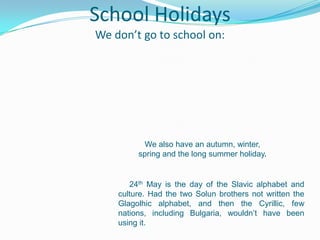 School Holidays
We don’t go to school on:
We also have an autumn, winter,
spring and the long summer holiday.
24th May is the day of the Slavic alphabet and
culture. Had the two Solun brothers not written the
Glagolhic alphabet, and then the Cyrillic, few
nations, including Bulgaria, wouldn’t have been
using it.
 