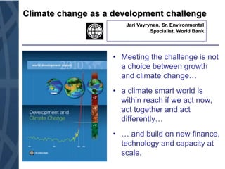 Climate change as a development challenge JariVayrynen, Sr. Environmental Specialist, World Bank Meeting the challenge is not a choice between growth and climate change… a climate smart world is within reach if we act now, act together and act differently… … and build on new finance, technology and capacity at scale. 