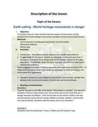 Description of the lesson
Topic of the lesson:
Earth calling - World heritage monuments in danger
I. Objective:
This lesson aims to make students become aware of how human activity
threatens the world heritage monuments and learn some environmental issues
Materials:
Some pictures of endangered landmarks round the globe
Interactive software
Kahoot app
II. Activities
1. Introduction - The teacher greets students and checks their presence
2. To get ready for the lesson teacher put students in pairs and give them 2
minutes to brainstorm three things they would change to improve the place
they live in. The teacher elicits the ideas and asks students how they would
improve the problems.
Some suggested answers: I’d like to see more parks and trees and less traffic, I’d
make sure that there will be more clean-up campaigns in order to preserve the
monuments and sightseeing
3. Students revise the words related to monuments, environment, climate they
already know and become aware of some new words and phrases.
4. Reading comprehension
Exercise 2
Teacher focuses on the title of the lesson “Monuments in danger!” and asks the
students if they’ve heard about such monuments around the world that are in
danger because of pollution. Then he focuses on the words in bold in the text
and introduces some common words related to climate, weather, environment
and natural habitat. Students read the lesson and try to translate it
Exercise 3
Students mark the sentences T (true), F(false) and DS (doesn’t say)
 