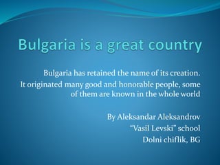 Bulgaria has retained the name of its creation.
It originated many good and honorable people, some
of them are known in the whole world
By Aleksandar Aleksandrov
“Vasil Levski” school
Dolni chiflik, BG
 