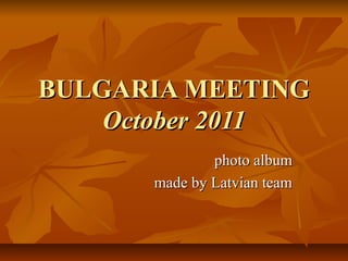 BULGARIA MEETINGBULGARIA MEETING
October 2011October 2011
photo albumphoto album
made by Latvian teammade by Latvian team
 