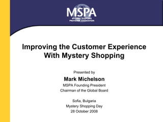 Improving the Customer Experience 
With Mystery Shopping 
Presented by 
Mark Michelson 
MSPA Founding President 
Chairman of the Global Board 
Sofia, Bulgaria 
Mystery Shopping Day 
28 October 2008 
 