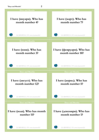 'Days and Months'                         2
               Days and Months                         Days and Months



   I have (януари). Who has                     I have (март). Who has
       month number 4?                             month number 7?



          LEARNWELL OY www.learnwell.fi            LEARNWELL OY www.learnwell.fi


               Days and Months                         Days and Months



     I have (юни). Who has                    I have (февруари). Who has
        month number 3?                            month number 10?



          LEARNWELL OY www.learnwell.fi            LEARNWELL OY www.learnwell.fi


               Days and Months                         Days and Months



    I have (август). Who has                   I have (април). Who has
        month number 12?                           month number 5?



          LEARNWELL OY www.learnwell.fi            LEARNWELL OY www.learnwell.fi


               Days and Months                         Days and Months



I have (юли). Who has month                   I have (декември). Who has
         number 11?                                 month number 1?



          LEARNWELL OY www.learnwell.fi            LEARNWELL OY www.learnwell.fi
 