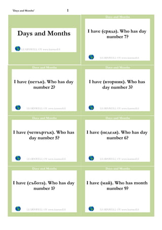 'Days and Months'                         1
                                                        Days and Months



                                              I have (сряда). Who has day
   Days and Months                                     number 7?

      LEARNWELL OY www.learnwell.fi


                                                    LEARNWELL OY www.learnwell.fi


               Days and Months                          Days and Months



 I have (петък). Who has day                   I have (вторник). Who has
          number 2?                                   day number 3?



          LEARNWELL OY www.learnwell.fi             LEARNWELL OY www.learnwell.fi


               Days and Months                          Days and Months



I have (четвъртък). Who has                   I have (неделя). Who has day
        day number 5?                                   number 6?



          LEARNWELL OY www.learnwell.fi             LEARNWELL OY www.learnwell.fi


               Days and Months                          Days and Months



I have (събота). Who has day                  I have (май). Who has month
          number 1?                                     number 9?



          LEARNWELL OY www.learnwell.fi             LEARNWELL OY www.learnwell.fi
 