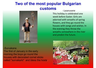 Two of the most popular Bulgarian
customs - Lazaruvane
This holiday is celebrated one
week before Easter. Girls are
adorned with wreaths of spring
flowers, and they go round theflowers, and they go round the
houses with songs and wishes. In
the evening they throw the
wreaths somewhere in the river
and predict the future.
-Survakane
The first of January in the early
morning the boys go round the
houses with decorated cornel sticks
called "survakarki" and bless the hosts.
 