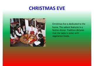 CHRISTMAS EVE
Christmas Eve is dedicated to theChristmas Eve is dedicated to the
home. The salient features is ahome. The salient features is a
festive dinner. Tradition dictatesfestive dinner. Tradition dictates
that the table is laden withthat the table is laden with
vegetarian foods.vegetarian foods.
 