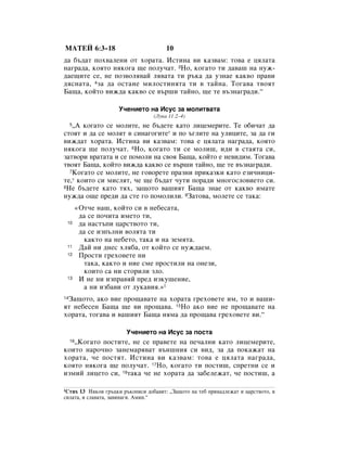 åÄíÖâ 6:3–18                           10
‰‡ ·˙‰‡Ú ÔÓı‚‡ÎÂÌË ÓÚ ıÓ‡Ú‡. àÒÚËÌ‡ ‚Ë Í‡Á‚‡Ï: ÚÓ‚‡ Â ˆﬂÎ‡Ú‡
Ì‡„‡‰‡, ÍÓﬂÚÓ ÌﬂÍÓ„‡ ˘Â ÔÓÎÛ˜‡Ú. 3çÓ, ÍÓ„‡ÚÓ ÚË ‰‡‚‡¯ Ì‡ ÌÛÊ-
‰‡Â˘ËÚÂ ÒÂ, ÌÂ ÔÓÁ‚ÓÎﬂ‚‡È Îﬂ‚‡Ú‡ ÚË ˙Í‡ ‰‡ ÛÁÌ‡Â Í‡Í‚Ó Ô‡‚Ë
‰ﬂÒÌ‡Ú‡, 4Á‡ ‰‡ ÓÒÚ‡ÌÂ ÏËÎÓÒÚËÌﬂÚ‡ ÚË ‚ Ú‡ÈÌ‡. íÓ„‡‚‡ Ú‚ÓﬂÚ
Å‡˘‡, ÍÓÈÚÓ ‚ËÊ‰‡ Í‡Í‚Ó ÒÂ ‚˙¯Ë Ú‡ÈÌÓ, ˘Â ÚÂ ‚˙ÁÌ‡„‡‰Ë.“

                       ì˜ÂÌËÂÚÓ Ì‡ àÒÛÒ Á‡ ÏÓÎËÚ‚‡Ú‡
                                  (ãÛÍ‡ 11:2–4)
   ◊Ä ÍÓ„‡ÚÓ ÒÂ ÏÓÎËÚÂ, ÌÂ ·˙‰ÂÚÂ Í‡ÚÓ ÎËˆÂÏÂËÚÂ. íÂ Ó·Ë˜‡Ú ‰‡
     5

ÒÚÓﬂÚ Ë ‰‡ ÒÂ ÏÓÎﬂÚ ‚ ÒËÌ‡„Ó„ËÚÂ* Ë ÔÓ ˙„ÎËÚÂ Ì‡ ÛÎËˆËÚÂ, Á‡ ‰‡ „Ë
‚ËÊ‰‡Ú ıÓ‡Ú‡. àÒÚËÌ‡ ‚Ë Í‡Á‚‡Ï: ÚÓ‚‡ Â ˆﬂÎ‡Ú‡ Ì‡„‡‰‡, ÍÓﬂÚÓ
ÌﬂÍÓ„‡ ˘Â ÔÓÎÛ˜‡Ú. 6çÓ, ÍÓ„‡ÚÓ ÚË ÒÂ ÏÓÎË¯, Ë‰Ë ‚ ÒÚ‡ﬂÚ‡ ÒË,
Á‡Ú‚ÓË ‚‡Ú‡Ú‡ Ë ÒÂ ÔÓÏÓÎË Ì‡ Ò‚Óﬂ Å‡˘‡, ÍÓÈÚÓ Â ÌÂ‚Ë‰ËÏ. íÓ„‡‚‡
Ú‚ÓﬂÚ Å‡˘‡, ÍÓÈÚÓ ‚ËÊ‰‡ Í‡Í‚Ó ÒÂ ‚˙¯Ë Ú‡ÈÌÓ, ˘Â ÚÂ ‚˙ÁÌ‡„‡‰Ë.
  7äÓ„‡ÚÓ ÒÂ ÏÓÎËÚÂ, ÌÂ „Ó‚ÓÂÚÂ Ô‡ÁÌË ÔËÍ‡ÁÍË Í‡ÚÓ ÂÁË˜ÌËˆË-

ÚÂ,* ÍÓËÚÓ ÒË ÏËÒÎﬂÚ, ˜Â ˘Â ·˙‰‡Ú ˜ÛÚË ÔÓ‡‰Ë ÏÌÓ„ÓÒÎÓ‚ËÂÚÓ ÒË.
8çÂ ·˙‰ÂÚÂ Í‡ÚÓ Úﬂı, Á‡˘ÓÚÓ ‚‡¯ËﬂÚ Å‡˘‡ ÁÌ‡Â ÓÚ Í‡Í‚Ó ËÏ‡ÚÂ

ÌÛÊ‰‡ Ó˘Â ÔÂ‰Ë ‰‡ ÒÚÂ „Ó ÔÓÏÓÎËÎË. 9á‡ÚÓ‚‡, ÏÓÎÂÚÂ ÒÂ Ú‡Í‡:
          «éÚ˜Â Ì‡¯, ÍÓÈÚÓ ÒË ‚ ÌÂ·ÂÒ‡Ú‡,
           ‰‡ ÒÂ ÔÓ˜ËÚ‡ ËÏÂÚÓ ÚË,
 10        ‰‡ Ì‡ÒÚ˙ÔË ˆ‡ÒÚ‚ÓÚÓ ÚË,
           ‰‡ ÒÂ ËÁÔ˙ÎÌË ‚ÓÎﬂÚ‡ ÚË
            Í‡ÍÚÓ Ì‡ ÌÂ·ÂÚÓ, Ú‡Í‡ Ë Ì‡ ÁÂÏﬂÚ‡.
 11        Ñ‡È ÌË ‰ÌÂÒ ıÎﬂ·‡, ÓÚ ÍÓÈÚÓ ÒÂ ÌÛÊ‰‡ÂÏ.
 12        èÓÒÚË „ÂıÓ‚ÂÚÂ ÌË
            Ú‡Í‡, Í‡ÍÚÓ Ë ÌËÂ ÒÏÂ ÔÓÒÚËÎË Ì‡ ÓÌÂÁË,
            ÍÓËÚÓ Ò‡ ÌË ÒÚÓËÎË ÁÎÓ.
 13        à ÌÂ ÌË ËÁÔ‡‚ﬂÈ ÔÂ‰ ËÁÍÛ¯ÂÌËÂ,
            ‡ ÌË ËÁ·‡‚Ë ÓÚ ÎÛÍ‡‚Ëﬂ.»1
 á‡˘ÓÚÓ, ‡ÍÓ ‚ËÂ ÔÓ˘‡‚‡ÚÂ Ì‡ ıÓ‡Ú‡ „ÂıÓ‚ÂÚÂ ËÏ, ÚÓ Ë ‚‡¯Ë-
14

ﬂÚ ÌÂ·ÂÒÂÌ Å‡˘‡ ˘Â ‚Ë ÔÓ˘‡‚‡. 15çÓ ‡ÍÓ ‚ËÂ ÌÂ ÔÓ˘‡‚‡ÚÂ Ì‡
ıÓ‡Ú‡, ÚÓ„‡‚‡ Ë ‚‡¯ËﬂÚ Å‡˘‡ ÌﬂÏ‡ ‰‡ ÔÓ˘‡‚‡ „ÂıÓ‚ÂÚÂ ‚Ë.“

                         ì˜ÂÌËÂÚÓ Ì‡ àÒÛÒ Á‡ ÔÓÒÚ‡
   ◊äÓ„‡ÚÓ ÔÓÒÚËÚÂ, ÌÂ ÒÂ Ô‡‚ÂÚÂ Ì‡ ÔÂ˜‡ÎÌË Í‡ÚÓ ÎËˆÂÏÂËÚÂ,
     16

ÍÓËÚÓ Ì‡Ó˜ÌÓ Á‡ÌÂÏ‡ﬂ‚‡Ú ‚˙Ì¯ÌËﬂ ÒË ‚Ë‰, Á‡ ‰‡ ÔÓÍ‡Ê‡Ú Ì‡
ıÓ‡Ú‡, ˜Â ÔÓÒÚﬂÚ. àÒÚËÌ‡ ‚Ë Í‡Á‚‡Ï: ÚÓ‚‡ Â ˆﬂÎ‡Ú‡ Ì‡„‡‰‡,
ÍÓﬂÚÓ ÌﬂÍÓ„‡ ˘Â ÔÓÎÛ˜‡Ú. 17çÓ, ÍÓ„‡ÚÓ ÚË ÔÓÒÚË¯, ÒÔÂÚÌË ÒÂ Ë
ËÁÏËÈ ÎËˆÂÚÓ ÒË, 18Ú‡Í‡ ˜Â ÌÂ ıÓ‡Ú‡ ‰‡ Á‡·ÂÎÂÊ‡Ú, ˜Â ÔÓÒÚË¯, ‡

1ëÚËı 13 çﬂÍÓË „˙ˆÍË ˙ÍÓÔËÒË ‰Ó·‡‚ﬂÚ: ◊á‡˘ÓÚÓ Ì‡ ÚÂ· ÔËÌ‡‰ÎÂÊ‡Ú Ë ˆ‡ÒÚ‚ÓÚÓ, Ë
ÒËÎ‡Ú‡, Ë ÒÎ‡‚‡Ú‡, Á‡‚ËÌ‡„Ë. ÄÏËÌ.“
 