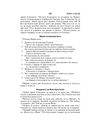 103                ãìäÄ 1:41–64
‰‡‚Ë ÖÎËÒ‡‚ÂÚ‡. 41äÓ„‡ÚÓ ÖÎËÒ‡‚ÂÚ‡ ˜Û ÔÓÁ‰‡‚‡ Ì‡ å‡Ëﬂ,
‰ÂÚÂÚÓ ÒÂ ‡Á‚˙ÎÌÛ‚‡ ‚ ÛÚÓ·‡Ú‡ È, ë‚ﬂÚËﬂÚ ÑÛı ﬂ ËÁÔ˙ÎÌË 42Ë Úﬂ
‚˙ÁÍÎËÍÌ‡: ◊çﬂÏ‡ ‰Û„‡ ÒÂ‰ ÊÂÌËÚÂ, ·Î‡„ÓÒÎÓ‚ÂÌ‡ Í‡ÚÓ ÚÂ·! à
ÅÓ„ ˘Â ·Î‡„ÓÒÎÓ‚Ë ‰ÂÚÂÚÓ, ÍÓÂÚÓ ˘Â Ó‰Ë¯. 43çÓ ÍÓﬂ Ò˙Ï ‡Á, ˜Â
‰‡ Á‡ÒÎÛÊ‡ ÔÓ‰Ó·ÌÓ ˘‡ÒÚËÂ—Ï‡ÈÍ‡Ú‡ Ì‡ ÏÓﬂ ÉÓÒÔÓ‰ ‰‡ ‰ÓÈ‰Â
ÔË ÏÂÌ! 44ÖÚÓ, ‚Â‰Ì‡„‡ ˘ÓÏ Í‡ÚÓ ÔÓÁ‰‡‚˙Ú ÚË ÔÓÁ‚Û˜‡ ‚ Û¯ËÚÂ
ÏË, ‰ÂÚÂÚÓ ‚ ÛÚÓ·‡Ú‡ ÏË Á‡Ë„‡ ÓÚ ‡‰ÓÒÚ. 45ÅÎ‡„ÓÒÎÓ‚ÂÌ‡ ÒË,
Á‡˘ÓÚÓ ÔÓ‚ﬂ‚‡, ˜Â ˘Â ÒÂ Ò·˙‰ÌÂ Í‡Á‡ÌÓÚÓ ÓÚ ÉÓÒÔÓ‰‡.“
                      å‡Ëﬂ ‚˙Áı‚‡Îﬂ‚‡ ÅÓ„‡
 46   íÓ„‡‚‡ å‡Ëﬂ Í‡Á‡:
 47   ◊ÑÛ¯‡Ú‡ ÏË ‚˙Áı‚‡Îﬂ‚‡ ÉÓÒÔÓ‰‡.
        ÑÛı˙Ú ÏË ÒÂ ‡‰‚‡ ‚ ÅÓ„‡, ÏÓﬂ ëÔ‡ÒËÚÂÎ.
 48    íÓÈ ÔÓ„ÎÂ‰Ì‡ ÏËÎÓÒÚË‚Ó Ì‡ Ò‚ÓﬂÚ‡ ÒÏËÂÌ‡ ÒÎÛ„ËÌﬂ.
       Ñ‡, ÓÚÒÂ„‡ Ì‡Ú‡Ú˙Í ‚ÒË˜ÍË ˘Â ÏÂ Ì‡Ë˜‡Ú ·Î‡„ÓÒÎÓ‚ÂÌ‡,
 49     Á‡˘ÓÚÓ ÇÒÂÏÓ„˙˘ËﬂÚ ËÁ‚˙¯Ë ‚ÂÎËÍË ÌÂ˘‡ Á‡ ÏÂÌ!
        ë‚ﬂÚÓ Â ÌÂ„Ó‚ÓÚÓ ËÏÂ.
 50    éÚ ÔÓÍÓÎÂÌËÂ Ì‡ ÔÓÍÓÎÂÌËÂ
        ÅÓ„ Â ÏËÎÓÒÚË‚ Í˙Ï ıÓ‡Ú‡, ÍÓËÚÓ ÒÂ ·ÓﬂÚ ÓÚ ÌÂ„Ó.
 51    íÓÈ Â ÔÓÍ‡Á‡Î ÒËÎ‡Ú‡ Ì‡ ˙Í‡Ú‡ ÒË
        Ë Â ‡ÁÔ˙ÒÌ‡Î „Ó‰ÂÎË‚ËÚÂ Ò˙Ò Ò‡ÏÓı‚‡ÎÌËÚÂ ËÏ ÏËÒÎË.
 52    ë‚‡ÎËÎ Â ÚË‡ÌË ÓÚ ÔÂÒÚÓÎËÚÂ ËÏ
        Ë Â ‚˙Á‰Ë„Ì‡Î ÒÏËÂÌËÚÂ.
 53    ç‡ÒËÚËÎ Â „Î‡‰ÌËÚÂ Ò ·Î‡„‡,
        ‡ ·Ó„‡ÚËÚÂ Â ÓÚÔ‡ÚËÎ Ò Ô‡ÁÌË ˙ˆÂ.
 54    ÅÓ„ Â ÔÓÏÓ„Ì‡Î Ì‡ Ì‡Ó‰‡ Ì‡ àÁ‡ÂÎ, ÍÓÈÚÓ ÏÛ ÒÎÛÊË,
        Ë ÌÂ Á‡·‡‚Ë ‰‡ ÔÓÍ‡ÊÂ ÏËÎÓÒÚ,
 55    ÚÓ˜ÌÓ Í‡ÍÚÓ ·Â Ó·Â˘‡Î Ì‡ Ì‡¯ËÚÂ ‰Â‰Ë,
        Ì‡ Ä‚‡‡Ï Ë ÔÓÚÓÏˆËÚÂ ÏÛ Á‡ ‚Â˜ÌË ‚ÂÏÂÌ‡.“
 56å‡Ëﬂ ÓÒÚ‡Ì‡ ÔË ÖÎËÒ‡‚ÂÚ‡ ÓÍÓÎÓ ÚË ÏÂÒÂˆ‡ Ë ÔÓÒÎÂ ÒÂ
‚˙Ì‡ Û ‰ÓÏ‡ ÒË.
                   ê‡Ê‰‡ÌÂÚÓ Ì‡ âÓ‡Ì ä˙ÒÚËÚÂÎ
 57 ÑÓÈ‰Â ‚ÂÏÂ ÖÎËÒ‡‚ÂÚ‡ ‰‡ ‡Ê‰‡ Ë Úﬂ Ó‰Ë ÒËÌ. 58çÂÈÌËÚÂ
Ò˙ÒÂ‰Ë Ë Ó‰ÌËÌË Ì‡Û˜Ëı‡ ÍÓÎÍÓ ÏËÎÓÒÚË‚ Â ·ËÎ ÉÓÒÔÓ‰ Í˙Ï ÌÂﬂ
Ë ÒÔÓ‰ÂÎËı‡ ‡‰ÓÒÚÚ‡ È.
  59äÓ„‡ÚÓ ‰ÂÚÂÚÓ ÒÚ‡Ì‡ Ì‡ ÓÒÂÏ ‰ÌË, ‰ÓÈ‰Óı‡ ‰‡ „Ó Ó·ÂÊ‡Ú. íÂ

ËÒÍ‡ı‡ ‰‡ „Ó Ì‡ÂÍ‡Ú á‡ı‡ËÈ, Ì‡ ËÏÂÚÓ Ì‡ ·‡˘‡ ÏÛ, 60ÌÓ Ï‡ÈÍ‡-
Ú‡ ‚˙Á‡ÁË: ◊çÂ! íÓÈ ˘Â ÒÂ Í‡Á‚‡ âÓ‡Ì.“
  61ïÓ‡Ú‡ È Í‡Á‡ı‡: ◊çËÍÓÈ ÓÚ ‚‡¯Ëﬂ Ó‰ ÌÂ ÌÓÒË ÚÓ‚‡ ËÏÂ.“
62íÓ„‡‚‡ Ò˙Ò ÁÌ‡ˆË ÔÓÔËÚ‡ı‡ ·‡˘‡Ú‡ Í‡Í ÚÓÈ ÊÂÎ‡Â ‰‡ „Ó Ì‡ÂÍ‡Ú.
  63á‡ı‡ËÈ ÔÓËÒÍ‡ ÔÎÓ˜Í‡ Á‡ ÔËÒ‡ÌÂ Ë Á‡ ËÁÌÂÌ‡‰‡ Ì‡ ‚ÒË˜ÍË Ì‡ÔË-

Ò‡: ◊àÏÂÚÓ ÏÛ Â âÓ‡Ì.“ 64Ç ÚÓÁË ÏÓÏÂÌÚ „Ó‚Ó˙Ú ÏÛ ÒÂ ‚˙ÁÒÚ‡ÌÓ‚Ë
 