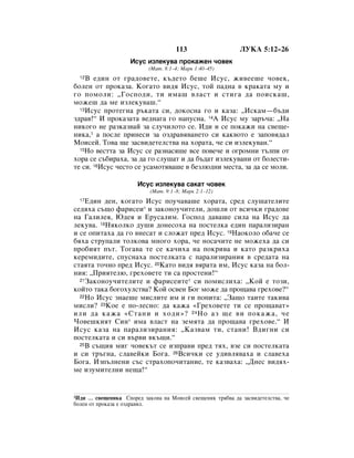 113                    ãìäÄ 5:12–26
                    àÒÛÒ ËÁÎÂÍÛ‚‡ ÔÓÍ‡ÊÂÌ ˜Ó‚ÂÍ
                           (å‡Ú. 8:1–4; å‡Í 1:40–45)
  12Ç Â‰ËÌ ÓÚ „‡‰Ó‚ÂÚÂ, Í˙‰ÂÚÓ ·Â¯Â àÒÛÒ, ÊË‚ÂÂ¯Â ˜Ó‚ÂÍ,
·ÓÎÂÌ ÓÚ ÔÓÍ‡Á‡. äÓ„‡ÚÓ ‚Ë‰ﬂ àÒÛÒ, ÚÓÈ Ô‡‰Ì‡ ‚ Í‡Í‡Ú‡ ÏÛ Ë
„Ó ÔÓÏÓÎË: ◊ÉÓÒÔÓ‰Ë, ÚË ËÏ‡¯ ‚Î‡ÒÚ Ë ÒÚË„‡ ‰‡ ÔÓËÒÍ‡¯,
ÏÓÊÂ¯ ‰‡ ÏÂ ËÁÎÂÍÛ‚‡¯.“
  13àÒÛÒ ÔÓÚÂ„Ì‡ ˙Í‡Ú‡ ÒË, ‰ÓÍÓÒÌ‡ „Ó Ë Í‡Á‡: ◊àÒÍ‡Ï—·˙‰Ë

Á‰‡‚!“ à ÔÓÍ‡Á‡Ú‡ ‚Â‰Ì‡„‡ „Ó Ì‡ÔÛÒÌ‡. 14Ä àÒÛÒ ÏÛ Á‡˙˜‡: ◊ç‡
ÌËÍÓ„Ó ÌÂ ‡ÁÍ‡Á‚‡È Á‡ ÒÎÛ˜ËÎÓÚÓ ÒÂ. à‰Ë Ë ÒÂ ÔÓÍ‡ÊË Ì‡ Ò‚Â˘Â-
ÌËÍ‡,1 ‡ ÔÓÒÎÂ ÔËÌÂÒË Á‡ ÓÁ‰‡‚ﬂ‚‡ÌÂÚÓ ÒË Í‡Í‚ÓÚÓ Â Á‡ÔÓ‚ﬂ‰‡Î
åÓËÒÂÈ. íÓ‚‡ ˘Â Á‡Ò‚Ë‰ÂÚÂÎÒÚ‚‡ Ì‡ ıÓ‡Ú‡, ˜Â ÒË ËÁÎÂÍÛ‚‡Ì.“
  15çÓ ‚ÂÒÚÚ‡ Á‡ àÒÛÒ ÒÂ ‡ÁÌ‡Òﬂ¯Â ‚ÒÂ ÔÓ‚Â˜Â Ë Ó„ÓÏÌË Ú˙ÎÔË ÓÚ

ıÓ‡ ÒÂ Ò˙·Ë‡ı‡, Á‡ ‰‡ „Ó ÒÎÛ¯‡Ú Ë ‰‡ ·˙‰‡Ú ËÁÎÂÍÛ‚‡ÌË ÓÚ ·ÓÎÂÒÚË-
ÚÂ ÒË. 16àÒÛÒ ˜ÂÒÚÓ ÒÂ ÛÒ‡ÏÓÚﬂ‚‡¯Â ‚ ·ÂÁÎ˛‰ÌË ÏÂÒÚ‡, Á‡ ‰‡ ÒÂ ÏÓÎË.

                       àÒÛÒ ËÁÎÂÍÛ‚‡ Ò‡Í‡Ú ˜Ó‚ÂÍ
                           (å‡Ú. 9:1–8; å‡Í 2:1–12)
  17Ö‰ËÌ ‰ÂÌ, ÍÓ„‡ÚÓ àÒÛÒ ÔÓÛ˜‡‚‡¯Â ıÓ‡Ú‡, ÒÂ‰ ÒÎÛ¯‡ÚÂÎËÚÂ
ÒÂ‰ﬂı‡ Ò˙˘Ó Ù‡ËÒÂË* Ë Á‡ÍÓÌÓÛ˜ËÚÂÎË, ‰Ó¯ÎË ÓÚ ‚ÒË˜ÍË „‡‰Ó‚Â
Ì‡ É‡ÎËÎÂﬂ, û‰Âﬂ Ë ÖÛÒ‡ÎËÏ. ÉÓÒÔÓ‰ ‰‡‚‡¯Â ÒËÎ‡ Ì‡ àÒÛÒ ‰‡
ÎÂÍÛ‚‡. 18çﬂÍÓÎÍÓ ‰Û¯Ë ‰ÓÌÂÒÓı‡ Ì‡ ÔÓÒÚÂÎÍ‡ Â‰ËÌ Ô‡‡ÎËÁË‡Ì
Ë ÒÂ ÓÔËÚ‡ı‡ ‰‡ „Ó ‚ÌÂÒ‡Ú Ë ÒÎÓÊ‡Ú ÔÂ‰ àÒÛÒ. 19ç‡ÓÍÓÎÓ Ó·‡˜Â ÒÂ
·ﬂı‡ ÒÚÛÔ‡ÎË ÚÓÎÍÓ‚‡ ÏÌÓ„Ó ıÓ‡, ˜Â ÌÓÒ‡˜ËÚÂ ÌÂ ÏÓÊÂı‡ ‰‡ ÒË
ÔÓ·ËﬂÚ Ô˙Ú. íÓ„‡‚‡ ÚÂ ÒÂ Í‡˜Ëı‡ Ì‡ ÔÓÍË‚‡ Ë Í‡ÚÓ ‡ÁÍËı‡
ÍÂÂÏË‰ËÚÂ, ÒÔÛÒÌ‡ı‡ ÔÓÒÚÂÎÍ‡Ú‡ Ò Ô‡‡ÎËÁË‡ÌËﬂ ‚ ÒÂ‰‡Ú‡ Ì‡
ÒÚ‡ﬂÚ‡ ÚÓ˜ÌÓ ÔÂ‰ àÒÛÒ. 20ä‡ÚÓ ‚Ë‰ﬂ ‚ﬂ‡Ú‡ ËÏ, àÒÛÒ Í‡Á‡ Ì‡ ·ÓÎ-
ÌËﬂ: ◊èËﬂÚÂÎ˛, „ÂıÓ‚ÂÚÂ ÚË Ò‡ ÔÓÒÚÂÌË!“
  21á‡ÍÓÌÓÛ˜ËÚÂÎËÚÂ Ë Ù‡ËÒÂËÚÂ* ÒË ÔÓÏËÒÎËı‡: ◊äÓÈ Â ÚÓÁË,

ÍÓÈÚÓ Ú‡Í‡ ·Ó„ÓıÛÎÒÚ‚‡? äÓÈ ÓÒ‚ÂÌ ÅÓ„ ÏÓÊÂ ‰‡ ÔÓ˘‡‚‡ „ÂıÓ‚Â?“
  22çÓ àÒÛÒ ÁÌ‡Â¯Â ÏËÒÎËÚÂ ËÏ Ë „Ë ÔÓÔËÚ‡: ◊á‡˘Ó Ú‡ËÚÂ Ú‡ÍË‚‡

ÏËÒÎË? 23äÓÂ Â ÔÓ-ÎÂÒÌÓ: ‰‡ Í‡Ê‡ «ÉÂıÓ‚ÂÚÂ ÚË ÒÂ ÔÓ˘‡‚‡Ú»
ËÎË ‰‡ Í‡Ê‡ «ëÚ‡ÌË Ë ıÓ‰Ë»? 24 çÓ ‡Á ˘Â ‚Ë ÔÓÍ‡Ê‡, ˜Â
óÓ‚Â¯ÍËﬂÚ ëËÌ* ËÏ‡ ‚Î‡ÒÚ Ì‡ ÁÂÏﬂÚ‡ ‰‡ ÔÓ˘‡‚‡ „ÂıÓ‚Â.“ à
àÒÛÒ Í‡Á‡ Ì‡ Ô‡‡ÎËÁË‡ÌËﬂ: ◊ä‡Á‚‡Ï ÚË, ÒÚ‡ÌË! Ç‰Ë„ÌË ÒË
ÔÓÒÚÂÎÍ‡Ú‡ Ë ÒË ‚˙‚Ë ‚Í˙˘Ë.“
  25Ç Ò˙˘Ëﬂ ÏË„ ˜Ó‚ÂÍ˙Ú ÒÂ ËÁÔ‡‚Ë ÔÂ‰ Úﬂı, ‚ÁÂ ÒË ÔÓÒÚÂÎÍ‡Ú‡

Ë ÒË Ú˙„Ì‡, ÒÎ‡‚ÂÈÍË ÅÓ„‡. 26ÇÒË˜ÍË ÒÂ Û‰Ë‚Îﬂ‚‡ı‡ Ë ÒÎ‡‚Âı‡
ÅÓ„‡. àÁÔ˙ÎÌÂÌË Ò˙Ò ÒÚ‡ıÓÔÓ˜ËÚ‡ÌËÂ, ÚÂ Í‡Á‚‡ı‡: ◊ÑÌÂÒ ‚Ë‰ﬂı-
ÏÂ ËÁÛÏËÚÂÎÌË ÌÂ˘‡!“


1à‰Ë … Ò‚Â˘ÂÌËÍ‡ ëÔÓÂ‰ Á‡ÍÓÌ‡ Ì‡ åÓËÒÂÈ Ò‚Â˘ÂÌËÍ Úﬂ·‚‡ ‰‡ Á‡Ò‚Ë‰ÂÚÂÎÒÚ‚‡, ˜Â
·ÓÎÂÌ ÓÚ ÔÓÍ‡Á‡ Â ÓÁ‰‡‚ﬂÎ.
 