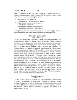 ãìäÄ 6:23–38                     116
ëËÌ. * 23ãËÍÛ‚‡ÈÚÂ, ÍÓ„‡ÚÓ ÚÓ‚‡ ÒÚ‡ÌÂ, Ë ÒÍ‡˜‡ÈÚÂ ÓÚ ‡‰ÓÒÚ,
Á‡˘ÓÚÓ Ì‡„‡‰‡Ú‡ ‚Ë ‚ ÌÂ·ÂÚÓ Â „ÓÎﬂÏ‡! í‡ Ì‡ÎË ÔÓ Ò˙˘Ëﬂ Ì‡˜ËÌ
ÔÂ‰ˆËÚÂ ËÏ ÒÂ ÓÚÌ‡Òﬂı‡ Ò ÔÓÓˆËÚÂ!
 24   çÓ „ÓÍÓ Ì‡ ‚‡Ò, ·Ó„‡ÚËÚÂ,
       Á‡˘ÓÚÓ ‚Â˜Â ÒÚÂ ËÏ‡ÎË ÎÂÒÂÌ ÊË‚ÓÚ.
 25   ÉÓÍÓ Ì‡ ‚‡Ò, ÍÓËÚÓ ÒÂ„‡ ÒÚÂ ÒËÚË,
       Á‡˘ÓÚÓ ˘Â „Î‡‰Û‚‡ÚÂ.
      ÉÓÍÓ Ì‡ ‚‡Ò, ÍÓËÚÓ ÒÂ„‡ ÒÂ ÒÏÂÂÚÂ,
       Á‡˘ÓÚÓ ˘Â ÒÍ˙·ËÚÂ Ë ˘Â ÔÎ‡˜ÂÚÂ.
 26ÉÓÍÓ ‚Ë, ÍÓ„‡ÚÓ ‚ÒË˜ÍË „Ó‚ÓﬂÚ Á‡ ‚‡Ò Ò‡ÏÓ ‰Ó·Ó, Á‡˘ÓÚÓ
ÔÓ Ò˙˘Ëﬂ Ì‡˜ËÌ ÔÂ‰ˆËÚÂ ËÏ „Ó‚ÓÂı‡ Á‡ Î˙ÊÂÔÓÓˆËÚÂ.“

                     é·Ë˜‡ÈÚÂ ‚‡„Ó‚ÂÚÂ ÒË
                         (å‡Ú. 5:38–48; 7:12a)
 27◊ç‡ ‚‡Ò, ÍÓËÚÓ ÏÂ ÒÎÛ¯‡ÚÂ, Í‡Á‚‡Ï: Ó·Ë˜‡ÈÚÂ ‚‡„Ó‚ÂÚÂ ÒË.
éÚ‚˙˘‡ÈÚÂ Ò ‰Ó·Ó Ì‡ ÓÌÂÁË, ÍÓËÚÓ ‚Ë Ï‡ÁﬂÚ. 28ÅÎ‡„ÓÒÎ‡‚ﬂÈÚÂ
ÓÌÂÁË, ÍÓËÚÓ ‚Ë ÔÓÍÎËÌ‡Ú. åÓÎÂÚÂ ÒÂ Á‡ ÓÌÂÁË, ÍÓËÚÓ ‚Ë ÔË˜ËÌﬂ-
‚‡Ú ÁÎÓ. 29ÄÍÓ ÌﬂÍÓÈ ÚÂ Û‰‡Ë ÔÓ Â‰Ì‡Ú‡ ·ÛÁ‡, ÔÂ‰ÎÓÊË ÏÛ Ë ‰Û-
„‡Ú‡. ÄÍÓ ÚË ÓÚÌÂÏÂ ‚˙ıÌ‡Ú‡ ‰Âı‡, ÓÒÚ‡‚Ë ÏÛ Ë ËÁ‡Ú‡ ÒË.
30Ñ‡‚‡È Ì‡ ‚ÒÂÍË, ÍÓÈÚÓ ÚÂ ÔÓÏÓÎË. ÄÍÓ ÌﬂÍÓÈ ÚË ÓÚÌÂÏÂ ÌÂ˘Ó

Ú‚ÓÂ, ÌÂ ÒË „Ó ËÒÍ‡È Ó·‡ÚÌÓ. 31éÚÌ‡ÒﬂÈÚÂ ÒÂ Ò ‰Û„ËÚÂ Ú‡Í‡, Í‡ÍÚÓ
ËÒÍ‡ÚÂ ÚÂ ‰‡ ÒÂ ÓÚÌ‡ÒﬂÚ Ò ‚‡Ò. 32ÄÍÓ Ó·Ë˜‡ÚÂ Ò‡ÏÓ ÓÌÂÁË, ÍÓËÚÓ ‚Ë
Ó·Ë˜‡Ú, ÌËÏ‡ Á‡ÒÎÛÊ‡‚‡ÚÂ ‰‡ ‚Ë ÔÓı‚‡ÎﬂÚ Á‡ ÚÓ‚‡? í‡ Ì‡ÎË Ë „Â¯-
ÌËˆËÚÂ Ó·Ë˜‡Ú ÓÌÂÁË, ÍÓËÚÓ „Ë Ó·Ë˜‡Ú! 33ÄÍÓ ÓÚ‚˙˘‡ÚÂ Ò ‰Ó·Ó
Ò‡ÏÓ Ì‡ ÓÌÂÁË, ÍÓËÚÓ ‚Ë Ô‡‚ﬂÚ ‰Ó·Ó, ÌËÏ‡ Á‡ÒÎÛÊ‡‚‡ÚÂ ‰‡ ‚Ë
ÔÓı‚‡ÎﬂÚ Á‡ ÚÓ‚‡? í‡ Ì‡ÎË Ë „Â¯ÌËˆËÚÂ Ô‡‚ﬂÚ Ò˙˘ÓÚÓ! 34à ‡ÍÓ
‰‡‚‡ÚÂ Ì‡Á‡ÂÏ Ò‡ÏÓ Ì‡ ÓÌÂÁË, ÍÓËÚÓ Ó˜‡Í‚‡ÚÂ ‰‡ ‚Ë ÒÂ ËÁ‰˙ÎÊ‡Ú,
ÌËÏ‡ Á‡ÒÎÛÊ‡‚‡ÚÂ ‰‡ ‚Ë ÔÓı‚‡ÎﬂÚ Á‡ ÚÓ‚‡? í‡ Ì‡ÎË Ë „Â¯ÌËˆËÚÂ
ÒË ‰‡‚‡Ú Â‰ËÌ ‰Û„ Ì‡Á‡ÂÏ, Í‡ÚÓ Ó˜‡Í‚‡Ú Á‡ÂÏ˙Ú ‰‡ ËÏ ·˙‰Â ‚˙Ì‡Ú.
35ÇËÂ Ó·‡˜Â Ó·Ë˜‡ÈÚÂ ‚‡„Ó‚ÂÚÂ ÒË, Ô‡‚ÂÚÂ ËÏ ‰Ó·Ó Ë ‰‡‚‡ÈÚÂ

Ì‡Á‡ÂÏ, ·ÂÁ ‰‡ Ó˜‡Í‚‡ÚÂ ÌﬂÍ‡Í‚‡ ÓÚÔÎ‡Ú‡. íÓ„‡‚‡ Ì‡„‡‰‡Ú‡ ‚Ë ˘Â
·˙‰Â „ÓÎﬂÏ‡ Ë ‚ËÂ ˘Â ·˙‰ÂÚÂ ‰Âˆ‡ Ì‡ ÇÒÂ‚Ë¯ÌËﬂ. á‡˘ÓÚÓ ÅÓ„ Â
‰Ó·˙ ‰ÓË Í˙Ï ÌÂ·Î‡„Ó‰‡ÌËÚÂ Ë ÁÎËÚÂ ıÓ‡. 36Å˙‰ÂÚÂ Ò˙ÒÚ‡‰‡-
ÚÂÎÌË, Í‡ÍÚÓ ‚‡¯ËﬂÚ Å‡˘‡ Â Ò˙ÒÚ‡‰‡ÚÂÎÂÌ.“

                       çÂ Ò˙‰ÂÚÂ ‰Û„ËÚÂ
                             (å‡Ú. 7:1–5)
 37 ◊çÂ Ò˙‰ÂÚÂ, Á‡ ‰‡ ÌÂ Ò˙‰ﬂÚ Ë ‚‡Ò. çÂ ÓÒ˙Ê‰‡ÈÚÂ Ë ÌﬂÏ‡ ‰‡ ‚Ë
ÓÒ˙Ê‰‡Ú. èÓ˘‡‚‡ÈÚÂ, Á‡ ‰‡ ÔÓ˘‡‚‡Ú Ë Ì‡ ‚‡Ò. 38Ñ‡‚‡ÈÚÂ Ë ˘Â ‚Ë
ÒÂ ‰‡‚‡. Ç ˙ˆÂÚÂ ‚Ë ˘Â ÒÂ ËÁÎÂÂ ÔÓ‚Â˜Â, ÓÚÍÓÎÍÓÚÓ ÏÓÊÂÚÂ ‰‡
‰˙ÊËÚÂ. ôÂ ÔÓÎÛ˜ËÚÂ ÚÓÎÍÓ‚‡ ÏÌÓ„Ó, ˜Â ÚÓ ˘Â ÔÂÎË‚‡ ‚ ÒÍÛÚ‡
‚Ë. á‡˘ÓÚÓ Í‡Í‚‡ÚÓ ÏﬂÍ‡ ËÁÔÓÎÁ‚‡ÚÂ Á‡ ‰Û„ËÚÂ, Ú‡Í‡‚‡ ˘Â ·˙‰Â
ËÁÔÓÎÁ‚‡Ì‡ Ë Á‡ ‚‡Ò.“
 