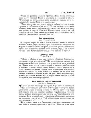 117                ãìäÄ 6:39–7:6
 39  àÒÛÒ ËÏ ‡ÁÍ‡Á‡ ÒÎÂ‰Ì‡Ú‡ ÔËÚ˜‡: ◊çËÏ‡ ÏÓÊÂ ÒÎÂÔÂˆ ‰‡
‚Ó‰Ë ‰Û„ ÒÎÂÔÂˆ? ç‡ÎË Ë ‰‚‡Ï‡Ú‡ ˘Â Ô‡‰Ì‡Ú ‚ ﬂÏ‡Ú‡!
40 ì˜ÂÌËÍ˙Ú ÌÂ ÔÂ‚˙ÁıÓÊ‰‡ Ò‚Óﬂ Û˜ËÚÂÎ, ÌÓ ‚ÒÂÍË, ÍÓ„‡ÚÓ Â

Ì‡Ô˙ÎÌÓ Ó·Û˜ÂÌ, ˘Â ·˙‰Â Í‡ÚÓ Û˜ËÚÂÎﬂ ÒË.
   41á‡˘Ó Á‡·ÂÎﬂÁ‚‡¯ ÚÂÒ˜Ëˆ‡Ú‡ ‚ ÓÍÓÚÓ Ì‡ ·‡Ú ÒË, ‡ ÌÂ ‚ËÊ‰‡¯

„Â‰‡Ú‡ ‚ ÒÓ·ÒÚ‚ÂÌÓÚÓ ÒË ÓÍÓ? 42 çËÏ‡ ÏÓÊÂ¯ ‰‡ Í‡ÊÂ¯:
«Å‡ÚÍÓ, ÌÂÍ‡ ËÁ‚‡‰ﬂ ÚÂÒ˜Ëˆ‡Ú‡ ÓÚ ÓÍÓÚÓ ÚË», ÍÓ„‡ÚÓ ÌÂ ‚ËÊ-
‰‡¯ „Â‰‡Ú‡ ‚ Ò‚ÓÂÚÓ? ãËˆÂÏÂ! è˙‚Ó ËÁ‚‡‰Ë „Â‰‡Ú‡ ÓÚ ÒÓ·-
ÒÚ‚ÂÌÓÚÓ ÒË ÓÍÓ. Ö‰‚‡ ÚÓ„‡‚‡ ˘Â ‚ËÊ‰‡¯ ‰ÓÒÚ‡Ú˙˜ÌÓ ﬂÒÌÓ, Á‡ ‰‡
ËÁ‚‡‰Ë¯ ÚÂÒ˜Ëˆ‡Ú‡ ÓÚ ÓÍÓÚÓ Ì‡ ·‡Ú ÒË.“

                       Ñ‚‡ ‚Ë‰‡ ÔÎÓ‰Ó‚Â
                       (å‡Ú. 7:17–20; 12:34·–35)
 43◊ÑÓ·ÓÚÓ ‰˙‚Ó ÌÂ ‡Ê‰‡ ÎÓ¯Ë ÔÎÓ‰Ó‚Â, Í‡ÍÚÓ Ë ÎÓ¯ÓÚÓ
‰˙‚Ó ÌÂ ‡Ê‰‡ ‰Ó·Ë. 44ÇÒﬂÍÓ ‰˙‚Ó ÒÂ ÔÓÁÌ‡‚‡ ÔÓ ÔÎÓ‰Ó‚ÂÚÂ ÏÛ.
ïÓ‡Ú‡ ÌÂ ·Â‡Ú ÒÏÓÍËÌË ÓÚ Ú˙ÌË, ÌËÚÓ Ô˙Í „ÓÁ‰Â—ÓÚ Í˙ÔËÌÓ‚
ı‡ÒÚ. 45éÚ Ò˙ˆÂÚÓ Ì‡ ‰Ó·Ëﬂ ˜Ó‚ÂÍ ËÁÎËÁ‡ ‰Ó·Ó, ‡ ÓÚ Ò˙ˆÂÚÓ
Ì‡ ÁÎËﬂ—ÁÎÓ. ìÒÚ‡Ú‡ „Ó‚ÓË ÚÓ‚‡, Ò ÍÓÂÚÓ Â Ô˙ÎÌÓ Ò˙ˆÂÚÓ.“

                         Ñ‚‡ ‚Ë‰‡ ıÓ‡
                            (å‡Ú. 7:24–27)
 46 ◊á‡˘Ó ÒÂ Ó·˙˘‡ÚÂ Í˙Ï ÏÂÌ Ò ‰ÛÏËÚÂ «ÉÓÒÔÓ‰Ë, ÉÓÒÔÓ‰Ë!», ‡
ÌÂ ‚˙¯ËÚÂ ÚÓ‚‡, ÍÓÂÚÓ „Ó‚Óﬂ? 47ôÂ ‚Ë ‰‡Ï ÔËÏÂ Ì‡ ÍÓ„Ó ÔË-
ÎË˜‡ ‚ÒÂÍË, ÍÓÈÚÓ Ë‰‚‡ ÔË ÏÂÌ, ˜Û‚‡ ‰ÛÏËÚÂ ÏË Ë ËÏ ÒÂ ÔÓ‰˜ËÌﬂ-
‚‡. 48í‡Í˙‚ ˜Ó‚ÂÍ Â Í‡ÚÓ ÒÚÓËÚÂÎﬂ, ÍÓÈÚÓ Ì‡Ô‡‚ËÎ ‰˙Î·ÓÍ ËÁÍÓÔ
Ë ÔÓÎÓÊËÎ ÓÒÌÓ‚ËÚÂ ‚˙ıÛ ÒÍ‡Î‡. äÓ„‡ÚÓ ÒÚ‡Ì‡ÎÓ Ì‡‚Ó‰ÌÂÌËÂ Ë
ÂÍ‡Ú‡ ‚˙ıÎÂÚﬂÎ‡ ‚˙ıÛ Í˙˘‡Ú‡, Úﬂ ÌÂ ÔÓÏ˙‰Ì‡Î‡, Á‡˘ÓÚÓ ·ËÎ‡
Á‰‡‚Ó ÔÓÒÚÓÂÌ‡. 49Ä ÚÓÁË, ÍÓÈÚÓ ˜Û‚‡ ‰ÛÏËÚÂ ÏË, ÌÓ ÌÂ ÒÂ ÔÓ‰-
˜ËÌﬂ‚‡, ÔËÎË˜‡ Ì‡ ˜Ó‚ÂÍ‡, ÍÓÈÚÓ ÔÓÒÚÓËÎ Í˙˘‡ Ì‡Ô‡‚Ó ‚˙ıÛ
ÁÂÏﬂÚ‡, ·ÂÁ ÓÒÌÓ‚Ë. äÓ„‡ÚÓ ÂÍ‡Ú‡ ﬂ ‚˙ıÎÂÚﬂÎ‡, Í˙˘‡Ú‡ ÒÂ Ò„Ó-
ÏÓÎﬂÒ‡Î‡ Ë ·ËÎ‡ Ì‡Ô˙ÎÌÓ ‡ÁÛ¯ÂÌ‡.“

               àÒÛÒ ËÁÎÂÍÛ‚‡ ÒÎÛ„‡Ú‡ Ì‡ ÒÚÓÚÌËÍ
                      (å‡Ú. 8:5–13; âÓ‡Ì 4:43–54)


7  äÓ„‡ÚÓ Ò‚˙¯Ë ‰‡ „Ó‚ÓË Ì‡ ıÓ‡Ú‡, àÒÛÒ ‚ÎÂÁÂ ‚ ä‡ÔÂÌ‡ÛÏ.
   2í‡Ï ÊË‚ÂÂ¯Â Â‰ËÌ ÒÚÓÚÌËÍ,* ˜ËÈÚÓ ÒÎÛ„‡ ·Â ÒÏ˙ÚÌÓ ·ÓÎÂÌ.

ëÚÓÚÌËÍ˙Ú ÏÌÓ„Ó Ó·Ë˜‡¯Â ÒÎÛ„‡Ú‡ ÒË. 3á‡ÚÓ‚‡ Í‡ÚÓ ˜Û Á‡ àÒÛÒ,
ÚÓÈ ËÁÔ‡ÚË ÔË ÌÂ„Ó ÌﬂÍÓÎÍÓ ˛‰ÂÈÒÍË ÒÚ‡ÂÈ¯ËÌË ‰‡ „Ó ÔÓÏÓ-
ÎﬂÚ ‰‡ ‰ÓÈ‰Â Ë ÒÔ‡ÒË ÊË‚ÓÚ‡ Ì‡ ÒÎÛ„‡Ú‡ ÏÛ. 4ëÚ‡ÂÈ¯ËÌËÚÂ ÓÚË-
‰Óı‡ ÔË àÒÛÒ Ë Ì‡ÒÚÓÈ˜Ë‚Ó „Ó Á‡ÏÓÎËı‡: ◊ëÚÓÚÌËÍ˙Ú Á‡ÒÎÛÊ‡‚‡
‰‡ Ì‡Ô‡‚Ë¯ ÚÓ‚‡ Á‡ ÌÂ„Ó. 5íÓÈ Ó·Ë˜‡ Ì‡¯Ëﬂ Ì‡Ó‰ Ë ‰ÓË ÌË
ÔÓÒÚÓË ÒËÌ‡„Ó„‡.*“
  6àÒÛÒ Ú˙„Ì‡ Ò Úﬂı Ë ‚Â˜Â ·ﬂı‡ ÌÂ‰‡ÎÂ˜ ÓÚ Í˙˘‡Ú‡, ÍÓ„‡ÚÓ ÒÚÓÚÌË-

Í˙Ú* ËÁÔ‡ÚË ÔË ÌÂ„Ó ÔËﬂÚÂÎË ‰‡ ÏÛ Í‡Ê‡Ú: ◊ÉÓÒÔÓ‰Ë, ÌÂ ÒË Ô‡‚Ë
 