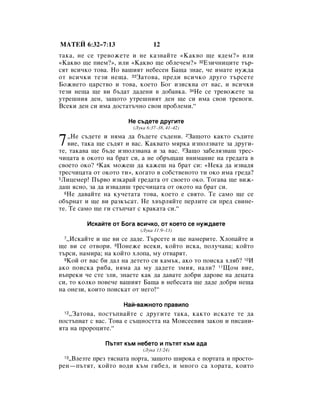 åÄíÖâ 6:32–7:13                  12
Ú‡Í‡, ÌÂ ÒÂ ÚÂ‚ÓÊÂÚÂ Ë ÌÂ Í‡Á‚‡ÈÚÂ «ä‡Í‚Ó ˘Â ﬂ‰ÂÏ?» ËÎË
«ä‡Í‚Ó ˘Â ÔËÂÏ?», ËÎË «ä‡Í‚Ó ˘Â Ó·ÎÂ˜ÂÏ?» 32ÖÁË˜ÌËˆËÚÂ Ú˙-
ÒﬂÚ ‚ÒË˜ÍÓ ÚÓ‚‡. çÓ ‚‡¯ËﬂÚ ÌÂ·ÂÒÂÌ Å‡˘‡ ÁÌ‡Â, ˜Â ËÏ‡ÚÂ ÌÛÊ‰‡
ÓÚ ‚ÒË˜ÍË ÚÂÁË ÌÂ˘‡. 33á‡ÚÓ‚‡, ÔÂ‰Ë ‚ÒË˜ÍÓ ‰Û„Ó Ú˙ÒÂÚÂ
ÅÓÊËÂÚÓ ˆ‡ÒÚ‚Ó Ë ÚÓ‚‡, ÍÓÂÚÓ ÅÓ„ ËÁËÒÍ‚‡ ÓÚ ‚‡Ò, Ë ‚ÒË˜ÍË
ÚÂÁË ÌÂ˘‡ ˘Â ‚Ë ·˙‰‡Ú ‰‡‰ÂÌË ‚ ‰Ó·‡‚Í‡. 34çÂ ÒÂ ÚÂ‚ÓÊÂÚÂ Á‡
ÛÚÂ¯ÌËﬂ ‰ÂÌ, Á‡˘ÓÚÓ ÛÚÂ¯ÌËﬂÚ ‰ÂÌ ˘Â ÒË ËÏ‡ Ò‚ÓË ÚÂ‚Ó„Ë.
ÇÒÂÍË ‰ÂÌ ÒË ËÏ‡ ‰ÓÒÚ‡Ú˙˜ÌÓ Ò‚ÓË ÔÓ·ÎÂÏË.“

                      çÂ Ò˙‰ÂÚÂ ‰Û„ËÚÂ
                        (ãÛÍ‡ 6:37–38, 41–42)


7  ◊çÂ Ò˙‰ÂÚÂ Ë ÌﬂÏ‡ ‰‡ ·˙‰ÂÚÂ Ò˙‰ÂÌË. 2á‡˘ÓÚÓ Í‡ÍÚÓ Ò˙‰ËÚÂ
   ‚ËÂ, Ú‡Í‡ ˘Â Ò˙‰ﬂÚ Ë ‚‡Ò. ä‡Í‚‡ÚÓ ÏﬂÍ‡ ËÁÔÓÎÁ‚‡ÚÂ Á‡ ‰Û„Ë-
ÚÂ, Ú‡Í‡‚‡ ˘Â ·˙‰Â ËÁÔÓÎÁ‚‡Ì‡ Ë Á‡ ‚‡Ò. 3á‡˘Ó Á‡·ÂÎﬂÁ‚‡¯ ÚÂÒ-
˜Ëˆ‡Ú‡ ‚ ÓÍÓÚÓ Ì‡ ·‡Ú ÒË, ‡ ÌÂ Ó·˙˘‡¯ ‚ÌËÏ‡ÌËÂ Ì‡ „Â‰‡Ú‡ ‚
Ò‚ÓÂÚÓ ÓÍÓ? 4ä‡Í ÏÓÊÂ¯ ‰‡ Í‡ÊÂ¯ Ì‡ ·‡Ú ÒË: «çÂÍ‡ ‰‡ ËÁ‚‡‰ﬂ
ÚÂÒ˜Ëˆ‡Ú‡ ÓÚ ÓÍÓÚÓ ÚË», ÍÓ„‡ÚÓ ‚ ÒÓ·ÒÚ‚ÂÌÓÚÓ ÚË ÓÍÓ ËÏ‡ „Â‰‡?
5ãËˆÂÏÂ! è˙‚Ó ËÁÍ‡‡È „Â‰‡Ú‡ ÓÚ Ò‚ÓÂÚÓ ÓÍÓ. íÓ„‡‚‡ ˘Â ‚ËÊ-

‰‡¯ ﬂÒÌÓ, Á‡ ‰‡ ËÁ‚‡‰Ë¯ ÚÂÒ˜Ëˆ‡Ú‡ ÓÚ ÓÍÓÚÓ Ì‡ ·‡Ú ÒË.
  6çÂ ‰‡‚‡ÈÚÂ Ì‡ ÍÛ˜ÂÚ‡Ú‡ ÚÓ‚‡, ÍÓÂÚÓ Â Ò‚ﬂÚÓ. íÂ Ò‡ÏÓ ˘Â ÒÂ

Ó·˙Ì‡Ú Ë ˘Â ‚Ë ‡ÁÍ˙Ò‡Ú. çÂ ı‚˙ÎﬂÈÚÂ ÔÂÎËÚÂ ÒË ÔÂ‰ Ò‚ËÌÂ-
ÚÂ. íÂ Ò‡ÏÓ ˘Â „Ë ÒÚ˙Ô˜‡Ú Ò Í‡Í‡Ú‡ ÒË.“

         àÒÍ‡ÈÚÂ ÓÚ ÅÓ„‡ ‚ÒË˜ÍÓ, ÓÚ ÍÓÂÚÓ ÒÂ ÌÛÊ‰‡ÂÚÂ
                           (ãÛÍ‡ 11:9–13)
 7 ◊àÒÍ‡ÈÚÂ Ë ˘Â ‚Ë ÒÂ ‰‡‰Â. í˙ÒÂÚÂ Ë ˘Â Ì‡ÏÂËÚÂ. ïÎÓÔ‡ÈÚÂ Ë
˘Â ‚Ë ÒÂ ÓÚ‚ÓË. 8èÓÌÂÊÂ ‚ÒÂÍË, ÍÓÈÚÓ ËÒÍ‡, ÔÓÎÛ˜‡‚‡; ÍÓÈÚÓ
Ú˙ÒË, Ì‡ÏË‡; Ì‡ ÍÓÈÚÓ ıÎÓÔ‡, ÏÛ ÓÚ‚‡ﬂÚ.
  9äÓÈ ÓÚ ‚‡Ò ·Ë ‰‡Î Ì‡ ‰ÂÚÂÚÓ ÒË Í‡Ï˙Í, ‡ÍÓ ÚÓ ÔÓËÒÍ‡ ıÎﬂ·? 10à

‡ÍÓ ÔÓËÒÍ‡ Ë·‡, ÌﬂÏ‡ ‰‡ ÏÛ ‰‡‰ÂÚÂ ÁÏËﬂ, Ì‡ÎË? 11ôÓÏ ‚ËÂ,
‚˙ÔÂÍË ˜Â ÒÚÂ ÁÎË, ÁÌ‡ÂÚÂ Í‡Í ‰‡ ‰‡‚‡ÚÂ ‰Ó·Ë ‰‡Ó‚Â Ì‡ ‰Âˆ‡Ú‡
ÒË, ÚÓ ÍÓÎÍÓ ÔÓ‚Â˜Â ‚‡¯ËﬂÚ Å‡˘‡ ‚ ÌÂ·ÂÒ‡Ú‡ ˘Â ‰‡‰Â ‰Ó·Ë ÌÂ˘‡
Ì‡ ÓÌÂÁË, ÍÓËÚÓ ÔÓËÒÍ‡Ú ÓÚ ÌÂ„Ó!“

                     ç‡È-‚‡ÊÌÓÚÓ Ô‡‚ËÎÓ
 12◊á‡ÚÓ‚‡, ÔÓÒÚ˙Ô‚‡ÈÚÂ Ò ‰Û„ËÚÂ Ú‡Í‡, Í‡ÍÚÓ ËÒÍ‡ÚÂ ÚÂ ‰‡
ÔÓÒÚ˙Ô‚‡Ú Ò ‚‡Ò. íÓ‚‡ Â Ò˙˘ÌÓÒÚÚ‡ Ì‡ åÓËÒÂÂ‚Ëﬂ Á‡ÍÓÌ Ë ÔËÒ‡ÌË-
ﬂÚ‡ Ì‡ ÔÓÓˆËÚÂ.“

               è˙ÚﬂÚ Í˙Ï ÌÂ·ÂÚÓ Ë Ô˙ÚﬂÚ Í˙Ï ‡‰‡
                            (ãÛÍ‡ 13:24)
 13◊ÇÎÂÁÚÂ ÔÂÁ ÚﬂÒÌ‡Ú‡ ÔÓÚ‡, Á‡˘ÓÚÓ ¯ËÓÍ‡ Â ÔÓÚ‡Ú‡ Ë ÔÓÒÚÓ-
ÂÌ—Ô˙ÚﬂÚ, ÍÓÈÚÓ ‚Ó‰Ë Í˙Ï „Ë·ÂÎ, Ë ÏÌÓ„Ó Ò‡ ıÓ‡Ú‡, ÍÓËÚÓ
 
