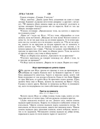 ãìäÄ 7:41–8:8                   120
  ëËÏÓÌ ÓÚ‚˙Ì‡: ◊ÉÓ‚ÓË, ì˜ËÚÂÎ˛.“
  41àÒÛÒ Á‡ÔÓ˜Ì‡: ◊Ñ‚‡Ï‡ ‰Û¯Ë ·ﬂı‡ ‰Î˙ÊÌËˆË Ì‡ Â‰ËÌ Ë Ò˙˘Ë

ÎËı‚‡. Ö‰ËÌËﬂÚ ‰˙ÎÊÂ¯Â ÔÂÚÒÚÓÚËÌ ‰ËÌ‡Ëﬂ,* ‡ ‰Û„ËﬂÚ—ÔÂÚ‰Â-
ÒÂÚ. 42à ‰‚‡Ï‡Ú‡ Ó·‡˜Â ÌﬂÏ‡ı‡ Ô‡Ë ‰‡ ÒË ËÁÔÎ‡ÚﬂÚ ‰˙Î„Ó‚ÂÚÂ Ë
Á‡ÚÓ‚‡ ÎËı‚‡ﬂÚ ·Î‡„ÓÒÍÎÓÌÌÓ ËÏ „Ë ÓÔÓÒÚË. äÓÈ ÓÚ Úﬂı ˘Â
Ó·ËÍÌÂ ÎËı‚‡ﬂ ÔÓ‚Â˜Â?“
  43ëËÏÓÌ ÓÚ„Ó‚ÓË: ◊èÂ‰ÔÓÎ‡„‡Ï ÚÓÁË, Ì‡ ÍÓ„ÓÚÓ Â ÓÔÓÒÚËÎ

ÔÓ-„ÓÎﬂÏ‡Ú‡ ÒÛÏ‡.“
  ◊è‡‚ ÒË“—Í‡Á‡ ÏÛ àÒÛÒ. 44ëÎÂ‰ ÚÓ‚‡, Ó·˙˘‡ÈÍË ÒÂ Í˙Ï
ÊÂÌ‡Ú‡, Í‡Á‡ Ì‡ ëËÏÓÌ: ◊ÇËÊ‰‡¯ ÎË Ú‡ÁË ÊÂÌ‡? äÓ„‡ÚÓ ‚ÎﬂÁÓı ‚
‰ÓÏ‡ ÚË, ÚË ÌÂ ÏË ‰‡‰Â ‚Ó‰‡ ‰‡ ÒË ËÁÏËﬂ Í‡Í‡Ú‡. Ä Úﬂ ËÁÏË Í‡-
Í‡Ú‡ ÏË Ò˙Ò Ò˙ÎÁËÚÂ ÒË Ë „Ë ËÁÒÛ¯Ë Ò ÍÓÒËÚÂ ÒË. 45íË ÌÂ ÏÂ ˆÂÎÛ-
Ì‡, ‰ÓÍ‡ÚÓ Úﬂ ÌÂ ÔÂÒÚ‡Ì‡ ‰‡ ˆÂÎÛ‚‡ Í‡Í‡Ú‡ ÏË ÓÚ ÏÓÏÂÌÚ‡, ‚
ÍÓÈÚÓ ‚ÎﬂÁÓı ÚÛÍ. 46íË ÌÂ ÔÓÏ‡Á‡ „Î‡‚‡Ú‡ ÏË Ò˙Ò ÁÂıÚËÌ, ‡ Úﬂ
ÔÓÏ‡Á‡ Í‡Í‡Ú‡ ÏË Ò ÏËÓ. 47á‡ÚÓ‚‡ ÚË Í‡Á‚‡Ï: ÏÌÓ„Ó·ÓÈÌËÚÂ È
„ÂıÓ‚Â Ò‡ ÔÓÒÚÂÌË. ÖÚÓ Á‡˘Ó Úﬂ Ó·ËÍÌ‡ ÏÌÓ„Ó. íÓÁË, Ì‡ ÍÓ„ÓÚÓ
ÒÂ ÔÓÒÚË Ï‡ÎÍÓ, ÒÎÂ‰ ÚÓ‚‡ Ë Ó·Ë˜‡ Ï‡ÎÍÓ.“
  48àÒÛÒ ÒÂ Ó·˙Ì‡ Í˙Ï ÊÂÌ‡Ú‡: ◊ÉÂıÓ‚ÂÚÂ ÚË Ò‡ ÔÓÒÚÂÌË.“
  49ÉÓÒÚËÚÂ Á‡ÔÓ˜Ì‡ı‡ ‰‡ „Ó‚ÓﬂÚ ÔÓÏÂÊ‰Û ÒË: ◊äÓÈ Â ÚÓÁË, ˜Â

Ë „ÂıÓ‚Â ‰‡ ÔÓ˘‡‚‡?“
  50Ä àÒÛÒ Í‡Á‡ Ì‡ ÊÂÌ‡Ú‡: ◊Çﬂ‡Ú‡ ÚË ÚÂ ÒÔ‡ÒË. Ç˙‚Ë ÒË ‚ ÏË.“



              àÒÛÒ ÔÓÔÓ‚ﬂ‰‚‡ ËÁ ˆﬂÎ‡Ú‡ ÒÚ‡Ì‡

8  ç‡ ‰Û„Ëﬂ ‰ÂÌ àÒÛÒ Ú˙„Ì‡ ËÁ „‡‰Ó‚Â Ë ÒÂÎ‡ ‰‡ ÔÓÔÓ‚ﬂ‰‚‡ Ë
   Ò˙Ó·˘‡‚‡ Ì‡ ıÓ‡Ú‡ ÅÎ‡„‡Ú‡ ‚ÂÒÚ Á‡ ÅÓÊËÂÚÓ ˆ‡ÒÚ‚Ó. ë ÌÂ„Ó
·ﬂı‡ ‰‚‡Ì‡‰ÂÒÂÚÚÂ ‡ÔÓÒÚÓÎ‡, 2Í‡ÍÚÓ Ë ÌﬂÍÓÎÍÓ ÊÂÌË, ÍÓËÚÓ ÚÓÈ
·Â¯Â ËÁÎÂÍÛ‚‡Î ÓÚ ÁÎË ‰ÛıÓ‚Â Ë ·ÓÎÂÒÚË. Ö‰Ì‡ ÓÚ Úﬂı ·Â¯Â å‡Ëﬂ
ÓÚ „‡‰ å‡„‰‡Î‡, ÓÚ ÍÓﬂÚÓ àÒÛÒ ·Â ÔÓ„ÓÌËÎ ÒÂ‰ÂÏ ‰ÂÏÓÌ‡. 3ëÂ‰
ÊÂÌËÚÂ ·ﬂı‡ Ó˘Â Ë âÓ‡Ì‡, ÊÂÌ‡Ú‡ Ì‡ ËÍÓÌÓÏ‡ Ì‡ àÓ‰*—ïÛÁ‡,
ëÛÒ‡Ì‡ Ë ÏÌÓ„Ó ‰Û„Ë. ÇÒË˜ÍË ÚÂ ÔÓÏ‡„‡ı‡ Ì‡ àÒÛÒ Ë Û˜ÂÌËˆËÚÂ
ÏÛ, Í‡ÚÓ „Ë ÔÓ‰‰˙Ê‡ı‡ Ò˙Ò Ò‚ÓË ÒÓ·ÒÚ‚ÂÌË ÒÂ‰ÒÚ‚‡.

                      èËÚ˜‡ Á‡ ÒÂÏÂÌ‡Ú‡
                     (å‡Ú. 13:1–17; å‡Í 4:1–12)
 4 äÓ„‡ÚÓ ÓÍÓÎÓ àÒÛÒ ÒÂ Ò˙·‡ „ÓÎﬂÏ‡ Ú˙ÎÔ‡ ıÓ‡, ÍÓËÚÓ ÒÂ ÒÚË-
˜‡ı‡ ÔË ÌÂ„Ó ÓÚ ‚ÒÂÍË „‡‰, ÚÓÈ ËÏ ‡ÁÍ‡Á‡ ÒÎÂ‰Ì‡Ú‡ ÔËÚ˜‡:
  5◊Ö‰ËÌ ÁÂÏÂ‰ÂÎÂˆ ËÁÎﬂÁ˙Î ‰‡ ÒÂÂ. ÑÓÍ‡ÚÓ ÒÂÂÎ, ÌﬂÍÓË ÒÂÏÂÌ‡

Ô‡‰Ì‡ÎË Í‡È Ô˙ÚÂÍ‡Ú‡. ïÓ‡Ú‡ „Ë ÒÚ˙ÔÍ‡ÎË Ë ÌÂ·ÂÒÌËÚÂ ÔÚËˆË „Ë
ËÁÍ˙Î‚‡ÎË. 6ÑÛ„Ë ÒÂÏÂÌ‡ Ô‡‰Ì‡ÎË ‚˙ıÛ Í‡ÏÂÌËÒÚ‡ ÔÓ˜‚‡. íÂ
ÔÓÍ˙ÎÌ‡ÎË, ÌÓ ÔÓÒÎÂ ËÁÒ˙ıÌ‡ÎË, Á‡˘ÓÚÓ ËÏ ÎËÔÒ‚‡Î‡ ‚Î‡„‡. 7çﬂÍÓË
ÒÂÏÂÌ‡ Ô‡‰Ì‡ÎË ÒÂ‰ Ú˙ÌÎË‚Ë ÔÎÂ‚ÂÎË, ÍÓËÚÓ ËÁ·ÛﬂÎË Á‡Â‰ÌÓ Ò
Úﬂı Ë „Ë Á‡‰Û¯ËÎË. 8éÒÚ‡Ì‡ÎËÚÂ ÒÂÏÂÌ‡ Ô‡‰Ì‡ÎË Ì‡ ‰Ó·‡ ÔÓ˜‚‡,
ÔÓ‡ÒÌ‡ÎË Ë ‰‡ÎË ÒÚÓ Ô˙ÚË ÔÓ‚Â˜Â Á˙ÌÓ ÓÚ Á‡ÒﬂÚÓÚÓ.“
 