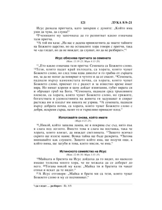121                     ãìäÄ 8:9–21
  àÒÛÒ ‡ÁÍ‡Á‡ ÔËÚ˜‡Ú‡, Í‡ÚÓ Á‡‚˙¯Ë Ò ‰ÛÏËÚÂ: ◊äÓÈÚÓ ËÏ‡
Û¯Ë ‰‡ ˜Û‚‡, ‰‡ ÒÎÛ¯‡!“
  9 ì˜ÂÌËˆËÚÂ ÏÛ Á‡ÔÓ˜Ì‡ı‡ ‰‡ „Ó ‡ÁÔËÚ‚‡Ú Í‡Í‚Ó ÓÁÌ‡˜‡‚‡

Ú‡ÁË ÔËÚ˜‡.
  10Ä ÚÓÈ ËÏ Í‡Á‡: ◊ç‡ ‚‡Ò Â ‰‡‰ÂÌ‡ ÔË‚ËÎÂ„ËﬂÚ‡ ‰‡ ÁÌ‡ÂÚÂ Ú‡ÈÌËÚÂ

Ì‡ ÅÓÊËÂÚÓ ˆ‡ÒÚ‚Ó, ÌÓ Ì‡ ÓÒÚ‡Ì‡ÎËÚÂ ıÓ‡ „Ó‚Óﬂ Ò ÔËÚ˜Ë, Ú‡Í‡
˜Â «‰‡ „ÎÂ‰‡Ú, ÌÓ ‰‡ ÌÂ ‚ËÊ‰‡Ú; ‰‡ ÒÎÛ¯‡Ú, ÌÓ ‰‡ ÌÂ ‡Á·Ë‡Ú».“1

                       àÒÛÒ Ó·ﬂÒÌﬂ‚‡ ÔËÚ˜‡Ú‡ Á‡ ÒÂÏÂÌ‡Ú‡
                                (å‡Ú. 13:18–23; å‡Í 4:13–20)
   ◊ÖÚÓ Í‡Í‚Ó ÓÁÌ‡˜‡‚‡ Ú‡ÁË ÔËÚ˜‡: ëÂÏÂÌ‡Ú‡ Ò‡ ÅÓÊËÂÚÓ ÒÎÓ‚Ó.
     11
12íÂÁË, ÍÓËÚÓ Ô‡‰‡Ú Í‡È Ô˙ÚÂÍ‡Ú‡, Ò‡ ıÓ‡Ú‡, ÍÓËÚÓ ˜Û‚‡Ú
ÅÓÊËÂÚÓ ÒÎÓ‚Ó, ÌÓ ÒÎÂ‰ ÚÓ‚‡ Ë‰‚‡ ‰ﬂ‚ÓÎ˙Ú Ë „Ó „‡·‚‡ ÓÚ Ò˙ˆ‡Ú‡
ËÏ, Á‡ ‰‡ ÌÂ ÏÓ„‡Ú ‰‡ ÔÓ‚ﬂ‚‡Ú ‚ ˜ÛÚÓÚÓ Ë ‰‡ ÒÂ ÒÔ‡ÒﬂÚ. 13ëÂÏÂÌ‡Ú‡,
Ô‡‰Ì‡ÎË ‚˙ıÛ Í‡ÏÂÌËÒÚ‡Ú‡ ÔÓ˜‚‡, Ò‡ ıÓ‡Ú‡, ÍÓËÚÓ ˜Û‚‡Ú
ÅÓÊËÂÚÓ ÒÎÓ‚Ó, ÔËÂÏ‡Ú „Ó Ò ‡‰ÓÒÚ Ë Á‡ ËÁ‚ÂÒÚÌÓ ‚ÂÏÂ ËÏ‡Ú
‚ﬂ‡. çÓ ÌﬂÏ‡Ú ÍÓÂÌË Ë ˘ÓÏ ‰ÓÈ‰‡Ú ËÁÔËÚ‡ÌËﬂ, „Û·ﬂÚ ‚ﬂ‡Ú‡ ÒË
Ë Ó·˙˘‡Ú „˙· Ì‡ ÅÓ„‡. 14ëÂÏÂÌ‡Ú‡, Ô‡‰Ì‡ÎË ÒÂ‰ Ú˙ÌÎË‚ËÚÂ
ÔÎÂ‚ÂÎË, Ò‡ ıÓ‡Ú‡, ÍÓËÚÓ ˜Û‚‡Ú ÅÓÊËÂÚÓ ÒÎÓ‚Ó, ÌÓ „ËÊËÚÂ,
·Ó„‡ÚÒÚ‚‡Ú‡ Ë Û‰Ó‚ÓÎÒÚ‚ËﬂÚ‡ Ì‡ ÊË‚ÓÚ‡ „Ë Á‡‰Û¯‡‚‡Ú Ë ÒÔË‡Ú
‡ÒÚÂÊ‡ ËÏ Ë ÔÎÓ‰˙Ú ËÏ ÌËÍÓ„‡ ÌÂ ÛÁﬂ‚‡. 15Ä ÒÂÏÂÌ‡Ú‡, Ô‡‰Ì‡ÎË
‚˙ıÛ ‰Ó·‡Ú‡ ÔÓ˜‚‡, Ò‡ ıÓ‡Ú‡, ÍÓËÚÓ ˜Û‚‡Ú ÅÓÊËÂÚÓ ÒÎÓ‚Ó Ò
‰Ó·Ë, ËÒÍÂÌË Ò˙ˆ‡, Ô‡ÁﬂÚ „Ó Ë Ú˙ÔÂÎË‚Ó ÔËÌ‡ÒﬂÚ ÔÎÓ‰.“

                          àÁÔÓÎÁ‚‡ÈÚÂ ÓÌÓ‚‡, ÍÓÈÚÓ ËÏ‡ÚÂ
                                        (å‡Í 4:21–25)
   ◊çËÍÓÈ, ÍÓÈÚÓ Á‡Ô‡Î‚‡ Î‡ÏÔ‡, ÌÂ ﬂ ÔÓÍË‚‡ Ò˙Ò Ò˙‰, ÌËÚÓ Ô˙Í
     16

ﬂ ÒÎ‡„‡ ÔÓ‰ ÎÂ„ÎÓÚÓ. ÇÏÂÒÚÓ ÚÓ‚‡ ﬂ ÒÎ‡„‡ Ì‡ ÔÓÒÚ‡‚Í‡, Ú‡Í‡ ˜Â
ıÓ‡Ú‡, ÍÓËÚÓ ‚ÎËÁ‡Ú, ‰‡ ‚ËÊ‰‡Ú Ò‚ÂÚÎËÌ‡Ú‡. 17á‡˘ÓÚÓ ‚ÒË˜ÍÓ
ÒÍËÚÓ ˘Â ËÁÎÂÁÂ Ì‡ﬂ‚Â. ÇÒﬂÍ‡ Ú‡ÈÌ‡ ˘Â ·˙‰Â ‡ÁÍËÚ‡. 18á‡ÚÓ‚‡
‚ÌËÏ‡‚‡ÈÚÂ Í‡Í ÒÎÛ¯‡ÚÂ. á‡˘ÓÚÓ ÍÓÈÚÓ ËÏ‡, ˘Â ÔÓÎÛ˜Ë Ó˘Â, ‡
ÍÓÈÚÓ ÌﬂÏ‡, ˘Â Á‡„Û·Ë Ë ÚÓ‚‡, ÍÓÂÚÓ ÏËÒÎË, ˜Â ËÏ‡.“

                          àÒÚËÌÒÍÓÚÓ ÒÂÏÂÈÒÚ‚Ó Ì‡ àÒÛÒ
                                (å‡Ú. 12:46–50; å‡Í 3:31–35)
    å‡ÈÍ‡Ú‡ Ë ·‡ÚﬂÚ‡ Ì‡ àÒÛÒ ‰ÓÈ‰Óı‡ ‰‡ „Ó
     19                                                         ‚Ë‰ﬂÚ, ÌÓ Ì‡ÓÍÓÎÓ
ËÏ‡¯Â ÚÓÎÍÓ‚‡ ÏÌÓ„Ó ıÓ‡, ˜Â ÌÂ ÏÓÊ‡ı‡                          ‰‡ ÒÂ ‰Ó·Â‡Ú ‰Ó
ÌÂ„Ó. 20íÓ„‡‚‡ ÌﬂÍÓÈ ÏÛ Í‡Á‡: ◊å‡ÈÍ‡ ÚË Ë                       ·‡ÚﬂÚ‡ ÚË ˜‡Í‡Ú
ÓÚ‚˙Ì Ë ËÒÍ‡Ú ‰‡ ÚÂ ‚Ë‰ﬂÚ.“
  21Ä àÒÛÒ ÓÚ„Ó‚ÓË: ◊å‡ÈÍ‡ Ë ·‡Úﬂ ÏË Ò‡                       ÚÂÁË, ÍÓËÚÓ ˜Û‚‡Ú
ÅÓÊËÂÚÓ ÒÎÓ‚Ó Ë ÏÛ ÒÂ ÔÓ‰˜ËÌﬂ‚‡Ú.“

1«‰‡      „ÎÂ‰‡Ú … ‡Á·Ë‡Ú» àÒ. 6:9.
 