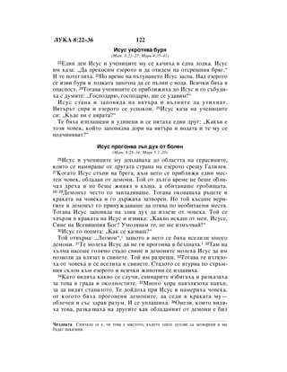 ãìäÄ 8:22–36                           122
                            àÒÛÒ ÛÍÓÚﬂ‚‡ ·Ûﬂ
                           (å‡Ú. 8:23–27; å‡Í 4:35–41)
  22Ö‰ËÌ ‰ÂÌ àÒÛÒ Ë Û˜ÂÌËˆËÚÂ ÏÛ ÒÂ Í‡˜Ëı‡ ‚ Â‰Ì‡ ÎÓ‰Í‡. àÒÛÒ
ËÏ Í‡Á‡: ◊Ñ‡ ÔÂÍÓÒËÏ ÂÁÂÓÚÓ Ë ‰‡ ÓÚË‰ÂÏ Ì‡ ÓÚÒÂ˘ÌËﬂ ·ﬂ„.“
à ÚÂ ÔÓÚÂ„ÎËı‡. 23èÓ ‚ÂÏÂ Ì‡ Ô˙ÚÛ‚‡ÌÂÚÓ àÒÛÒ Á‡ÒÔ‡. ç‡‰ ÂÁÂÓÚÓ
ÒÂ ËÁ‚Ë ·Ûﬂ Ë ÎÓ‰Í‡Ú‡ Á‡ÔÓ˜Ì‡ ‰‡ ÒÂ Ô˙ÎÌË Ò ‚Ó‰‡. ÇÒË˜ÍË ·ﬂı‡ ‚
ÓÔ‡ÒÌÓÒÚ. 24íÓ„‡‚‡ Û˜ÂÌËˆËÚÂ ÒÂ ÔË·ÎËÊËı‡ ‰Ó àÒÛÒ Ë „Ó Ò˙·Û‰Ë-
ı‡ Ò ‰ÛÏËÚÂ: ◊ÉÓÒÔÓ‰‡˛, „ÓÒÔÓ‰‡˛, ˘Â ÒÂ Û‰‡‚ËÏ!“
  àÒÛÒ ÒÚ‡Ì‡ Ë Á‡ÔÓ‚ﬂ‰‡ Ì‡ ‚ﬂÚ˙‡ Ë ‚˙ÎÌËÚÂ ‰‡ ÛÚËıÌ‡Ú.
ÇﬂÚ˙˙Ú ÒÔﬂ Ë ÂÁÂÓÚÓ ÒÂ ÛÒÔÓÍÓË. 25àÒÛÒ Í‡Á‡ Ì‡ Û˜ÂÌËˆËÚÂ
ÒË: ◊ä˙‰Â ‚Ë Â ‚ﬂ‡Ú‡?“
  íÂ ·ﬂı‡ ËÁÔÎ‡¯ÂÌË Ë Û‰Ë‚ÂÌË Ë ÒÂ ÔËÚ‡ı‡ Â‰ËÌ ‰Û„: ◊ä‡Í˙‚ Â
ÚÓÁË ˜Ó‚ÂÍ, ÍÓÈÚÓ Á‡ÔÓ‚ﬂ‰‚‡ ‰ÓË Ì‡ ‚ﬂÚ˙‡ Ë ‚Ó‰‡Ú‡ Ë ÚÂ ÏÛ ÒÂ
ÔÓ‰˜ËÌﬂ‚‡Ú?“

                    àÒÛÒ ÔÓ„ÓÌ‚‡ Á˙Î ‰Ûı ÓÚ ·ÓÎÂÌ
                           (å‡Ú. 8:28–34; å‡Í 5:1–20)
  26àÒÛÒ Ë Û˜ÂÌËˆËÚÂ ÏÛ ‰ÓÔÎ‡‚‡ı‡ ‰Ó Ó·Î‡ÒÚÚ‡ Ì‡ „Â‡ÒËÌËÚÂ,
ÍÓﬂÚÓ ÒÂ Ì‡ÏË‡¯Â ÓÚ ‰Û„‡Ú‡ ÒÚ‡Ì‡ Ì‡ ÂÁÂÓÚÓ ÒÂ˘Û É‡ÎËÎÂﬂ.
27äÓ„‡ÚÓ àÒÛÒ ÒÚ˙ÔË Ì‡ ·Â„‡, Í˙Ï ÌÂ„Ó ÒÂ ÔË·ÎËÊË Â‰ËÌ ÏÂÒ-

ÚÂÌ ˜Ó‚ÂÍ, Ó·Î‡‰‡Ì ÓÚ ‰ÂÏÓÌË. íÓÈ ÓÚ ‰˙Î„Ó ‚ÂÏÂ ÌÂ ·Â¯Â Ó·ÎË-
˜‡Î ‰Âı‡ Ë ÌÂ ·Â¯Â ÊË‚ﬂÎ ‚ Í˙˘‡, ‡ Ó·ËÚ‡‚‡¯Â „Ó·Ë˘‡Ú‡.
28–29ÑÂÏÓÌ˙Ú ˜ÂÒÚÓ „Ó Á‡‚Î‡‰ﬂ‚‡¯Â. íÓ„‡‚‡ ÓÍÓ‚‡‚‡ı‡ ˙ˆÂÚÂ Ë

Í‡Í‡Ú‡ Ì‡ ˜Ó‚ÂÍ‡ Ë „Ó ‰˙Ê‡ı‡ Á‡Ú‚ÓÂÌ. çÓ ÚÓÈ Í˙Ò‡¯Â ‚ÂË-
„ËÚÂ Ë ‰ÂÏÓÌ˙Ú „Ó ÔËÌÛÊ‰‡‚‡¯Â ‰‡ ÓÚË‚‡ ÔÓ ÌÂÓ·ËÚ‡ÂÏË ÏÂÒÚ‡.
íÓ„‡‚‡ àÒÛÒ Á‡ÔÓ‚ﬂ‰‡ Ì‡ ÁÎËﬂ ‰Ûı ‰‡ ËÁÎÂÁÂ ÓÚ ˜Ó‚ÂÍ‡. íÓÈ ÒÂ
ı‚˙ÎË ‚ Í‡Í‡Ú‡ Ì‡ àÒÛÒ Ë ËÁ‚ËÍ‡: ◊ä‡Í‚Ó ËÒÍ‡¯ ÓÚ ÏÂÌ, àÒÛÒÂ,
ëËÌÂ Ì‡ ÇÒÂ‚Ë¯ÌËﬂ ÅÓ„? ìÏÓÎﬂ‚‡Ï ÚÂ, ÌÂ ÏÂ ËÁÏ˙˜‚‡È!“
  30àÒÛÒ „Ó ÔÓÔËÚ‡: ◊ä‡Í ÒÂ Í‡Á‚‡¯?“

  íÓÈ ÓÚ‚˙Ì‡: ◊ãÂ„ËÓÌ“,* Á‡˘ÓÚÓ ‚ ÌÂ„Ó ÒÂ ·ﬂı‡ ‚ÒÂÎËÎË ÏÌÓ„Ó
‰ÂÏÓÌË. 31íÂ ÏÓÎÂı‡ àÒÛÒ ‰‡ ÌÂ „Ë ÔÓ„ÓÌ‚‡ ‚ ·ÂÁ‰Ì‡Ú‡.1 32í‡Ï Ì‡
ı˙ÎÏ‡ Ô‡ÒÂ¯Â „ÓÎﬂÏÓ ÒÚ‡‰Ó Ò‚ËÌÂ Ë ‰ÂÏÓÌËÚÂ ÏÓÎÂı‡ àÒÛÒ ‰‡ ËÏ
ÔÓÁ‚ÓÎË ‰‡ ‚ÎﬂÁ‡Ú ‚ Ò‚ËÌÂÚÂ. íÓÈ ËÏ ‡ÁÂ¯Ë. 33íÓ„‡‚‡ ÚÂ ËÁÎﬂÁÓ-
ı‡ ÓÚ ˜Ó‚ÂÍ‡ Ë ÒÂ ‚ÒÂÎËı‡ ‚ Ò‚ËÌÂÚÂ. ëÚ‡‰ÓÚÓ ÒÂ ‚ÚÛÌ‡ ÔÓ ÒÚ˙Ï-
ÌËﬂ ÒÍÎÓÌ Í˙Ï ÂÁÂÓÚÓ Ë ‚ÒË˜ÍË ÊË‚ÓÚÌË ÒÂ ËÁ‰‡‚Ëı‡.
  34ä‡ÚÓ ‚Ë‰ﬂı‡ Í‡Í‚Ó ÒÂ ÒÎÛ˜Ë, Ò‚ËÌ‡ËÚÂ ËÁ·ﬂ„‡ı‡ Ë ‡ÁÍ‡Á‡ı‡

Á‡ ÚÓ‚‡ ‚ „‡‰‡ Ë ÓÍÓÎÌÓÒÚËÚÂ. 35åÌÓ„Ó ıÓ‡ Ì‡ËÁÎﬂÁÓı‡ Ì‡‚˙Ì,
Á‡ ‰‡ ‚Ë‰ﬂÚ ÒÚ‡Ì‡ÎÓÚÓ. íÂ ‰ÓÈ‰Óı‡ ÔË àÒÛÒ Ë Ì‡ÏÂËı‡ ˜Ó‚ÂÍ‡,
ÓÚ ÍÓ„ÓÚÓ ·ﬂı‡ ÔÓ„ÓÌÂÌË ‰ÂÏÓÌËÚÂ, ‰‡ ÒÂ‰Ë ‚ Í‡Í‡Ú‡ ÏÛ—
Ó·ÎÂ˜ÂÌ Ë Ò˙Ò Á‰‡‚ ‡ÁÛÏ. à ÒÂ ÛÔÎ‡¯Ëı‡. 36éÌÂÁË, ÍÓËÚÓ ‚Ë‰ﬂ-
ı‡ ÚÓ‚‡, ‡ÁÍ‡Á‚‡ı‡ Ì‡ ‰Û„ËÚÂ Í‡Í Ó·Î‡‰‡ÌËﬂÚ ÓÚ ‰ÂÏÓÌË Â ·ËÎ

1·ÂÁ‰Ì‡Ú‡  ëÏﬂÚ‡ÎÓ ÒÂ Â, ˜Â ÚÓ‚‡ Â ÏﬂÒÚÓÚÓ, Í˙‰ÂÚÓ ÁÎËÚÂ ‰ÛıÓ‚Â Ò‡ Á‡Ú‚ÓÂÌË Ë ˘Â
·˙‰‡Ú Ì‡Í‡Á‡ÌË.
 