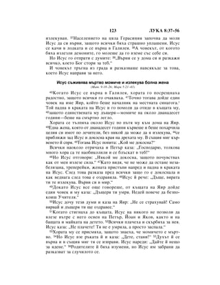 123                 ãìäÄ 8:37–56
ËÁÎÂÍÛ‚‡Ì. 37ç‡ÒÂÎÂÌËÂÚÓ Ì‡ ˆﬂÎ‡ ÉÂ‡ÒËÌËﬂ Á‡ÔÓ˜Ì‡ ‰‡ ÏÓÎË
àÒÛÒ ‰‡ ÒË ‚˙‚Ë, Á‡˘ÓÚÓ ‚ÒË˜ÍË ·ﬂı‡ ÒÚ‡¯ÌÓ ÛÔÎ‡¯ÂÌË. àÒÛÒ
ÒÂ Í‡˜Ë ‚ ÎÓ‰Í‡Ú‡ Ë ÒÂ ‚˙Ì‡ ‚ É‡ÎËÎÂﬂ. 38Ä ˜Ó‚ÂÍ˙Ú, ÓÚ ÍÓ„ÓÚÓ
·ﬂı‡ ËÁÎÂÁÎË ‰ÂÏÓÌËÚÂ, „Ó ÏÓÎÂ¯Â ‰‡ „Ó ‚ÁÂÏÂ Ò˙Ò ÒÂ·Â ÒË.
  çÓ àÒÛÒ „Ó ÓÚÔ‡ÚË Ò ‰ÛÏËÚÂ: 39◊Ç˙ÌË ÒÂ Û ‰ÓÏ‡ ÒË Ë ‡ÁÍ‡ÊË
‚ÒË˜ÍÓ, ÍÓÂÚÓ ÅÓ„ ÒÚÓË Á‡ ÚÂ·.“
  à ˜Ó‚ÂÍ˙Ú Ú˙„Ì‡ ËÁ „‡‰‡ Ë ‡ÁÍ‡Á‚‡¯Â Ì‡‚ÒﬂÍ˙‰Â Á‡ ÚÓ‚‡,
ÍÓÂÚÓ àÒÛÒ Ì‡Ô‡‚Ë Á‡ ÌÂ„Ó.

      àÒÛÒ Ò˙ÊË‚ﬂ‚‡ Ï˙Ú‚Ó ÏÓÏË˜Â Ë ËÁÎÂÍÛ‚‡ ·ÓÎÌ‡ ÊÂÌ‡
                     (å‡Ú. 9:18–26; å‡Í 5:21–43)
 40  äÓ„‡ÚÓ àÒÛÒ ÒÂ ‚˙Ì‡ ‚ É‡ÎËÎÂﬂ, ıÓ‡Ú‡ „Ó ÔÓÒÂ˘Ì‡ı‡
‡‰ÓÒÚÌÓ, Á‡˘ÓÚÓ ‚ÒË˜ÍË „Ó Ó˜‡Í‚‡ı‡. 41íÓ˜ÌÓ ÚÓ„‡‚‡ ‰ÓÈ‰Â Â‰ËÌ
˜Ó‚ÂÍ Ì‡ ËÏÂ üË, ÍÓÈÚÓ ·Â¯Â Ì‡˜‡ÎÌËÍ Ì‡ ÏÂÒÚÌ‡Ú‡ ÒËÌ‡„Ó„‡.*
íÓÈ Ô‡‰Ì‡ ‚ Í‡Í‡Ú‡ Ì‡ àÒÛÒ Ë „Ó ÔÓÏÓÎË ‰‡ ÓÚË‰Â ‚ Í˙˘‡Ú‡ ÏÛ,
42Á‡˘ÓÚÓ Â‰ËÌÒÚ‚ÂÌ‡Ú‡ ÏÛ ‰˙˘Âﬂ—ÏÓÏË˜Â Ì‡ ÓÍÓÎÓ ‰‚‡Ì‡‰ÂÒÂÚ

„Ó‰ËÌË—·Â¯Â Ì‡ ÒÏ˙ÚÌÓ ÎÂ„ÎÓ.
  ïÓ‡Ú‡ ÒÂ Ú˙ÎÔﬂı‡ ÓÍÓÎÓ àÒÛÒ ÔÓ Ô˙Úﬂ ÏÛ Í˙Ï ‰ÓÏ‡ Ì‡ üË.
43Ö‰Ì‡ ÊÂÌ‡, ÍÓﬂÚÓ ÓÚ ‰‚‡Ì‡‰ÂÒÂÚ „Ó‰ËÌË Í˙‚Â¯Â Ë ·Â¯Â ÔÓı‡˜ËÎ‡

ˆÂÎËﬂ ÒË ËÏÓÚ ÔÓ ÎÂ˜ËÚÂÎË, ·ÂÁ ÌËÍÓÈ ‰‡ ÏÓÊÂ ‰‡ ﬂ ËÁÎÂÍÛ‚‡, 44ÒÂ
ÔË·ÎËÊË Á‡‰ àÒÛÒ Ë ‰ÓÍÓÒÌ‡ Í‡ﬂ Ì‡ ‰Âı‡Ú‡ ÏÛ. Ç Ò˙˘Ëﬂ ÏË„ Í˙-
‚ÂÌÂÚÓ È ÒÔﬂ. 45íÓ„‡‚‡ àÒÛÒ ÔÓÔËÚ‡: ◊äÓÈ ÏÂ ‰ÓÍÓÒÌ‡?“
  ÇÒË˜ÍË Ì‡ÓÍÓÎÓ ÓÚË˜‡ı‡ Ë èÂÚ˙ Í‡Á‡: ◊ÉÓÒÔÓ‰‡˛, ÚÓÎÍÓ‚‡
ÏÌÓ„Ó ıÓ‡ Ò‡ ÚÂ Ì‡Ó·ËÍÓÎËÎË Ë ÒÂ ·Î˙ÒÍ‡Ú ‚ ÚÂ·!“
  46çÓ àÒÛÒ ÓÚ„Ó‚ÓË: ◊çﬂÍÓÈ ÏÂ ‰ÓÍÓÒÌ‡, Á‡˘ÓÚÓ ÔÓ˜Û‚ÒÚ‚‡ı

Í‡Í ÓÚ ÏÂÌ ËÁÎÂÁÂ ÒËÎ‡.“ 47ä‡ÚÓ ‚Ë‰ﬂ, ˜Â ÌÂ ÏÓÊÂ ‰‡ ÓÒÚ‡ÌÂ ÌÂÁ‡-
·ÂÎﬂÁ‡Ì‡, ÚÂÔÂÂÈÍË, ÊÂÌ‡Ú‡ ÔËÒÚ˙ÔË Ì‡ÔÂ‰ Ë Ô‡‰Ì‡ ‚ Í‡Í‡Ú‡
Ì‡ àÒÛÒ. ëÎÂ‰ ÚÓ‚‡ ‡ÁÍ‡Á‡ ÔÂ‰ ‚ÒË˜ÍË Á‡˘Ó „Ó Â ‰ÓÍÓÒÌ‡Î‡ Ë
Í‡Í ‚Â‰Ì‡„‡ ÒÎÂ‰ ÚÓ‚‡ Â ÓÁ‰‡‚ﬂÎ‡. 48àÒÛÒ È Â˜Â: ◊Ñ˙˘Â, ‚ﬂ‡Ú‡
ÚË ÚÂ ËÁÎÂÍÛ‚‡. Ç˙‚Ë ÒË ‚ ÏË.“
  49 ÑÓÍ‡ÚÓ àÒÛÒ ‚ÒÂ Ó˘Â „Ó‚ÓÂ¯Â, ÓÚ Í˙˘‡Ú‡ Ì‡ üË ‰ÓÈ‰Â

Â‰ËÌ ˜Ó‚ÂÍ Ë ÏÛ Í‡Á‡: ◊Ñ˙˘Âﬂ ÚË ÛÏﬂ. çÂ‰ÂÈ ÔÓ‚Â˜Â ‰‡ ·ÂÁÔÓ-
ÍÓË¯ ì˜ËÚÂÎﬂ.“
  50àÒÛÒ ‰Ó˜Û ÚÂÁË ‰ÛÏË Ë Í‡Á‡ Ì‡ üË: ◊çÂ ÒÂ ÒÚ‡ıÛ‚‡È! ë‡ÏÓ

‚ﬂ‚‡È Ë ‰˙˘Âﬂ ÚË ˘Â ÓÁ‰‡‚ÂÂ.“
  51äÓ„‡ÚÓ ÒÚË„Ì‡ı‡ ‰Ó Í˙˘‡Ú‡, àÒÛÒ Ì‡ ÌËÍÓ„Ó ÌÂ ÔÓÁ‚ÓÎË ‰‡

‚ÎÂÁÂ ‚˙ÚÂ Ò ÌÂ„Ó ÓÒ‚ÂÌ Ì‡ èÂÚ˙, âÓ‡Ì Ë üÍÓ‚, Í‡ÍÚÓ Ë Ì‡
·‡˘‡Ú‡ Ë Ï‡ÈÍ‡Ú‡ Ì‡ ‰ÂÚÂÚÓ. 52ÇÒË˜ÍË ÔÎ‡˜Âı‡ Ë ÒÍ˙·ﬂı‡ Á‡ ÌÂﬂ.
àÒÛÒ Í‡Á‡: ◊çÂ ÔÎ‡˜ÂÚÂ! íﬂ ÌÂ Â ÛÏﬂÎ‡, ‡ ÔÓÒÚÓ Á‡ÒÔ‡Î‡.“
  53ïÓ‡Ú‡ ÏÛ ÒÂ ÔËÒÏﬂı‡, Á‡˘ÓÚÓ ÁÌ‡Âı‡, ˜Â ÏÓÏË˜ÂÚÓ Â Ï˙Ú-

‚Ó. 54çÓ àÒÛÒ ‚ÁÂ ˙Í‡Ú‡ È Ë Í‡Á‡: ◊ÑÂÚÂ, ÒÚ‡ÌË!“ 55ÑÛı˙Ú È ÒÂ
‚˙Ì‡ Ë ‚ Ò˙˘Ëﬂ ÏË„ Úﬂ ÒÂ ËÁÔ‡‚Ë. àÒÛÒ Ì‡Â‰Ë: ◊Ñ‡ÈÚÂ È ÌÂ˘Ó
Á‡ ﬂ‰ÂÌÂ.“ 56êÓ‰ËÚÂÎËÚÂ È ·ﬂı‡ ËÁÛÏÂÌË, ÌÓ àÒÛÒ ËÏ Á‡·‡ÌË ‰‡
‡ÁÍ‡Á‚‡Ú Á‡ ÒÎÛ˜ËÎÓÚÓ ÒÂ.
 