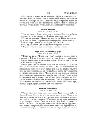 125                 ãìäÄ 9:15–32
   íÂ Ì‡Ô‡‚Ëı‡ Í‡ÍÚÓ ËÏ ·Â Ì‡Â‰ÂÌÓ. ÇÒË˜ÍË ıÓ‡ Ì‡Òﬂ‰‡ı‡.
     15

 íÓ„‡‚‡ àÒÛÒ ‚ÁÂ ÔÂÚÚÂ ıÎﬂ·‡ Ë ‰‚ÂÚÂ Ë·Ë, ‚‰Ë„Ì‡ ÔÓ„ÎÂ‰ Í˙Ï
16

ÌÂ·ÂÚÓ Ë ·Î‡„Ó‰‡Ë Ì‡ ÅÓ„‡. ëÎÂ‰ ÚÓ‚‡ ‡Á‰ÂÎË ı‡Ì‡Ú‡, ‰‡‰Â ﬂ Ì‡
‡ÔÓÒÚÓÎËÚÂ Ë ËÏ Í‡Á‡ ‰‡ ﬂ ‡Á‰‡‰‡Ú Ì‡ ıÓ‡Ú‡. 17ÇÒË˜ÍË ﬂ‰Óı‡ ‰Ó
Ì‡ÒËÚ‡, ‡ Ò ÚÓ‚‡, ÍÓÂÚÓ ÓÒÚ‡Ì‡, Ì‡Ô˙ÎÌËı‡ ‰‚‡Ì‡‰ÂÒÂÚ ÍÓ¯ÌËˆË.

                         àÒÛÒ Â åÂÒËﬂÚ‡
                     (å‡Ú. 16:13–19; å‡Í 8:27–29)
    ÇÂ‰Ì˙Ê àÒÛÒ ÒÂ ·Â¯Â ÛÒ‡ÏÓÚËÎ Ë ÒÂ ÏÓÎÂ¯Â. èË ÌÂ„Ó ‰ÓÈ‰Óı‡
     18

Û˜ÂÌËˆËÚÂ ÏÛ Ë ÚÓÈ „Ë ÔÓÔËÚ‡: ◊äÓÈ Ò˙Ï ‡Á ÒÔÓÂ‰ ıÓ‡Ú‡?“
  19íÂ ÏÛ ÓÚ„Ó‚ÓËı‡: ◊çﬂÍÓË Í‡Á‚‡Ú, ˜Â ÒË âÓ‡Ì ä˙ÒÚËÚÂÎ,

‰Û„Ë—˜Â ÒË àÎËﬂ,* ‡ ÚÂÚË—˜Â ÒË ‚˙ÁÍ˙ÒÌ‡Î ‰Â‚ÂÌ ÔÓÓÍ.“
  20íÓ„‡‚‡ àÒÛÒ „Ë ÔÓÔËÚ‡: ◊Ä ÒÔÓÂ‰ ‚‡Ò ÍÓÈ Ò˙Ï?“

  èÂÚ˙ ÏÛ ÓÚ„Ó‚ÓË: ◊íË ÒË åÂÒËﬂÚ‡,* ËÁÔ‡ÚÂÌ ÓÚ ÅÓ„‡.“
  21àÒÛÒ „Ë ÔÂ‰ÛÔÂ‰Ë ‰‡ ÌÂ Í‡Á‚‡Ú Ì‡ ÌËÍÓ„Ó Á‡ ÚÓ‚‡.



                 àÒÛÒ Í‡Á‚‡, ˜Â Úﬂ·‚‡ ‰‡ ÛÏÂ
                    (å‡Ú. 16:20–28; å‡Í 8:30–9:1)
    èÓÒÎÂ ËÏ Í‡Á‡: ◊óÓ‚Â¯ÍËﬂÚ ëËÌ* Úﬂ·‚‡ ‰‡ ÔÓÌÂÒÂ ÏÌÓ„Ó
     22

ÒÚ‡‰‡ÌËﬂ. íÓÈ ˘Â ·˙‰Â ÓÚı‚˙ÎÂÌ ÓÚ ˛‰ÂÈÒÍËÚÂ ÒÚ‡ÂÈ¯ËÌË,
„Î‡‚ÌËÚÂ Ò‚Â˘ÂÌËˆË Ë Á‡ÍÓÌÓÛ˜ËÚÂÎËÚÂ. ôÂ ·˙‰Â Û·ËÚ, ÌÓ Ì‡
ÚÂÚËﬂ ‰ÂÌ ˘Â ‚˙ÁÍ˙ÒÌÂ.“
  23àÒÛÒ ÔÓ‰˙ÎÊË ‰‡ „Ó‚ÓË, ÚÓÁË Ô˙Ú Ì‡ ‚ÒË˜ÍË: ◊ÄÍÓ ÌﬂÍÓÈ

ËÒÍ‡ ‰‡ ÏÂ ÔÓÒÎÂ‰‚‡, Úﬂ·‚‡ ‰‡ Í‡ÊÂ «çÂ!» Ì‡ ÒÓ·ÒÚ‚ÂÌËÚÂ ÒË
ÊÂÎ‡ÌËﬂ, ‰‡ ÌÓÒË Ò‚Óﬂ Í˙ÒÚ ‚ÒÂÍË ‰ÂÌ Ë ‰‡ ÏÂ ÒÎÂ‰‚‡. 24äÓÈÚÓ
ËÒÍ‡ ‰‡ ÒÔ‡ÒË ÊË‚ÓÚ‡ ÒË, ˘Â „Ó Á‡„Û·Ë, ÌÓ ÍÓÈÚÓ Á‡„Û·Ë ÊË‚ÓÚ‡
ÒË Á‡‡‰Ë ÏÂÌ, ˘Â „Ó ÒÔ‡ÒË. 25ä‡Í‚‡ ÔÓÎÁ‡ ËÏ‡ ˜Ó‚ÂÍ ‰‡ ÒÔÂ˜ÂÎË
ˆÂÎËﬂ Ò‚ﬂÚ, ‡ÍÓ ÛÌË˘ÓÊË ËÎË ÔÓ„Û·Ë Ò‡Ï ÒÂ·Â ÒË? 26ÄÍÓ ÌﬂÍÓÈ
ÒÂ Ò‡ÏÛ‚‡ ÓÚ ÏÂÌ Ë ÏÓËÚÂ ‰ÛÏË, ÚÓ Ë ‡Á ˘Â ÒÂ Ò‡ÏÛ‚‡Ï ÓÚ ÌÂ„Ó,
ÍÓ„‡ÚÓ ‰ÓÈ‰‡ ‚ Ò‚ÓﬂÚ‡ ÒÎ‡‚‡ Ë ÒÎ‡‚‡Ú‡ Ì‡ éÚˆ‡ Ë Ì‡ Ò‚ﬂÚËÚÂ ‡Ì„Â-
ÎË. 27àÒÚËÌ‡ ‚Ë Í‡Á‚‡Ï: ÌﬂÍÓË ÓÚ ÚÂÁË, ÍÓËÚÓ ÒÂ„‡ ÒÚÓﬂÚ ÚÛÍ,
ÌﬂÏ‡ ‰‡ ÛÏ‡Ú, ÔÂ‰Ë ‰‡ ‚Ë‰ﬂÚ ÅÓÊËÂÚÓ ˆ‡ÒÚ‚Ó.“

                     åÓËÒÂÈ, àÎËﬂ Ë àÒÛÒ
                       (å‡Ú. 17:1–8; å‡Í 9:2–8)
   éÍÓÎÓ ÓÒÂÏ ‰ÌË ÒÎÂ‰ Í‡ÚÓ Í‡Á‡ ÚÓ‚‡, àÒÛÒ ‚ÁÂ Ò˙Ò ÒÂ·Â ÒË
     28

èÂÚ˙, âÓ‡Ì Ë üÍÓ‚ Ë ÒÂ Í‡˜Ë Ì‡ ı˙ÎÏ‡ ‰‡ ÒÂ ÏÓÎË. 29ÑÓÍ‡ÚÓ ÒÂ
ÏÓÎÂ¯Â, ËÁ‡Á˙Ú Ì‡ ÎËˆÂÚÓ ÏÛ Á‡ÔÓ˜Ì‡ ‰‡ ÒÂ ÔÓÏÂÌﬂ, ‡ ‰ÂıËÚÂ
ÏÛ ÒÚ‡Ì‡ı‡ ÓÒÎÂÔËÚÂÎÌÓ ·ÂÎË. 30ÇÌÂÁ‡ÔÌÓ ‰‚‡Ï‡ Ï˙ÊÂ Á‡ÔÓ˜Ì‡ı‡
‰‡ ‡Á„Ó‚‡ﬂÚ Ò ÌÂ„Ó. íÓ‚‡ ·ﬂı‡ åÓËÒÂÈ Ë àÎËﬂ,* 31ÍÓËÚÓ ÒÂ
ÔÓﬂ‚Ëı‡ ‚ ÒÎ‡‚‡. íÂ „Ó‚ÓÂı‡ Ì‡ àÒÛÒ Á‡ ÒÏ˙ÚÚ‡ ÏÛ ‚ ÖÛÒ‡ÎËÏ,
ÔÂÁ ÍÓﬂÚÓ ÚÓÈ ÔÂ‰ÒÚÓÂ¯Â ‰‡ ÔÂÏËÌÂ. 32èÂÚ˙ Ë ‰Û„ËÚÂ ÒÔﬂı‡,
‡ ÍÓ„‡ÚÓ ÒÂ Ò˙·Û‰Ëı‡, ‚Ë‰ﬂı‡ ÒÎ‡‚‡Ú‡ Ì‡ àÒÛÒ Ë ‰‚‡Ï‡Ú‡ Ï˙ÊÂ,
 