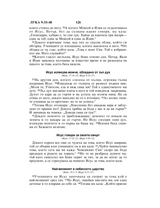 ãìäÄ 9:33–48                     126
ÍÓËÚÓ ÒÚÓﬂı‡ ‰Ó ÌÂ„Ó. 33Ä ÍÓ„‡ÚÓ åÓËÒÂÈ Ë àÎËﬂ ÒÂ ÓÚ‰‡ÎÂ˜‡‚‡ı‡
ÓÚ àÒÛÒ, èÂÚ˙, ·ÂÁ ‰‡ Ò˙ÁÌ‡‚‡ Í‡Í‚Ó „Ó‚ÓË, ÏÛ Í‡Á‡:
◊ÉÓÒÔÓ‰‡˛, ıÛ·‡‚Ó Â, ˜Â ÒÏÂ ÚÛÍ. ï‡È‰Â ‰‡ ‚‰Ë„ÌÂÏ ÚË ¯‡ÚË—
Â‰Ì‡ Á‡ ÚÂ·, Â‰Ì‡ Á‡ åÓËÒÂÈ Ë Â‰Ì‡ Á‡ àÎËﬂ.“
  34ÑÓÍ‡ÚÓ ËÁË˜‡¯Â ÚÓ‚‡, Ì‡‰ Úﬂı ÒÂ ÒÔÛÒÌ‡ Ó·Î‡Í, ÍÓÈÚÓ „Ë

Ó·„˙Ì‡. ì˜ÂÌËˆËÚÂ ÒÂ ËÁÔÎ‡¯Ëı‡, ÍÓ„‡ÚÓ Ì‡‚ÎﬂÁÓı‡ ‚ ÌÂ„Ó. 35éÚ
Ó·Î‡Í‡ ÒÂ ˜Û „Î‡Ò, ÍÓÈÚÓ Í‡Á‡: ◊íÓ‚‡ Â ÏÓﬂÚ ëËÌ. íÓÈ Â ËÁ·‡ÌË-
Í˙Ú ÏË. çÂ„Ó ÒÎÛ¯‡ÈÚÂ!“
  36äÓ„‡ÚÓ „Î‡Ò˙Ú Á‡„Î˙ıÌ‡, àÒÛÒ ·Â¯Â ÓÚÌÓ‚Ó Ò‡Ï. èÂÚ˙, üÍÓ‚

Ë âÓ‡Ì Á‡Ô‡ÁËı‡ Ï˙Î˜‡ÌËÂ Á‡ ËÁ‚ÂÒÚÌÓ ‚ÂÏÂ Ë ÌÂ ‡ÁÍ‡Á‡ı‡ Ì‡
ÌËÍÓ„Ó Á‡ ÚÓ‚‡, ÍÓÂÚÓ ·ﬂı‡ ‚Ë‰ÂÎË.

          àÒÛÒ ËÁÎÂÍÛ‚‡ ÏÓÏ˜Â, Ó·Î‡‰‡ÌÓ ÓÚ Á˙Î ‰Ûı
                     (å‡Ú. 17:14–18; å‡Í 9:14–27)
 37 ç‡ ‰Û„Ëﬂ ‰ÂÌ, ÍÓ„‡ÚÓ ÒÎﬂÁÓı‡ ÓÚ ı˙ÎÏ‡, Ó„ÓÏÌ‡ Ú˙ÎÔ‡
ÔÓÒÂ˘Ì‡ àÒÛÒ. 38àÁ‚Â‰Ì˙Ê ÓÚ Ú˙ÎÔ‡Ú‡ ÒÂ ‡ÁÌÂÒÂ Ï˙ÊÍË ‚ËÍ:
◊åÓÎﬂ ÚÂ, ì˜ËÚÂÎ˛, ÂÎ‡ Ë ‚ËÊ ÒËÌ‡ ÏË! íÓÈ Â Â‰ËÌÒÚ‚ÂÌÓÚÓ ÏË
‰ÂÚÂ. 39á˙Î ‰Ûı ‚ÌÂÁ‡ÔÌÓ ‚ÎËÁ‡ ‚ ÌÂ„Ó Ë ÚÓÈ ËÁ‚Â‰Ì˙Ê Á‡ÍÂ˘ﬂ‚‡.
ÑÛı˙Ú „Ó Í‡‡ ‰‡ ÒÂ „˙˜Ë Ë Ì‡ ÛÒÚ‡Ú‡ ÏÛ ËÁÎËÁ‡ ÔﬂÌ‡. çÂ ÒË
ÓÚË‚‡ ÓÚ ÌÂ„Ó, ‰ÓÍ‡ÚÓ Ì‡Ô˙ÎÌÓ ÌÂ „Ó Â ËÁÚÓ˘ËÎ. 40ÄÁ ÏÓÎËı Ú‚ÓË-
ÚÂ Û˜ÂÌËˆË ‰‡ „Ó ÔÓ„ÓÌﬂÚ, ÌÓ ÚÂ ÌÂ ÛÒÔﬂı‡.“
  41íÓ„‡‚‡ àÒÛÒ ÓÚ„Ó‚ÓË: ◊èÓÍÓÎÂÌËÂ ·ÂÁ ÌËÍ‡Í‚‡ ‚ﬂ‡ Ë Á‡·ÎÛ-

‰ÂÌÓ ÓÚ Ô‡‚Ëﬂ Ô˙Ú! ÑÓÍÓ„‡ Úﬂ·‚‡ ‰‡ ·˙‰‡ Ò ‚‡Ò Ë ‰‡ ‚Ë Ú˙Ôﬂ?“
à Á‡ÔÓ‚ﬂ‰‡ Ì‡ ˜Ó‚ÂÍ‡: ◊ÑÓ‚Â‰Ë ÒËÌ‡ ÒË ÚÛÍ!“
  42ÑÓÍ‡ÚÓ ÏÓÏ˜ÂÚÓ ÒÂ ÔË·ÎËÊ‡‚‡¯Â, ‰ÂÏÓÌ˙Ú „Ó ÔÓ‚‡ÎË Ì‡

ÁÂÏﬂÚ‡ Ë „Ó Ì‡Í‡‡ ‰‡ ÒÂ „˙˜Ë. çÓ àÒÛÒ ÒÏ˙ÏË ÁÎËﬂ ‰Ûı,
ËÁÎÂÍÛ‚‡ ÏÓÏ˜ÂÚÓ Ë „Ó ‚˙Ì‡ Ì‡ ·‡˘‡ ÏÛ. 43ÇÒË˜ÍË ·ﬂı‡ ÒÏ‡ﬂ-
ÌË ÓÚ ÅÓÊËÂÚÓ ‚ÂÎË˜ËÂ.

                 àÒÛÒ „Ó‚ÓË Á‡ Ò‚ÓﬂÚ‡ ÒÏ˙Ú
                     (å‡Ú. 17:22–23; å‡Í 9:30–32)
  ÑÓÍ‡ÚÓ ıÓ‡Ú‡ ‚ÒÂ Ó˘Â ÒÂ ˜Û‰Âı‡ Ì‡ ÚÓ‚‡, ÍÓÂÚÓ àÒÛÒ Ì‡Ô‡‚Ë,
ÚÓÈ ÒÂ Ó·˙Ì‡ Í˙Ï Û˜ÂÌËˆËÚÂ ÒË Ë ËÏ Í‡Á‡: 44◊óÛÈÚÂ ‚ÌËÏ‡ÚÂÎÌÓ
ÚÓ‚‡, ÍÓÂÚÓ ÒÂ„‡ ˘Â ‚Ë Í‡Ê‡: óÓ‚Â¯ÍËﬂÚ ëËÌ* ÒÍÓÓ ˘Â ·˙‰Â
ÔÂ‰‡‰ÂÌ ‚ ˙ˆÂÚÂ Ì‡ ıÓ‡Ú‡.“ 45çÓ ÚÂ ÌÂ ‡Á·‡ı‡ ‰ÛÏËÚÂ ÏÛ,
Ú˙È Í‡ÚÓ ÒÏËÒ˙Î˙Ú ËÏ ·Â¯Â ÒÍËÚ Á‡ Úﬂı, Á‡ ‰‡ ÌÂ ÏÓ„‡Ú ‰‡ „Ó
ÔÓÛÏÂﬂÚ, ‡ ÒÂ ÒÚ‡ıÛ‚‡ı‡ ‰‡ ÔÓÔËÚ‡Ú àÒÛÒ Á‡ ÚÓ‚‡, ÍÓÂÚÓ Í‡Á‡.

               ç‡È-‚ÂÎËÍËﬂÚ ‚ ÌÂ·ÂÒÌÓÚÓ ˆ‡ÒÚ‚Ó
                      (å‡Ú. 18:1–5; å‡Í 9:33–37)
 46ì˜ÂÌËˆËÚÂ Ì‡ àÒÛÒ Á‡ÔÓ˜Ì‡ı‡ ‰‡ ÒÔÓﬂÚ Á‡ ÚÓ‚‡ ÍÓÈ Â
Ì‡È-‚ÂÎËÍËﬂÚ ÒÂ‰ Úﬂı. 47çÓ àÒÛÒ, ÁÌ‡ÂÈÍË ÏËÒÎËÚÂ ËÏ, ‚ÁÂ Â‰ÌÓ
‰ÂÚÂÌˆÂ Ë „Ó ËÁÔ‡‚Ë ‰Ó ÒÂ·Â ÒË. 48íÓ„‡‚‡ ËÏ Í‡Á‡: ◊äÓÈÚÓ ÔËÂÏÂ
 