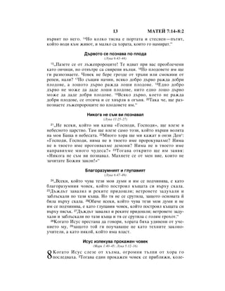 13                 åÄíÖâ 7:14–8:2
‚˙‚ﬂÚ ÔÓ ÌÂ„Ó. 14çÓ ÍÓÎÍÓ ÚﬂÒÌ‡ Â ÔÓÚ‡Ú‡ Ë ÒÚÂÒÌÂÌ—Ô˙ÚﬂÚ,
ÍÓÈÚÓ ‚Ó‰Ë Í˙Ï ÊË‚ÓÚ, Ë Ï‡ÎÍÓ Ò‡ ıÓ‡Ú‡, ÍÓËÚÓ „Ó Ì‡ÏË‡Ú.“

                 Ñ˙‚ÓÚÓ ÒÂ ÔÓÁÌ‡‚‡ ÔÓ ÔÎÓ‰‡
                            (ãÛÍ‡ 6:43–44)
 15◊è‡ÁÂÚÂ ÒÂ ÓÚ Î˙ÊÂÔÓÓˆËÚÂ! íÂ Ë‰‚‡Ú ÔË ‚‡Ò ÔÂÓ·ÎÂ˜ÂÌË
Í‡ÚÓ Ó‚˜ËˆË, ÌÓ ÓÚ‚˙ÚÂ Ò‡ Ò‚ËÂÔË ‚˙ÎˆË. 16èÓ ÔÎÓ‰Ó‚ÂÚÂ ËÏ ˘Â
„Ë ‡ÁÔÓÁÌ‡ÂÚÂ. óÓ‚ÂÍ ÌÂ ·ÂÂ „ÓÁ‰Â ÓÚ Ú˙ÌË ËÎË ÒÏÓÍËÌË ÓÚ
ÂÔÂË, Ì‡ÎË? 17èÓ Ò˙˘Ëﬂ Ì‡˜ËÌ, ‚ÒﬂÍÓ ‰Ó·Ó ‰˙‚Ó ‡Ê‰‡ ‰Ó·Ë
ÔÎÓ‰Ó‚Â, ‡ ÎÓ¯ÓÚÓ ‰˙‚Ó ‡Ê‰‡ ÎÓ¯Ë ÔÎÓ‰Ó‚Â. 18Ö‰ÌÓ ‰Ó·Ó
‰˙‚Ó ÌÂ ÏÓÊÂ ‰‡ ‰‡‰Â ÎÓ¯Ë ÔÎÓ‰Ó‚Â, ÌËÚÓ Â‰ÌÓ ÎÓ¯Ó ‰˙‚Ó
ÏÓÊÂ ‰‡ ‰‡‰Â ‰Ó·Ë ÔÎÓ‰Ó‚Â. 19ÇÒﬂÍÓ ‰˙‚Ó, ÍÓÂÚÓ ÌÂ ‡Ê‰‡
‰Ó·Ë ÔÎÓ‰Ó‚Â, ÒÂ ÓÚÒË˜‡ Ë ÒÂ ı‚˙Îﬂ ‚ Ó„˙Ìﬂ. 20í‡Í‡ ˜Â, ˘Â ‡Á-
ÔÓÁÌ‡ÂÚÂ Î˙ÊÂÔÓÓˆËÚÂ ÔÓ ÔÎÓ‰Ó‚ÂÚÂ ËÏ.“

                   çËÍÓ„‡ ÌÂ Ò˙Ï ‚Ë ÔÓÁÌ‡‚‡Î
                           (ãÛÍ‡ 13:25–27)
 21◊çÂ ‚ÒÂÍË, ÍÓÈÚÓ ÏË Í‡Á‚‡ «ÉÓÒÔÓ‰Ë, ÉÓÒÔÓ‰Ë», ˘Â ‚ÎÂÁÂ ‚
ÌÂ·ÂÒÌÓÚÓ ˆ‡ÒÚ‚Ó. í‡Ï ˘Â ‚ÎÂÁÂ Ò‡ÏÓ ÚÓÁË, ÍÓÈÚÓ ‚˙¯Ë ‚ÓÎﬂÚ‡
Ì‡ ÏÓﬂ Å‡˘‡ ‚ ÌÂ·ÂÒ‡Ú‡. 22åÌÓ„Ó ıÓ‡ ˘Â ÏË Í‡Ê‡Ú ‚ ÓÌÁË ÑÂÌ*:
«ÉÓÒÔÓ‰Ë, ÉÓÒÔÓ‰Ë, ÌËÏ‡ ÌÂ ‚ Ú‚ÓÂÚÓ ËÏÂ ÔÓÓÍÛ‚‡ıÏÂ? çËÏ‡
ÌÂ ‚ Ú‚ÓÂÚÓ ËÏÂ ÔÓ„ÓÌ‚‡ıÏÂ ‰ÂÏÓÌË? çËÏ‡ ÌÂ ‚ Ú‚ÓÂÚÓ ËÏÂ
Ì‡Ô‡‚ËıÏÂ ÏÌÓ„Ó ˜Û‰ÂÒ‡?» 23íÓ„‡‚‡ ÓÚÍËÚÓ ˘Â ËÏ Á‡ﬂ‚ﬂ:
«çËÍÓ„‡ ÌÂ Ò˙Ï ‚Ë ÔÓÁÌ‡‚‡Î. å‡ıÌÂÚÂ ÒÂ ÓÚ ÏÂÌ ‚ËÂ, ÍÓËÚÓ ÌÂ
Á‡˜ËÚ‡ÚÂ ÅÓÊËﬂ Á‡ÍÓÌ!»“

                  ÅÎ‡„Ó‡ÁÛÏÌËﬂÚ Ë „ÎÛÔ‡‚ËﬂÚ
                            (ãÛÍ‡ 6:47–49)
 24  ◊ÇÒÂÍË, ÍÓÈÚÓ ˜Û‚‡ ÚÂÁË ÏÓË ‰ÛÏË Ë ËÏ ÒÂ ÔÓ‰˜ËÌﬂ‚‡, Â Í‡ÚÓ
·Î‡„Ó‡ÁÛÏÌËﬂ ˜Ó‚ÂÍ, ÍÓÈÚÓ ÔÓÒÚÓËÎ Í˙˘‡Ú‡ ÒË ‚˙ıÛ ÒÍ‡Î‡.
25 Ñ˙Ê‰˙Ú Á‡‚‡ÎﬂÎ Ë ÂÍËÚÂ ÔË‰Ó¯ÎË; ‚ÂÚÓ‚ÂÚÂ Á‡‰Ûı‡ÎË Ë

Á‡·Î˙ÒÍ‡ÎË ÔÓ Ú‡ÁË Í˙˘‡. çÓ Úﬂ ÌÂ ÒÂ ÒÛÚËÎ‡, Á‡˘ÓÚÓ ÓÒÌÓ‚‡Ú‡ È
·ËÎ‡ ‚˙ıÛ ÒÍ‡Î‡. 26é·‡˜Â ‚ÒÂÍË, ÍÓÈÚÓ ˜Û‚‡ ÚÂÁË ÏÓË ‰ÛÏË Ë ÌÂ
ËÏ ÒÂ ÔÓ‰˜ËÌﬂ‚‡, Â Í‡ÚÓ „ÎÛÔ‡‚Ëﬂ ˜Ó‚ÂÍ, ÍÓÈÚÓ ÔÓÒÚÓËÎ Í˙˘‡Ú‡ ÒË
‚˙ıÛ ÔﬂÒ˙Í. 27Ñ˙Ê‰˙Ú Á‡‚‡ÎﬂÎ Ë ÂÍËÚÂ ÔË‰Ó¯ÎË; ‚ÂÚÓ‚ÂÚÂ Á‡‰Û-
ı‡ÎË Ë Á‡·Î˙ÒÍ‡ÎË ÔÓ Ú‡ÁË Í˙˘‡ Ë Úﬂ ÒÂ ÒÛÚËÎ‡ Ò „ÓÎﬂÏ „ÓıÓÚ.“
   28äÓ„‡ÚÓ àÒÛÒ ÔÂÒÚ‡Ì‡ ‰‡ „Ó‚ÓË, ıÓ‡Ú‡ ·ﬂı‡ Û‰Ë‚ÂÌË ÓÚ Û˜Â-

ÌËÂÚÓ ÏÛ, 29Á‡˘ÓÚÓ ÚÓÈ „Ë ÔÓÛ˜‡‚‡¯Â ÌÂ Í‡ÚÓ ÚÂıÌËÚÂ Á‡ÍÓÌÓ-
Û˜ËÚÂÎË, ‡ Í‡ÚÓ ÌﬂÍÓÈ, ÍÓÈÚÓ ËÏ‡ ‚Î‡ÒÚ.

                 àÒÛÒ ËÁÎÂÍÛ‚‡ ÔÓÍ‡ÊÂÌ ˜Ó‚ÂÍ
                     (å‡Í 1:40–45; ãÛÍ‡ 5:12–16)


8   äÓ„‡ÚÓ àÒÛÒ ÒÎÂÁÂ ÓÚ ı˙ÎÏ‡, Ó„ÓÏÌË Ú˙ÎÔË ÓÚ ıÓ‡ „Ó
    ÔÓÒÎÂ‰‚‡ı‡. 2íÓ„‡‚‡ Â‰ËÌ ÔÓÍ‡ÊÂÌ ˜Ó‚ÂÍ ÒÂ ÔË·ÎËÊË, ÍÓÎÂ-
 