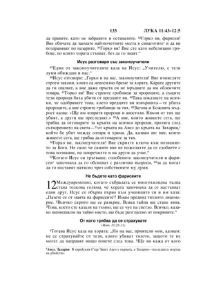 133                 ãìäÄ 11:43–12:5
‰‡ Ô‡‚ËÚÂ, Í‡ÚÓ ÌÂ Á‡·‡‚ﬂÚÂ Ë ÓÒÚ‡Ì‡ÎËÚÂ. 43ÉÓÍÓ ‚Ë, Ù‡ËÒÂË!
ÇËÂ Ó·Ë˜‡ÚÂ ‰‡ Á‡ÂÏ‡ÚÂ Ì‡È-ÔÓ˜ÂÚÌËÚÂ ÏÂÒÚ‡ ‚ ÒËÌ‡„Ó„ËÚÂ* Ë ‰‡ ‚Ë
ÔÓÁ‰‡‚ﬂ‚‡Ú ÔÓ Ô‡Á‡ËÚÂ. 44ÉÓÍÓ ‚Ë! ÇËÂ ÒÚÂ Í‡ÚÓ ÌÂ·ÂÎﬂÁ‡ÌË „Ó-
·Ó‚Â, ÔÓ ÍÓËÚÓ ıÓ‡Ú‡ ÒÚ˙Ô‚‡Ú, ·ÂÁ ‰‡ „Ó ÁÌ‡ﬂÚ.“
                  àÒÛÒ ‡Á„Ó‚‡ﬂ Ò˙Ò Á‡ÍÓÌÓÛ˜ËÚÂÎË
  45Ö‰ËÌ ÓÚ Á‡ÍÓÌÓÛ˜ËÚÂÎËÚÂ Í‡Á‡ Ì‡ àÒÛÒ: ◊ì˜ËÚÂÎ˛, Ò ÚÂÁË
‰ÛÏË Ó·ËÊ‰‡¯ Ë Ì‡Ò.“
  46àÒÛÒ ÓÚ„Ó‚ÓË: ◊ÉÓÍÓ Ë Ì‡ ‚‡Ò, Á‡ÍÓÌÓÛ˜ËÚÂÎË! ÇËÂ ËÁÏËÒÎﬂÚÂ

ÒÚÓ„Ë Á‡ÍÓÌË, ÍÓËÚÓ Ò‡ ÌÂÔÓÒËÎÌÓ ·ÂÏÂ Á‡ ıÓ‡Ú‡. ä‡‡ÚÂ ‰Û„ËÚÂ
‰‡ „Ë ÒÔ‡Á‚‡Ú, ‡ ‚ËÂ ‰‡ÊÂ Ô˙ÒÚ‡ ÒË ÌÂ Ï˙‰‚‡ÚÂ ‰‡ ËÏ Ó·ÎÂÍ˜ËÚÂ
ÚÓ‚‡‡. 47ÉÓÍÓ ‚Ë! ÇËÂ ÒÚÓËÚÂ „Ó·ÌËˆË Á‡ ÔÓÓˆËÚÂ, ‡ Ò˙˘ËÚÂ
ÚÂÁË ÔÓÓˆË ·ﬂı‡ Û·ËÚË ÓÚ ÔÂ‰ˆËÚÂ ‚Ë. 48í‡Í‡ ÔÓÍ‡Á‚‡ÚÂ Ì‡ ‚ÒË˜-
ÍË, ˜Â Ó‰Ó·ﬂ‚‡ÚÂ ÚÓ‚‡, ÍÓÂÚÓ ÔÂ‰ˆËÚÂ ‚Ë ËÁ‚˙¯Ëı‡—ÚÂ Û·Ëı‡
ÔÓÓˆËÚÂ, ‡ ‚ËÂ ÒÚÓËÚÂ „Ó·ÌËˆË Á‡ Úﬂı. 49á‡ÚÓ‚‡ Ë ÅÓÊËﬂÚ‡ Ï˙‰-
ÓÒÚ Í‡Á‚‡: «ôÂ ËÏ ËÁÔ‡Úﬂ ÔÓÓˆË Ë ‡ÔÓÒÚÓÎË. çﬂÍÓË ÓÚ Úﬂı ˘Â
Û·ËﬂÚ, ‡ ‰Û„Ë ˘Â ÔÂÒÎÂ‰‚‡Ú.» 50Ä ‚ËÂ, ÍÓËÚÓ ÊË‚ÂÂÚÂ ÒÂ„‡, ˘Â
Úﬂ·‚‡ ‰‡ ÓÚ„Ó‚‡ﬂÚÂ Á‡ Í˙‚Ú‡ Ì‡ ‚ÒË˜ÍË ÔÓÓˆË, ÔÓÎﬂÚ‡ ÒÎÂ‰
Ò˙Ú‚ÓÂÌËÂÚÓ Ì‡ Ò‚ÂÚ‡—51ÓÚ Í˙‚Ú‡ Ì‡ Ä‚ÂÎ ‰Ó Í˙‚Ú‡ Ì‡ á‡ı‡Ëﬂ,1
ÍÓÈÚÓ ·Â Û·ËÚ ÏÂÊ‰Û ÓÎÚ‡‡ Ë ı‡Ï‡. Ñ‡, Í‡Á‚‡Ï ‚Ë: ‚ËÂ, ÍÓËÚÓ
ÊË‚ÂÂÚÂ ÒÂ„‡, ˘Â Úﬂ·‚‡ ‰‡ ÓÚ„Ó‚‡ﬂÚÂ Á‡ Úﬂı.
  52ÉÓÍÓ ‚Ë, Á‡ÍÓÌÓÛ˜ËÚÂÎË! ÇËÂ ÒÍËıÚÂ ÍÎ˛˜‡ Í˙Ï ÔÓÁÌ‡ÌËÂ-

ÚÓ Á‡ ÅÓ„‡. çÂ Ò‡ÏÓ ˜Â Ò‡ÏËÚÂ ‚ËÂ ÌÂ ÔÓÊÂÎ‡ıÚÂ ‰‡ ÒÂ Ò‰Ó·ËÂÚÂ Ò
ÚÓ‚‡ ÔÓÁÌ‡ÌËÂ, ÌÓ ÔÓÔÂ˜ËıÚÂ Ë Ì‡ ‰Û„Ë ‰‡ Û˜‡Ú.“
  53äÓ„‡ÚÓ àÒÛÒ ÒË Ú˙„‚‡¯Â, ÓÁÎÓ·ÂÌËÚÂ Á‡ÍÓÌÓÛ˜ËÚÂÎË Ë Ù‡Ë-

ÒÂË* Á‡ÔÓ˜Ì‡ı‡ ‰‡ „Ó Ó·ÒËÔ‚‡Ú Ò ‡ÁÎË˜ÌË ‚˙ÔÓÒË, 54Á‡ ‰‡ ÏÓ„‡Ú
‰‡ „Ó ÔÓÒÚ‡‚ﬂÚ Ì‡ÚﬂÒÌÓ ˜ÂÁ ÒÓ·ÒÚ‚ÂÌËÚÂ ÏÛ ‰ÛÏË.
                       çÂ ·˙‰ÂÚÂ Í‡ÚÓ Ù‡ËÒÂËÚÂ

12   åÂÊ‰Û‚ÂÏÂÌÌÓ, ÍÓ„‡ÚÓ Ò˙·‡Î‡Ú‡ ÒÂ ÏÌÓ„ÓıËÎﬂ‰Ì‡ Ú˙ÎÔ‡
     ÒÚ‡Ì‡ ÚÓÎÍÓ‚‡ „ÓÎﬂÏ‡, ˜Â ıÓ‡Ú‡ Á‡ÔÓ˜Ì‡ı‡ ‰‡ ÒÂ Ì‡ÒÚ˙Ô‚‡Ú
Â‰ËÌ ‰Û„, àÒÛÒ ÒÂ Ó·˙Ì‡ Ô˙‚Ó Í˙Ï Û˜ÂÌËˆËÚÂ ÒË Ë ËÏ Í‡Á‡:
◊è‡ÁÂÚÂ ÒÂ ÓÚ Ï‡ﬂÚ‡ Ì‡ Ù‡ËÒÂËÚÂ*! àÏ‡Ï ÔÂ‰‚Ë‰ ÚﬂıÌÓÚÓ ÎËˆÂÏÂ-
ËÂ. 2ÇÒË˜ÍÓ ÒÍËÚÓ ˘Â ÒÂ ‡ÁÍËÂ. ÇÒﬂÍ‡ Ú‡ÈÌ‡ ˘Â ÒÚ‡ÌÂ ﬂ‚Ì‡.
3íÓ‚‡, ÍÓÂÚÓ ÒÚÂ Í‡Á‡ÎË Ì‡ Ú˙ÏÌÓ, ˘Â ÒÂ ˜ÛÂ Ì‡ Ò‚ÂÚÎÓ. ÇÒË˜ÍÓ, Í‡Á‡-

ÌÓ ¯ÂÔÌÂ¯ÍÓÏ Ì‡ Ú‡ÈÌÓ ÏﬂÒÚÓ, ˘Â ·˙‰Â ‡Á„Î‡ÒÂÌÓ ÓÚ ÔÓÍË‚ËÚÂ.“
                    éÚ ÍÓ„Ó Úﬂ·‚‡ ‰‡ ÒÂ ÒÚ‡ıÛ‚‡ÚÂ
                                 (å‡Ú. 10:28–31)
  íÓ„‡‚‡ àÒÛÒ Í‡Á‡ Ì‡ ıÓ‡Ú‡: ◊çÓ Ì‡ ‚‡Ò, ÔËﬂÚÂÎË ÏÓË, Í‡Á‚‡Ï:
  4

ÌÂ ÒÂ ÒÚ‡ıÛ‚‡ÈÚÂ ÓÚ ÚÂÁË, ÍÓËÚÓ Û·Ë‚‡Ú ÚﬂÎÓÚÓ, Á‡˘ÓÚÓ ÚÂ ÌÂ
ÏÓ„‡Ú ‰‡ Ì‡Ô‡‚ﬂÚ ÌË˘Ó ÔÓ‚Â˜Â ÒÎÂ‰ ÚÓ‚‡. 5ôÂ ‚Ë Í‡Ê‡ ÓÚ ÍÓ„Ó
1Ä‚ÂÎ, á‡ı‡Ëﬂ Ç Â‚ÂÈÒÍËﬂ ëÚ‡ á‡‚ÂÚ Ä‚ÂÎ Â Ô˙‚‡Ú‡, ‡ á‡ı‡Ëﬂ—ÔÓÒÎÂ‰Ì‡Ú‡ ÊÂÚ‚‡
Ì‡ Û·ËÈÒÚ‚Ó.
 