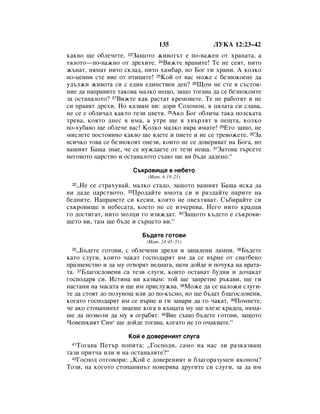 135               ãìäÄ 12:23–42
Í‡Í‚Ó ˘Â Ó·ÎÂ˜ÂÚÂ. 23á‡˘ÓÚÓ ÊË‚ÓÚ˙Ú Â ÔÓ-‚‡ÊÂÌ ÓÚ ı‡Ì‡Ú‡, ‡
ÚﬂÎÓÚÓ—ÔÓ-‚‡ÊÌÓ ÓÚ ‰ÂıËÚÂ. 24ÇËÊÚÂ ‚‡ÌËÚÂ! íÂ ÌÂ ÒÂﬂÚ, ÌËÚÓ
Ê˙Ì‡Ú, ÌﬂÏ‡Ú ÌËÚÓ ÒÍÎ‡‰, ÌËÚÓ ı‡Ï·‡, ÌÓ ÅÓ„ „Ë ı‡ÌË. Ä ÍÓÎÍÓ
ÔÓ-ˆÂÌÌË ÒÚÂ ‚ËÂ ÓÚ ÔÚËˆËÚÂ! 25äÓÈ ÓÚ ‚‡Ò ÏÓÊÂ Ò ·ÂÁÔÓÍÓÂÌÂ ‰‡
Û‰˙ÎÊË ÊË‚ÓÚ‡ ÒË Ò Â‰ËÌ Â‰ËÌÒÚ‚ÂÌ ‰ÂÌ? 26ôÓÏ ÌÂ ÒÚÂ ‚ Ò˙ÒÚÓﬂ-
ÌËÂ ‰‡ Ì‡Ô‡‚ËÚÂ Ú‡ÍÓ‚‡ Ï‡ÎÍÓ ÌÂ˘Ó, Á‡˘Ó ÚÓ„‡‚‡ ‰‡ ÒÂ ·ÂÁÔÓÍÓËÚÂ
Á‡ ÓÒÚ‡Ì‡ÎÓÚÓ? 27ÇËÊÚÂ Í‡Í ‡ÒÚ‡Ú ÍÂÏÓ‚ÂÚÂ. íÂ ÌÂ ‡·ÓÚﬂÚ Ë ÌÂ
ÒË Ô‡‚ﬂÚ ‰ÂıË. çÓ Í‡Á‚‡Ï ‚Ë: ‰ÓË ëÓÎÓÏÓÌ, ‚ ˆﬂÎ‡Ú‡ ÒË ÒÎ‡‚‡,
ÌÂ ÒÂ Â Ó·ÎË˜‡Î Í‡ÍÚÓ ÚÂÁË ˆ‚ÂÚﬂ. 28ÄÍÓ ÅÓ„ Ó·ÎË˜‡ Ú‡Í‡ ÔÓÎÒÍ‡Ú‡
ÚÂ‚‡, ÍÓﬂÚÓ ‰ÌÂÒ ﬂ ËÏ‡, ‡ ÛÚÂ ˘Â ﬂ ı‚˙ÎﬂÚ ‚ ÔÂ˘Ú‡, ÍÓÎÍÓ
ÔÓ-ıÛ·‡‚Ó ˘Â Ó·ÎÂ˜Â ‚‡Ò! äÓÎÍÓ Ï‡ÎÍÓ ‚ﬂ‡ ËÏ‡ÚÂ! 29ÖÚÓ Á‡˘Ó, ÌÂ
ÏËÒÎÂÚÂ ÔÓÒÚÓﬂÌÌÓ Í‡Í‚Ó ˘Â ﬂ‰ÂÚÂ Ë ÔËÂÚÂ Ë ÌÂ ÒÂ ÚÂ‚ÓÊÂÚÂ. 30á‡
‚ÒË˜ÍÓ ÚÓ‚‡ ÒÂ ·ÂÁÔÓÍÓﬂÚ ÓÌÂÁË, ÍÓËÚÓ ÌÂ ÒÂ ‰Ó‚Âﬂ‚‡Ú Ì‡ ÅÓ„‡, ÌÓ
‚‡¯ËﬂÚ Å‡˘‡ ÁÌ‡Â, ˜Â ÒÂ ÌÛÊ‰‡ÂÚÂ ÓÚ ÚÂÁË ÌÂ˘‡. 31á‡ÚÓ‚‡ Ú˙ÒÂÚÂ
ÌÂ„Ó‚ÓÚÓ ˆ‡ÒÚ‚Ó Ë ÓÒÚ‡Ì‡ÎÓÚÓ Ò˙˘Ó ˘Â ‚Ë ·˙‰Â ‰‡‰ÂÌÓ.“

                      ë˙ÍÓ‚Ë˘Â ‚ ÌÂ·ÂÚÓ
                           (å‡Ú. 6:19–21)
 32◊çÂ ÒÂ ÒÚ‡ıÛ‚‡È, Ï‡ÎÍÓ ÒÚ‡‰Ó, Á‡˘ÓÚÓ ‚‡¯ËﬂÚ Å‡˘‡ ËÒÍ‡ ‰‡
‚Ë ‰‡‰Â ˆ‡ÒÚ‚ÓÚÓ. 33èÓ‰‡ÈÚÂ ËÏÓÚ‡ ÒË Ë ‡Á‰‡ÈÚÂ Ô‡ËÚÂ Ì‡
·Â‰ÌËÚÂ. ç‡Ô‡‚ÂÚÂ ÒË ÍÂÒËË, ÍÓËÚÓ ÌÂ Ó‚ÂıÚﬂ‚‡Ú. ë˙·Ë‡ÈÚÂ ÒË
Ò˙ÍÓ‚Ë˘Â ‚ ÌÂ·ÂÒ‡Ú‡, ÍÓÂÚÓ ÌÂ ÒÂ ËÁ˜ÂÔ‚‡. çÂ„Ó ÌËÚÓ Í‡‰ˆË
„Ó ‰ÓÒÚË„‡Ú, ÌËÚÓ ÏÓÎˆË „Ó ËÁﬂÊ‰‡Ú. 34á‡˘ÓÚÓ Í˙‰ÂÚÓ Â Ò˙ÍÓ‚Ë-
˘ÂÚÓ ‚Ë, Ú‡Ï ˘Â ·˙‰Â Ë Ò˙ˆÂÚÓ ‚Ë.“

                         Å˙‰ÂÚÂ „ÓÚÓ‚Ë
                          (å‡Ú. 24:45–51)
 35 ◊Å˙‰ÂÚÂ „ÓÚÓ‚Ë, Ò Ó·ÎÂ˜ÂÌË ‰ÂıË Ë Á‡Ô‡ÎÂÌË Î‡ÏÔË. 36Å˙‰ÂÚÂ
Í‡ÚÓ ÒÎÛ„Ë, ÍÓËÚÓ ˜‡Í‡Ú „ÓÒÔÓ‰‡ﬂÚ ËÏ ‰‡ ÒÂ ‚˙ÌÂ ÓÚ Ò‚‡Ú·ÂÌÓ
Ô‡ÁÌÂÌÒÚ‚Ó Ë ‰‡ ÏÛ ÓÚ‚ÓﬂÚ ‚Â‰Ì‡„‡, ˘ÓÏ ‰ÓÈ‰Â Ë ÔÓ˜ÛÍ‡ Ì‡ ‚‡Ú‡-
Ú‡. 37ÅÎ‡„ÓÒÎÓ‚ÂÌË Ò‡ ÚÂÁË ÒÎÛ„Ë, ÍÓËÚÓ ÓÒÚ‡Ì‡Ú ·Û‰ÌË Ë ‰Ó˜‡Í‡Ú
„ÓÒÔÓ‰‡ﬂ ÒË. àÒÚËÌ‡ ‚Ë Í‡Á‚‡Ï: ÚÓÈ ˘Â Á‡ÔÂÚÌÂ ˙Í‡‚Ë, ˘Â „Ë
Ì‡ÒÚ‡ÌË Ì‡ Ï‡Ò‡Ú‡ Ë ˘Â ËÏ ÔËÒÎÛÊ‚‡. 38åÓÊÂ ‰‡ ÒÂ Ì‡ÎÓÊË ÒÎÛ„Ë-
ÚÂ ‰‡ ÒÚÓﬂÚ ‰Ó ÔÓÎÛÌÓ˘ ËÎË ‰Ó ÔÓ-Í˙ÒÌÓ, ÌÓ ˘Â ·˙‰‡Ú ·Î‡„ÓÒÎÓ‚ÂÌË,
ÍÓ„‡ÚÓ „ÓÒÔÓ‰‡ﬂÚ ËÏ ÒÂ ‚˙ÌÂ Ë „Ë Á‡‚‡Ë ‰‡ „Ó ˜‡Í‡Ú. 39èÓÏÌÂÚÂ,
˜Â ‡ÍÓ ÒÚÓÔ‡ÌËÌ˙Ú ÁÌ‡Â¯Â ÍÓ„‡ ‚ Í˙˘‡Ú‡ ÏÛ ˘Â ‚ÎÂÁÂ Í‡‰Âˆ, ÌﬂÏ‡-
¯Â ‰‡ ÔÓÁ‚ÓÎË ‰‡ ÏÛ ﬂ Ó„‡·ﬂÚ. 40ÇËÂ Ò˙˘Ó ·˙‰ÂÚÂ „ÓÚÓ‚Ë, Á‡˘ÓÚÓ
óÓ‚Â¯ÍËﬂÚ ëËÌ* ˘Â ‰ÓÈ‰Â ÚÓ„‡‚‡, ÍÓ„‡ÚÓ ÌÂ „Ó Ó˜‡Í‚‡ÚÂ.“

                    äÓÈ Â ‰Ó‚ÂÂÌËﬂÚ ÒÎÛ„‡
 41 íÓ„‡‚‡ èÂÚ˙ ÔÓÔËÚ‡: ◊ÉÓÒÔÓ‰Ë, Ò‡ÏÓ Ì‡ Ì‡Ò ÎË ‡ÁÍ‡Á‚‡¯
Ú‡ÁË ÔËÚ˜‡ ËÎË Ë Ì‡ ÓÒÚ‡Ì‡ÎËÚÂ?“
  42ÉÓÒÔÓ‰ ÓÚ„Ó‚ÓË: ◊äÓÈ Â ‰Ó‚ÂÂÌËﬂÚ Ë ·Î‡„Ó‡ÁÛÏÂÌ ËÍÓÌÓÏ?

íÓÁË, Ì‡ ÍÓ„ÓÚÓ ÒÚÓÔ‡ÌËÌ˙Ú ÔÓ‚Âﬂ‚‡ ‰Û„ËÚÂ ÒË ÒÎÛ„Ë, Á‡ ‰‡ ËÏ
 