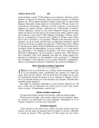 ãìäÄ 16:21–17:8                  144
ˆÂÎËﬂ ÔÓÍËÚ Ò ‡ÌË. 21íÓÈ ÍÓÔÌÂÂÎ ‰‡ ÒÂ Ì‡ÒËÚË Ò ÚÓıËÚÂ, ÍÓËÚÓ
Ô‡‰‡ÎË ÓÚ Ï‡Ò‡Ú‡ Ì‡ ·Ó„‡ÚËﬂ. Ñ‡ÊÂ ÍÛ˜ÂÚ‡Ú‡ Ë‰‚‡ÎË ‰‡ ·ÎËÊ‡Ú
‡ÌËÚÂ ÏÛ. 22ëÎÂ‰ ‚ÂÏÂ ·Â‰ÌﬂÍ˙Ú ÛÏﬂÎ Ë ‡Ì„ÂÎËÚÂ „Ó Á‡‚ÂÎË ÔË
Ä‚‡‡Ï. ÅÓ„‡ÚËﬂÚ Ò˙˘Ó ÛÏﬂÎ Ë „Ó ÔÓ„Â·‡ÎË. 23Ç ‡‰‡, Í˙‰ÂÚÓ „Ó
ËÁÏ˙˜‚‡ÎË, ·Ó„‡Ú‡¯˙Ú ‚‰Ë„Ì‡Î ÔÓ„ÎÂ‰ Ë ‚Ë‰ﬂÎ ‚ ‰‡ÎÂ˜ËÌ‡Ú‡
Ä‚‡‡Ï ‰‡ ‰˙ÊË ã‡Á‡ ‚ Ó·ﬂÚËﬂÚ‡ ÒË. 24ÅÓ„‡Ú‡¯˙Ú ËÁ‚ËÍ‡Î:
«éÚ˜Â Ä‚‡‡ÏÂ, ÒÏËÎË ÒÂ Ì‡‰ ÏÂÌ! àÁÔ‡ÚË ã‡Á‡ ‰‡ Ì‡ÚÓÔË
‚˙ı‡ Ì‡ Ô˙ÒÚ‡ ÒË ‚˙‚ ‚Ó‰‡ Ë ‰‡ ÏË ‡ÁıÎ‡‰Ë ÂÁËÍ‡, Á‡˘ÓÚÓ ÒÚ‡-
‰‡Ï ÛÊ‡ÒÌÓ ‚ ÚÓÁË Ó„˙Ì!» 25çÓ Ä‚‡‡Ï ÓÚ„Ó‚ÓËÎ: «ëËÌÍÓ, ÒÔÓÏ-
ÌË ÒË, ˜Â ÔËÊË‚Â ÚË ÔÓÎÛ˜Ë Ò‡ÏÓ ıÛ·‡‚Ó, ‡ ã‡Á‡—Ò‡ÏÓ ÎÓ¯Ó.
ëÂ„‡ ÚÓÈ ÒÂ ÛÚÂ¯‡‚‡, ‡ ÚË ÒÚ‡‰‡¯. 26éÒ‚ÂÌ ÚÓ‚‡ ÔÓÏÂÊ‰Û ÌË ÁÂÂ
ÔÓÔ‡ÒÚ, Á‡ ‰‡ ÌÂ ÏÓÊÂ ÌËÍÓÈ ÓÚÚÛÍ ‰‡ ÔÂÏËÌÂ ÓÚÒÂ˘‡ Ë ÌËÍÓÈ
ÓÚÚ‡Ï ‰‡ ÌÂ ÏÓÊÂ ‰‡ ‰ÓÈ‰Â ÚÛÍ ÔË Ì‡Ò.» 27ÅÓ„‡ÚËﬂÚ Í‡Á‡Î: «åÓÎﬂ
ÚÂ ÚÓ„‡‚‡, ÓÚ˜Â, Ô‡ÚË ã‡Á‡ ‚ ·‡˘ËÌ‡Ú‡ ÏË Í˙˘‡. 28ÄÁ ËÏ‡Ï ÔÂÚË-
Ï‡ ·‡Úﬂ. çÂÍ‡ „Ë ÔÂ‰ÛÔÂ‰Ë, Á‡ ‰‡ ÌÂ ‰ÓÈ‰‡Ú Ë ÚÂ ‚ ÚÓ‚‡ ÏﬂÒÚÓ
Ì‡ ÒÚ‡‰‡ÌËﬂ.» 29Ä Ä‚‡‡Ï ÓÚ„Ó‚ÓËÎ: «íÂ ËÏ‡Ú ÔËÒ‡ÌÓÚÓ ÓÚ
åÓËÒÂÈ Ë ÔÓÓˆËÚÂ—‰‡ ÒÂ ‚ÒÎÛ¯‡Ú ‚ ‰ÛÏËÚÂ ËÏ.» 30çÓ ·Ó„‡Ú‡-
¯˙Ú ÓÚ‚˙Ì‡Î: «çÂ, ÓÚ˜Â Ä‚‡‡ÏÂ, ‡ÍÓ ÔË Úﬂı ‰ÓÈ‰Â ÌﬂÍÓÈ ‚˙Á-
Í˙ÒÌ‡Î ÓÚ Ï˙Ú‚ËÚÂ, ÚÂ ˘Â ÔÓ‚ﬂ‚‡Ú Ë ˘Â ÒÂ ÔÓÍ‡ﬂÚ.*»“ 31Ä‚‡‡Ï
ÏÛ ÓÚ„Ó‚ÓËÎ: «ÄÍÓ ·‡ÚﬂÚ‡ ÚË ÌÂ ÒÎÛ¯‡Ú åÓËÒÂÈ Ë ÔÓÓˆËÚÂ,
‰‡ÊÂ Ë ‰‡ ‚˙ÁÍ˙ÒÌÂ ÌﬂÍÓÈ ÓÚ Ï˙Ú‚ËÚÂ, Ô‡Í ÌﬂÏ‡ ‰‡ ÔÓ‚ﬂ‚‡Ú.»“
               àÒÛÒ ÔÓÛ˜‡‚‡ Á‡ „Âı‡ Ë ÔÓ¯Í‡Ú‡
                    (å‡Ú. 18:6–7, 21–22; å‡Í 9:42)


17   àÒÛÒ Í‡Á‡ Ì‡ Û˜ÂÌËˆËÚÂ ÒË: ◊çÂ˘‡, ÍÓËÚÓ ËÁÍÛ¯‡‚‡Ú ıÓ‡-
     Ú‡ ‰‡ ËÁ‚˙¯‡Ú „ﬂı, ÌÂËÁ·ÂÊÌÓ ˘Â ‰ÓÈ‰‡Ú, ÌÓ „ÓÍÓ Ì‡
ÓÌÁË, ˜ÂÁ ÍÓ„ÓÚÓ ‰ÓÈ‰‡Ú. 2á‡ ÌÂ„Ó ·Ë ·ËÎÓ ÔÓ-‰Ó·Â ‰‡ ÏÛ ÓÍ‡-
˜‡Ú ‚Ó‰ÂÌË˜ÂÌ Í‡Ï˙Í Ì‡ ¯ËﬂÚ‡ Ë ‰‡ „Ó ı‚˙ÎﬂÚ ‚ ÏÓÂÚÓ, ÓÚÍÓÎ-
ÍÓÚÓ ‰‡ ËÁÍÛ¯Ë ÌﬂÍÓ„Ó ÓÚ ÚÂÁË Ï‡ÎÍËÚÂ ‰‡ Ò˙„Â¯Ë. 3á‡ÚÓ‚‡ ‚ÌË-
Ï‡‚‡ÈÚÂ Í‡Í‚Ó Ô‡‚ËÚÂ!
  ÄÍÓ ·‡Ú ÚË Ò˙„Â¯Ë, ÔÓËˆ‡È „Ó Ë ‡ÍÓ Ò˙Ê‡ÎË, ÔÓÒÚË ÏÛ. 4à
‡ÍÓ ‚ Â‰ËÌ ‰ÂÌ ÚË ÔË˜ËÌË ÁÎÓ ÒÂ‰ÂÏ Ô˙ÚË Ë ÒÎÂ‰ ÚÓ‚‡ ÒÂ‰ÂÏ
Ô˙ÚË ÚË Í‡ÊÂ: «ë˙Ê‡Îﬂ‚‡Ï», ÔÓÒÚË ÏÛ.“
                   äÓÎÍÓ „ÓÎﬂÏ‡ Â ‚ﬂ‡Ú‡ ‚Ë
 5 íÓ„‡‚‡ ‡ÔÓÒÚÓÎËÚÂ Í‡Á‡ı‡ Ì‡ ÉÓÒÔÓ‰‡: ◊Ñ‡È ÌË ÔÓ‚Â˜Â ‚ﬂ‡.“
 6 ÉÓÒÔÓ‰ ËÏ ÓÚ„Ó‚ÓË: ◊ÄÍÓ ËÏ‡ÚÂ ‚ﬂ‡ ÍÓÎÍÓÚÓ ÒËÌ‡ÔÂÌÓ Á˙Ì-
ˆÂ, ÏÓÊÂÚÂ ‰‡ Á‡ÔÓ‚ﬂ‰‡ÚÂ Ì‡ Ú‡ÁË ˜ÂÌËˆ‡: «àÁÍÓÂÌË ÒÂ Ë ÒÂ
Á‡Ò‡‰Ë ‚ ÏÓÂÚÓ!» Ë Úﬂ ˘Â ‚Ë ÒÂ ÔÓ‰˜ËÌË.“
                       ëÎÛÊÂÚÂ ÔÂ‰‡ÌÓ
 7◊ÄÍÓ ÌﬂÍÓÈ ÓÚ ‚‡Ò ËÏ‡ ÒÎÛ„‡, ÍÓÈÚÓ ÏÛ ÓÂ ÁÂÏﬂÚ‡ ËÎË Ô‡ÒÂ
Ó‚ˆÂÚÂ, ˘Â ÏÛ Í‡ÊÂ ÎË ‚Â‰Ì‡„‡ Í‡ÚÓ ÒÂ ‚˙ÌÂ ÓÚ ÔÓÎÂÚÓ: «ÇÎËÁ‡È
Ë Òﬂ‰‡È ‰‡ ﬂ‰Â¯»? 8 çÂ, ‡Á·Ë‡ ÒÂ! èÓ-ÒÍÓÓ ˘Â ÏÛ Í‡ÊÂ:
 