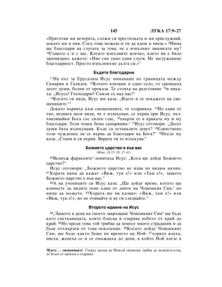 145                    ãìäÄ 17:9–27
«èË„ÓÚ‚Ë ÏË ‚Â˜ÂﬂÚ‡, ÒÎÓÊË ÒË ÔÂÒÚËÎÍ‡Ú‡ Ë ÏË ÔËÒÎÛÊ‚‡È,
‰ÓÍ‡ÚÓ ﬂÏ Ë ÔËﬂ. ëÎÂ‰ ÚÓ‚‡ ÏÓÊÂ¯ Ë ÚË ‰‡ ﬂ‰Â¯ Ë ÔËÂ¯.» 9çËÏ‡
˘Â ·Î‡„Ó‰‡Ë Ì‡ ÒÎÛ„‡Ú‡ Á‡ ÚÓ‚‡, ˜Â Â ËÁÔ˙ÎÌËÎ Á‡ÔÓ‚Â‰Ú‡ ÏÛ?
10ë˙˘ÓÚÓ Â Ë Ò ‚‡Ò. äÓ„‡ÚÓ ËÁÔ˙ÎÌËÚÂ ‚ÒË˜ÍÓ, ÍÓÂÚÓ ‚Ë Â ·ËÎÓ

Á‡ÔÓ‚ﬂ‰‡ÌÓ, Í‡ÊÂÚÂ: «çËÂ ÒÏÂ Ò‡ÏÓ Â‰ÌË ÒÎÛ„Ë. çÂ Á‡ÒÎÛÊ‡‚‡ÏÂ
·Î‡„Ó‰‡ÌÓÒÚ. èÓÒÚÓ ËÁÔ˙ÎÌËıÏÂ ‰˙Î„‡ ÒË.»“
                           Å˙‰ÂÚÂ ·Î‡„Ó‰‡ÌË
  11ç‡ Ô˙Ú Á‡ ÖÛÒ‡ÎËÏ àÒÛÒ ÏËÌ‡‚‡¯Â ÔÓ „‡ÌËˆ‡Ú‡ ÏÂÊ‰Û
ë‡Ï‡Ëﬂ Ë É‡ÎËÎÂﬂ. 12äÓ„‡ÚÓ ‚ÎËÁ‡¯Â ‚ Â‰ÌÓ ÒÂÎÓ, „Ó ÒÂ˘Ì‡ı‡
‰ÂÒÂÚ ‰Û¯Ë, ·ÓÎÌË ÓÚ ÔÓÍ‡Á‡. íÂ ÒÚÓﬂı‡ Ì‡ ‡ÁÒÚÓﬂÌËÂ 13Ë ‚ËÍ‡-
ı‡: ◊àÒÛÒÂ! ÉÓÒÔÓ‰‡˛! ëÏËÎË ÒÂ Ì‡‰ Ì‡Ò!“
  14äÓ„‡ÚÓ „Ë ‚Ë‰ﬂ, àÒÛÒ ËÏ Í‡Á‡: ◊à‰ÂÚÂ Ë ÒÂ ÔÓÍ‡ÊÂÚÂ Ì‡ Ò‚Â-

˘ÂÌËˆËÚÂ.“1
  ÑÓÍ‡ÚÓ ‚˙‚ﬂı‡ Í˙Ï Ò‚Â˘ÂÌËˆËÚÂ, ÚÂ ÓÁ‰‡‚ﬂı‡. 15çÓ Â‰ËÌ ÓÚ
Úﬂı, ‚Â‰Ì‡„‡ ˘ÓÏ ‚Ë‰ﬂ, ˜Â Â ËÁÎÂÍÛ‚‡Ì, ÒÂ ‚˙Ì‡ ÔË àÒÛÒ, ‚˙Á-
ı‚‡Îﬂ‚‡ÈÍË ÅÓ„‡ Ò˙Ò ÒËÎÂÌ „Î‡Ò, 16ı‚˙ÎË ÒÂ ‚ Í‡Í‡Ú‡ ÏÛ Ë ÏÛ
·Î‡„Ó‰‡Ë. íÓÁË ˜Ó‚ÂÍ ·Â¯Â Ò‡Ï‡ﬂÌËÌ.* 17àÒÛÒ ÓÚ„Ó‚ÓË: ◊ÑÂÒÂÚ
‰Û¯Ë ·ﬂı‡ ËÁÎÂÍÛ‚‡ÌË. ä˙‰Â Ò‡ ÓÒÚ‡Ì‡ÎËÚÂ ‰Â‚ÂÚ? 18Ö‰ËÌÒÚ‚ÂÌÓ
ÚÓÁË ˜ÛÊ‰ÂÌÂˆ ÎË ÒÂ ‚˙Ì‡ ‰‡ ·Î‡„Ó‰‡Ë Ì‡ ÅÓ„‡?“ 19èÓÒÎÂ ÏÛ
Í‡Á‡: ◊ëÚ‡ÌË Ë ÒË ‚˙‚Ë. Çﬂ‡Ú‡ ÚË ÚÂ ËÁÎÂÍÛ‚‡.“
                       ÅÓÊËÂÚÓ ˆ‡ÒÚ‚Ó Â ‚˙‚ ‚‡Ò
                             (å‡Ú. 24:23–28, 37–41)
  20ÇÂ‰Ì˙Ê Ù‡ËÒÂËÚÂ* ÔÓÔËÚ‡ı‡ àÒÛÒ: ◊äÓ„‡ ˘Â ‰ÓÈ‰Â ÅÓÊËÂÚÓ
ˆ‡ÒÚ‚Ó?“
  àÒÛÒ ÓÚ„Ó‚ÓË: ◊ÅÓÊËÂÚÓ ˆ‡ÒÚ‚Ó ÌÂ Ë‰‚‡ ÔÓ ‚Ë‰ËÏ Ì‡˜ËÌ.
21ïÓ‡Ú‡ ÌﬂÏ‡ ‰‡ Í‡Ê‡Ú «ÇËÊ, ÚÛÍ Â!» ËÎË «í‡Ï Â!», Á‡˘ÓÚÓ

ÅÓÊËÂÚÓ ˆ‡ÒÚ‚Ó Â ‚˙‚ ‚‡Ò.“
  22Ä Ì‡ Û˜ÂÌËˆËÚÂ ÒË àÒÛÒ Í‡Á‡: ◊ôÂ ‰ÓÈ‰Â ‚ÂÏÂ, ÍÓ„‡ÚÓ ˘Â

ÍÓÔÌÂÂÚÂ ‰‡ ‚Ë‰ËÚÂ ÔÓÌÂ Â‰ËÌ ÓÚ ‰ÌËÚÂ Ì‡ óÓ‚Â¯ÍËﬂ ëËÌ,* ÌÓ
ÌﬂÏ‡ ‰‡ ÏÓÊÂÚÂ. 23ïÓ‡Ú‡ ˘Â ‚Ë Í‡Á‚‡Ú: «ÇËÊ, Ú‡Ï Â!» ËÎË
«ÇËÊ, ÚÛÍ Â!», ÌÓ ÌÂ ÓÚË‚‡ÈÚÂ Ë ÌÂ „Ë ÒÎÂ‰‚‡ÈÚÂ.“
                        ÇÚÓÓÚÓ Ë‰‚‡ÌÂ Ì‡ àÒÛÒ
   ◊á‡˘ÓÚÓ ‚ ‰ÂÌﬂ Ì‡ Ò‚ÓÂÚÓ Á‡‚˙˘‡ÌÂ óÓ‚Â¯ÍËﬂÚ ëËÌ* ˘Â ·˙‰Â
  24

Í‡ÚÓ Ò‚ÂÚÍ‡‚Ëˆ‡Ú‡, ÍÓﬂÚÓ ·ÎﬂÒ‚‡ Ë ÓÁ‡ﬂ‚‡ ÌÂ·ÂÚÓ ÓÚ Í‡È ‰Ó
Í‡È. 25çÓ ÔÂ‰Ë ÚÓ‚‡ ÚÓÈ Úﬂ·‚‡ ‰‡ ÔÓÌÂÒÂ ÏÌÓ„Ó ÒÚ‡‰‡ÌËﬂ Ë ‰‡
·˙‰Â ÓÚı‚˙ÎÂÌ ÓÚ ÚÓ‚‡ ÔÓÍÓÎÂÌËÂ. 26äÓ„‡ÚÓ ‰ÓÈ‰Â óÓ‚Â¯ÍËﬂÚ
ëËÌ, ˘Â ·˙‰Â Í‡ÍÚÓ ·Â¯Â ÔÓ ‚ÂÏÂÚÓ Ì‡ çÓÈ: 27ıÓ‡Ú‡ ﬂ‰ﬂı‡,
ÔËÂı‡, ÊÂÌÂı‡ ÒÂ Ë ÒÂ ÓÏ˙Ê‚‡ı‡ ‰Ó ‰ÂÌﬂ, ‚ ÍÓÈÚÓ çÓÈ ‚ÎÂÁÂ ‚

1à‰ÂÚÂ … Ò‚Â˘ÂÌËˆËÚÂ ëÔÓÂ‰ Á‡ÍÓÌ‡ Ì‡ åÓËÒÂÈ Ò‚Â˘ÂÌËÍ Úﬂ·‚‡ ‰‡ Á‡Ò‚Ë‰ÂÚÂÎÒÚ‚‡,
˜Â ·ÓÎÂÌ ÓÚ ÔÓÍ‡Á‡ Â ÓÁ‰‡‚ﬂÎ.
 