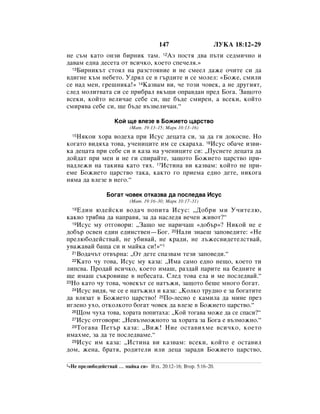 147                    ãìäÄ 18:12–29
ÌÂ Ò˙Ï Í‡ÚÓ ÓÌÁË ·ËÌËÍ Ú‡Ï. 12ÄÁ ÔÓÒÚﬂ ‰‚‡ Ô˙ÚË ÒÂ‰ÏË˜ÌÓ Ë
‰‡‚‡Ï Â‰Ì‡ ‰ÂÒÂÚ‡ ÓÚ ‚ÒË˜ÍÓ, ÍÓÂÚÓ ÒÔÂ˜ÂÎﬂ.»
  13ÅËÌËÍ˙Ú ÒÚÓﬂÎ Ì‡ ‡ÁÒÚÓﬂÌËÂ Ë ÌÂ ÒÏÂÂÎ ‰‡ÊÂ Ó˜ËÚÂ ÒË ‰‡

‚‰Ë„ÌÂ Í˙Ï ÌÂ·ÂÚÓ. ì‰ﬂÎ ÒÂ ‚ „˙‰ËÚÂ Ë ÒÂ ÏÓÎÂÎ: «ÅÓÊÂ, ÒÏËÎË
ÒÂ Ì‡‰ ÏÂÌ, „Â¯ÌËÍ‡!» 14ä‡Á‚‡Ï ‚Ë, ˜Â ÚÓÁË ˜Ó‚ÂÍ, ‡ ÌÂ ‰Û„ËﬂÚ,
ÒÎÂ‰ ÏÓÎËÚ‚‡Ú‡ ÒË ÒÂ ÔË·‡Î ‚Í˙˘Ë ÓÔ‡‚‰‡Ì ÔÂ‰ ÅÓ„‡. á‡˘ÓÚÓ
‚ÒÂÍË, ÍÓÈÚÓ ‚ÂÎË˜‡Â ÒÂ·Â ÒË, ˘Â ·˙‰Â ÒÏËÂÌ, ‡ ‚ÒÂÍË, ÍÓÈÚÓ
ÒÏËﬂ‚‡ ÒÂ·Â ÒË, ˘Â ·˙‰Â ‚˙Á‚ÂÎË˜‡Ì.“

                      äÓÈ ˘Â ‚ÎÂÁÂ ‚ ÅÓÊËÂÚÓ ˆ‡ÒÚ‚Ó
                            (å‡Ú. 19:13–15; å‡Í 10:13–16)
   çﬂÍÓË ıÓ‡ ‚Ó‰Âı‡ ÔË àÒÛÒ ‰Âˆ‡Ú‡ ÒË, Á‡ ‰‡ „Ë ‰ÓÍÓÒÌÂ. çÓ
  15

ÍÓ„‡ÚÓ ‚Ë‰ﬂı‡ ÚÓ‚‡, Û˜ÂÌËˆËÚÂ ËÏ ÒÂ ÒÍ‡‡ı‡. 16àÒÛÒ Ó·‡˜Â ËÁ‚Ë-
Í‡ ‰Âˆ‡Ú‡ ÔË ÒÂ·Â ÒË Ë Í‡Á‡ Ì‡ Û˜ÂÌËˆËÚÂ ÒË: ◊èÛÒÌÂÚÂ ‰Âˆ‡Ú‡ ‰‡
‰ÓÈ‰‡Ú ÔË ÏÂÌ Ë ÌÂ „Ë ÒÔË‡ÈÚÂ, Á‡˘ÓÚÓ ÅÓÊËÂÚÓ ˆ‡ÒÚ‚Ó ÔË-
Ì‡‰ÎÂÊË Ì‡ Ú‡ÍË‚‡ Í‡ÚÓ Úﬂı. 17àÒÚËÌ‡ ‚Ë Í‡Á‚‡Ï: ÍÓÈÚÓ ÌÂ ÔË-
ÂÏÂ ÅÓÊËÂÚÓ ˆ‡ÒÚ‚Ó Ú‡Í‡, Í‡ÍÚÓ „Ó ÔËÂÏ‡ Â‰ÌÓ ‰ÂÚÂ, ÌËÍÓ„‡
ÌﬂÏ‡ ‰‡ ‚ÎÂÁÂ ‚ ÌÂ„Ó.“

                  ÅÓ„‡Ú ˜Ó‚ÂÍ ÓÚÍ‡Á‚‡ ‰‡ ÔÓÒÎÂ‰‚‡ àÒÛÒ
                            (å‡Ú. 19:16–30; å‡Í 10:17–31)
  18 Ö‰ËÌ ˛‰ÂÈÒÍË ‚Ó‰‡˜ ÔÓÔËÚ‡ àÒÛÒ: ◊ÑÓ·Ë ÏË ì˜ËÚÂÎ˛,
Í‡Í‚Ó Úﬂ·‚‡ ‰‡ Ì‡Ô‡‚ﬂ, Á‡ ‰‡ Ì‡ÒÎÂ‰ﬂ ‚Â˜ÂÌ ÊË‚ÓÚ?“
  19àÒÛÒ ÏÛ ÓÚ„Ó‚ÓË: ◊á‡˘Ó ÏÂ Ì‡Ë˜‡¯ «‰Ó·˙»? çËÍÓÈ ÌÂ Â

‰Ó·˙ ÓÒ‚ÂÌ Â‰ËÌ Â‰ËÌÒÚ‚ÂÌ—ÅÓ„. 20ç‡ÎË ÁÌ‡Â¯ Á‡ÔÓ‚Â‰ËÚÂ: «çÂ
ÔÂÎ˛·Ó‰ÂÈÒÚ‚‡È, ÌÂ Û·Ë‚‡È, ÌÂ Í‡‰Ë, ÌÂ Î˙ÊÂÒ‚Ë‰ÂÚÂÎÒÚ‚‡È,
Û‚‡Ê‡‚‡È ·‡˘‡ ÒË Ë Ï‡ÈÍ‡ ÒË!»“1
  21ÇÓ‰‡˜˙Ú ÓÚ‚˙Ì‡: ◊éÚ ‰ÂÚÂ ÒÔ‡Á‚‡Ï ÚÂÁË Á‡ÔÓ‚Â‰Ë.“
  22ä‡ÚÓ ˜Û ÚÓ‚‡, àÒÛÒ ÏÛ Í‡Á‡: ◊àÏ‡ Ò‡ÏÓ Â‰ÌÓ ÌÂ˘Ó, ÍÓÂÚÓ ÚË

ÎËÔÒ‚‡. èÓ‰‡È ‚ÒË˜ÍÓ, ÍÓÂÚÓ ËÏ‡¯, ‡Á‰‡È Ô‡ËÚÂ Ì‡ ·Â‰ÌËÚÂ Ë
˘Â ËÏ‡¯ Ò˙ÍÓ‚Ë˘Â ‚ ÌÂ·ÂÒ‡Ú‡. ëÎÂ‰ ÚÓ‚‡ ÂÎ‡ Ë ÏÂ ÔÓÒÎÂ‰‚‡È.“
23çÓ Í‡ÚÓ ˜Û ÚÓ‚‡, ˜Ó‚ÂÍ˙Ú ÒÂ Ì‡Ú˙ÊË, Á‡˘ÓÚÓ ·Â¯Â ÏÌÓ„Ó ·Ó„‡Ú.
  24àÒÛÒ ‚Ë‰ﬂ, ˜Â ÒÂ Â Ì‡Ú˙ÊËÎ Ë Í‡Á‡: ◊äÓÎÍÓ ÚÛ‰ÌÓ Â Á‡ ·Ó„‡ÚËÚÂ

‰‡ ‚ÎﬂÁ‡Ú ‚ ÅÓÊËÂÚÓ ˆ‡ÒÚ‚Ó! 25èÓ-ÎÂÒÌÓ Â Í‡ÏËÎ‡ ‰‡ ÏËÌÂ ÔÂÁ
Ë„ÎÂÌÓ ÛıÓ, ÓÚÍÓÎÍÓÚÓ ·Ó„‡Ú ˜Ó‚ÂÍ ‰‡ ‚ÎÂÁÂ ‚ ÅÓÊËÂÚÓ ˆ‡ÒÚ‚Ó.“
  26ôÓÏ ˜Ûı‡ ÚÓ‚‡, ıÓ‡Ú‡ ÔÓÔËÚ‡ı‡: ◊äÓÈ ÚÓ„‡‚‡ ÏÓÊÂ ‰‡ ÒÂ ÒÔ‡ÒË?“
  27àÒÛÒ ÓÚ„Ó‚ÓË: ◊çÂ‚˙ÁÏÓÊÌÓÚÓ Á‡ ıÓ‡Ú‡ Á‡ ÅÓ„‡ Â ‚˙ÁÏÓÊÌÓ.“
  28 íÓ„‡‚‡ èÂÚ˙ Í‡Á‡: ◊ÇËÊ! çËÂ ÓÒÚ‡‚ËıÏÂ ‚ÒË˜ÍÓ, ÍÓÂÚÓ

ËÏ‡ıÏÂ, Á‡ ‰‡ ÚÂ ÔÓÒÎÂ‰‚‡ÏÂ.“
  29àÒÛÒ ËÏ Í‡Á‡: ◊àÒÚËÌ‡ ‚Ë Í‡Á‚‡Ï: ‚ÒÂÍË, ÍÓÈÚÓ Â ÓÒÚ‡‚ËÎ

‰ÓÏ, ÊÂÌ‡, ·‡Úﬂ, Ó‰ËÚÂÎË ËÎË ‰Âˆ‡ Á‡‡‰Ë ÅÓÊËÂÚÓ ˆ‡ÒÚ‚Ó,

1«çÂ   ÔÂÎ˛·Ó‰ÂÈÒÚ‚‡È … Ï‡ÈÍ‡ ÒË» àÁı. 20:12–16; ÇÚÓ. 5:16–20.
 
