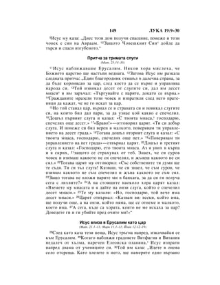 149                        ãìäÄ 19:9–30
 9àÒÛÒ ÏÛ Í‡Á‡: ◊ÑÌÂÒ ÚÓÁË ‰ÓÏ ÔÓÎÛ˜Ë ÒÔ‡ÒÂÌËÂ, ÔÓÌÂÊÂ Ë ÚÓÁË
˜Ó‚ÂÍ Â ÒËÌ Ì‡ Ä‚‡‡Ï. 10á‡˘ÓÚÓ óÓ‚Â¯ÍËﬂÚ ëËÌ * ‰ÓÈ‰Â ‰‡
Ú˙ÒË Ë ÒÔ‡ÒË ËÁ„Û·ÂÌÓÚÓ.“

                     èËÚ˜‡ Á‡ ÚËÏ‡Ú‡ ÒÎÛ„Ë
                             (å‡Ú. 25:14–30)
 11 àÒÛÒ Ì‡·ÎËÊ‡‚‡¯Â ÖÛÒ‡ÎËÏ. çﬂÍÓË ıÓ‡ ÏËÒÎÂı‡, ˜Â
ÅÓÊËÂÚÓ ˆ‡ÒÚ‚Ó ˘Â Ì‡ÒÚ˙ÔË ‚Â‰Ì‡„‡. 12á‡ÚÓ‚‡ àÒÛÒ ËÏ ‡ÁÍ‡Á‡
ÒÎÂ‰Ì‡Ú‡ ÔËÚ˜‡: ◊Ö‰ËÌ ·Î‡„ÓÓ‰ÌËÍ ÓÚË¯˙Î ‚ ‰‡ÎÂ˜Ì‡ ÒÚ‡Ì‡, Á‡
‰‡ ·˙‰Â ÍÓÓÌﬂÒ‡Ì Á‡ ˆ‡, ÒÎÂ‰ ÍÓÂÚÓ ‰‡ ÒÂ ‚˙ÌÂ Ë ÛÔ‡‚Îﬂ‚‡
Ì‡Ó‰‡ ÒË. 13íÓÈ ËÁ‚ËÍ‡Î ‰ÂÒÂÚ ÓÚ ÒÎÛ„ËÚÂ ÒË, ‰‡Î ËÏ ‰ÂÒÂÚ
ÏÌ‡ÒË* Ë ËÏ Á‡˙˜‡Î: «í˙„Û‚‡ÈÚÂ Ò Ô‡ËÚÂ, ‰ÓÍ‡ÚÓ ÒÂ ‚˙Ì‡.»
14É‡Ê‰‡ÌËÚÂ Ï‡ÁÂÎË ÚÓÁË ˜Ó‚ÂÍ Ë ËÁÔ‡ÚËÎË ÒÎÂ‰ ÌÂ„Ó Ô‡ÚÂ-

ÌËˆË ‰‡ Í‡Ê‡Ú, ˜Â ÌÂ „Ó ËÒÍ‡Ú Á‡ ˆ‡.
  15çÓ ÚÓÈ ÒÚ‡Ì‡Î ˆ‡, ‚˙Ì‡Î ÒÂ ‚ ÒÚ‡Ì‡Ú‡ ÒË Ë ÔÓ‚ËÍ‡Î ÒÎÛ„ËÚÂ

ÒË, Ì‡ ÍÓËÚÓ ·ËÎ ‰‡Î Ô‡Ë, Á‡ ‰‡ ÛÁÌ‡Â ÍÓÈ Í‡Í‚Ó Â ÒÔÂ˜ÂÎËÎ.
16ÑÓ¯˙Î Ô˙‚ËﬂÚ ÒÎÛ„‡ Ë Í‡Á‡Î: «ë Ú‚ÓﬂÚ‡ ÏÌ‡Ò‡,* „ÓÒÔÓ‰‡˛,

ÒÔÂ˜ÂÎËı Ó˘Â ‰ÂÒÂÚ.» 17«Å‡‚Ó!»—ÓÚ„Ó‚ÓËÎ ˆ‡ﬂÚ. «íË ÒË ‰Ó·˙
ÒÎÛ„‡. à ÔÓÌÂÊÂ ÒË ·ËÎ ‚ÂÂÌ ‚ Ï‡ÎÍÓÚÓ, ÔÓ‚Âﬂ‚‡Ï ÚË ÛÔ‡‚ÎÂ-
ÌËÂÚÓ Ì‡ ‰ÂÒÂÚ „‡‰‡.» 18íÓ„‡‚‡ ‰Ó¯˙Î ‚ÚÓËﬂÚ ÒÎÛ„‡ Ë Í‡Á‡Î: «ë
Ú‚ÓﬂÚ‡ ÏÌ‡Ò‡, „ÓÒÔÓ‰‡˛, ÒÔÂ˜ÂÎËı Ó˘Â ÔÂÚ.» 19«èÓ‚Âﬂ‚‡Ï ÚË
ÛÔ‡‚ÎÂÌËÂÚÓ Ì‡ ÔÂÚ „‡‰‡»—ÓÚ‚˙Ì‡Î ˆ‡ﬂÚ. 20ÑÓ¯˙Î Ë ÚÂÚËﬂÚ
ÒÎÛ„‡ Ë Í‡Á‡Î: «ÉÓÒÔÓ‰‡˛, ÂÚÓ Ú‚ÓﬂÚ‡ ÏÌ‡Ò‡. ÄÁ ﬂ Û‚Ëı ‚ Í˙Ô‡
Ë ﬂ ÒÍËı, 21Á‡˘ÓÚÓ ÒÂ ÒÚ‡ıÛ‚‡ı ÓÚ ÚÂ·. áÌ‡Âı, ˜Â ÒË ÒÛÓ‚
˜Ó‚ÂÍ Ë ‚ÁËÏ‡¯ Í‡Í‚ÓÚÓ ÌÂ ÒË ÒÔÂ˜ÂÎËÎ, Ë Ê˙ÌÂ¯ Í‡Í‚ÓÚÓ ÌÂ ÒË
ÒﬂÎ.» 22íÓ„‡‚‡ ˆ‡ﬂÚ ÏÛ ÓÚ„Ó‚ÓËÎ: «ë˙Ò ÒÓ·ÒÚ‚ÂÌËÚÂ ÚË ‰ÛÏË ˘Â
ÚÂ Ò˙‰ﬂ. íË ÒË Á˙Î ÒÎÛ„‡! ä‡Á‚‡¯, ˜Â ÒË ÁÌ‡ÂÎ, ˜Â Ò˙Ï ÒÛÓ‚, ˜Â
‚ÁËÏ‡Ï Í‡Í‚ÓÚÓ ÌÂ Ò˙Ï ÒÔÂ˜ÂÎËÎ Ë Ê˙Ì‡ Í‡Í‚ÓÚÓ ÌÂ Ò˙Ï ÒﬂÎ.
23á‡˘Ó ÚÓ„‡‚‡ ÌÂ ‚ÎÓÊË Ô‡ËÚÂ ÏË ‚ ·‡ÌÍ‡Ú‡, Á‡ ‰‡ ÒË „Ë ÔÓÎÛ˜‡

ÒÂ„‡ Ò ÎËı‚ËÚÂ?» 24Ä Ì‡ ÒÚÓﬂ˘ËÚÂ Ì‡ÓÍÓÎÓ ıÓ‡ ˆ‡ﬂÚ Í‡Á‡Î:
«ÇÁÂÏÂÚÂ ÏÛ ÏÌ‡Ò‡Ú‡ Ë ﬂ ‰‡ÈÚÂ Ì‡ ÓÌÁË ÒÎÛ„‡, ÍÓÈÚÓ Â ÒÔÂ˜ÂÎËÎ
‰ÂÒÂÚ ÏÌ‡ÒË.» 25íÂ ÏÛ Í‡Á‡ÎË: «çÓ, „ÓÒÔÓ‰‡˛, ÚÓÈ ‚Â˜Â ËÏ‡
‰ÂÒÂÚ ÏÌ‡ÒË.» 26ñ‡ﬂÚ ÓÚ‚˙Ì‡Î: «ä‡Á‚‡Ï ‚Ë: ‚ÒÂÍË, ÍÓÈÚÓ ËÏ‡,
˘Â ÔÓÎÛ˜Ë Ó˘Â, ‡ Ì‡ ÓÌÁË, ÍÓÈÚÓ ÌﬂÏ‡, ˘Â ÒÂ ÓÚÌÂÏÂ Ë Ï‡ÎÍÓÚÓ,
ÍÓÂÚÓ ËÏ‡. 27Ä ÒÂ„‡, Í˙‰Â Ò‡ ıÓ‡Ú‡, ÍÓËÚÓ ÌÂ ÏÂ ËÒÍ‡ı‡ Á‡ ˆ‡?
ÑÓ‚Â‰ÂÚÂ „Ë Ë „Ë Û·ËÈÚÂ ÔÂ‰ Ó˜ËÚÂ ÏË!»“

                àÒÛÒ ‚ÎËÁ‡ ‚ ÖÛÒ‡ÎËÏ Í‡ÚÓ ˆ‡
                (å‡Ú. 21:1–11; å‡Í 11:1–11; âÓ‡Ì 12:12–19)
 28ëÎÂ‰ Í‡ÚÓ Í‡Á‡ ÚÂÁË ÌÂ˘‡, àÒÛÒ Ú˙„Ì‡ Ì‡ÔÂ‰, ËÁÍ‡˜‚‡ÈÍË ÒÂ
Í˙Ï ÖÛÒ‡ÎËÏ. 29äÓ„‡ÚÓ Ì‡·ÎËÊË „‡‰Ó‚ÂÚÂ ÇËÚÙ‡„Ëﬂ Ë ÇËÚ‡ÌËﬂ
ÌÂ‰‡ÎÂ˜ ÓÚ ı˙ÎÏ‡, Ì‡Â˜ÂÌ ÖÎÂÓÌÒÍ‡ ÔÎ‡ÌËÌ‡,* àÒÛÒ ËÁÔ‡ÚË
Ì‡ÔÂ‰ ‰‚‡Ï‡ ÓÚ Û˜ÂÌËˆËÚÂ ÒË. 30íÓÈ ËÏ Í‡Á‡: ◊à‰ÂÚÂ ‚ ÓÌÓ‚‡
ÒÂÎÓ ÓÚÒÂ˘‡. ä‡ÚÓ ‚ÎÂÁÂÚÂ ‚ ÌÂ„Ó, ˘Â Ì‡ÏÂËÚÂ Â‰ÌÓ ‚˙Á‡ÌÓ
 