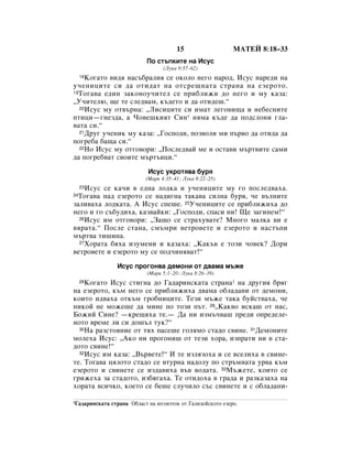 15                   åÄíÖâ 8:18–33
                             èÓ ÒÚ˙ÔÍËÚÂ Ì‡ àÒÛÒ
                                    (ãÛÍ‡ 9:57–62)
    äÓ„‡ÚÓ ‚Ë‰ﬂ Ì‡Ò˙·‡ÎËﬂ ÒÂ ÓÍÓÎÓ ÌÂ„Ó Ì‡Ó‰, àÒÛÒ Ì‡Â‰Ë Ì‡
     18

Û˜ÂÌËˆËÚÂ ÒË ‰‡ ÓÚË‰‡Ú Ì‡ ÓÚÒÂ˘Ì‡Ú‡ ÒÚ‡Ì‡ Ì‡ ÂÁÂÓÚÓ.
19íÓ„‡‚‡ Â‰ËÌ Á‡ÍÓÌÓÛ˜ËÚÂÎ ÒÂ ÔË·ÎËÊË ‰Ó ÌÂ„Ó Ë ÏÛ Í‡Á‡:

◊ì˜ËÚÂÎ˛, ˘Â ÚÂ ÒÎÂ‰‚‡Ï, Í˙‰ÂÚÓ Ë ‰‡ ÓÚË‰Â¯.“
  20àÒÛÒ ÏÛ ÓÚ‚˙Ì‡: ◊ãËÒËˆËÚÂ ÒË ËÏ‡Ú ÎÂ„Ó‚Ë˘‡ Ë ÌÂ·ÂÒÌËÚÂ

ÔÚËˆË—„ÌÂÁ‰‡, ‡ óÓ‚Â¯ÍËﬂÚ ëËÌ* ÌﬂÏ‡ Í˙‰Â ‰‡ ÔÓ‰ÒÎÓÌË „Î‡-
‚‡Ú‡ ÒË.“
  21ÑÛ„ Û˜ÂÌËÍ ÏÛ Í‡Á‡: ◊ÉÓÒÔÓ‰Ë, ÔÓÁ‚ÓÎË ÏË Ô˙‚Ó ‰‡ ÓÚË‰‡ ‰‡

ÔÓ„Â·‡ ·‡˘‡ ÒË.“
  22çÓ àÒÛÒ ÏÛ ÓÚ„Ó‚ÓË: ◊èÓÒÎÂ‰‚‡È ÏÂ Ë ÓÒÚ‡‚Ë Ï˙Ú‚ËÚÂ Ò‡ÏË

‰‡ ÔÓ„Â·‚‡Ú Ò‚ÓËÚÂ Ï˙Ú˙‚ˆË.“
                              àÒÛÒ ÛÍÓÚﬂ‚‡ ·Ûﬂ
                             (å‡Í 4:35–41; ãÛÍ‡ 8:22–25)
    àÒÛÒ ÒÂ Í‡˜Ë ‚ Â‰Ì‡ ÎÓ‰Í‡ Ë Û˜ÂÌËˆËÚÂ ÏÛ „Ó ÔÓÒÎÂ‰‚‡ı‡.
     23

 íÓ„‡‚‡ Ì‡‰ ÂÁÂÓÚÓ ÒÂ Ì‡‰Ë„Ì‡ Ú‡Í‡‚‡ ÒËÎÌ‡ ·Ûﬂ, ˜Â ‚˙ÎÌËÚÂ
24

Á‡ÎË‚‡ı‡ ÎÓ‰Í‡Ú‡. Ä àÒÛÒ ÒÔÂ¯Â. 25ì˜ÂÌËˆËÚÂ ÒÂ ÔË·ÎËÊËı‡ ‰Ó
ÌÂ„Ó Ë „Ó Ò˙·Û‰Ëı‡, Í‡Á‚‡ÈÍË: ◊ÉÓÒÔÓ‰Ë, ÒÔ‡ÒË ÌË! ôÂ Á‡„ËÌÂÏ!“
  26àÒÛÒ ËÏ ÓÚ„Ó‚ÓË: ◊á‡˘Ó ÒÂ ÒÚ‡ıÛ‚‡ÚÂ? åÌÓ„Ó Ï‡ÎÍ‡ ‚Ë Â

‚ﬂ‡Ú‡.“ èÓÒÎÂ ÒÚ‡Ì‡, ÒÏ˙ÏË ‚ÂÚÓ‚ÂÚÂ Ë ÂÁÂÓÚÓ Ë Ì‡ÒÚ˙ÔË
Ï˙Ú‚‡ ÚË¯ËÌ‡.
  27ïÓ‡Ú‡ ·ﬂı‡ ËÁÛÏÂÌË Ë Í‡Á‡ı‡: ◊ä‡Í˙‚ Â ÚÓÁË ˜Ó‚ÂÍ? ÑÓË

‚ÂÚÓ‚ÂÚÂ Ë ÂÁÂÓÚÓ ÏÛ ÒÂ ÔÓ‰˜ËÌﬂ‚‡Ú!“
                  àÒÛÒ ÔÓ„ÓÌ‚‡ ‰ÂÏÓÌË ÓÚ ‰‚‡Ï‡ Ï˙ÊÂ
                             (å‡Í 5:1–20; ãÛÍ‡ 8:26–39)
    äÓ„‡ÚÓ àÒÛÒ ÒÚË„Ì‡ ‰Ó É‡‰‡ËÌÒÍ‡Ú‡ ÒÚ‡Ì‡1 Ì‡ ‰Û„Ëﬂ ·ﬂ„
     28

Ì‡ ÂÁÂÓÚÓ, Í˙Ï ÌÂ„Ó ÒÂ ÔË·ÎËÊËı‡ ‰‚‡Ï‡ Ó·Î‡‰‡ÌË ÓÚ ‰ÂÏÓÌË,
ÍÓËÚÓ Ë‰‚‡ı‡ ÓÚÍ˙Ï „Ó·ÌËˆËÚÂ. íÂÁË Ï˙ÊÂ Ú‡Í‡ ·ÛÈÒÚ‚‡ı‡, ˜Â
ÌËÍÓÈ ÌÂ ÏÓÊÂ¯Â ‰‡ ÏËÌÂ ÔÓ ÚÓÁË Ô˙Ú. 29◊ä‡Í‚Ó ËÒÍ‡¯ ÓÚ Ì‡Ò,
ÅÓÊËÈ ëËÌÂ? —ÍÂ˘ﬂı‡ ÚÂ.— Ñ‡ ÌË ËÁÏ˙˜‚‡¯ ÔÂ‰Ë ÓÔÂ‰ÂÎÂ-
ÌÓÚÓ ‚ÂÏÂ ÎË ÒË ‰Ó¯˙Î ÚÛÍ?“
  30ç‡ ‡ÁÒÚÓﬂÌËÂ ÓÚ Úﬂı Ô‡ÒÂ¯Â „ÓÎﬂÏÓ ÒÚ‡‰Ó Ò‚ËÌÂ. 31ÑÂÏÓÌËÚÂ

ÏÓÎÂı‡ àÒÛÒ: ◊ÄÍÓ ÌË ÔÓ„ÓÌË¯ ÓÚ ÚÂÁË ıÓ‡, ËÁÔ‡ÚË ÌË ‚ ÒÚ‡-
‰ÓÚÓ Ò‚ËÌÂ!“
  32àÒÛÒ ËÏ Í‡Á‡: ◊Ç˙‚ÂÚÂ!“ à ÚÂ ËÁÎﬂÁÓı‡ Ë ÒÂ ‚ÒÂÎËı‡ ‚ Ò‚ËÌÂ-

ÚÂ. íÓ„‡‚‡ ˆﬂÎÓÚÓ ÒÚ‡‰Ó ÒÂ ‚ÚÛÌ‡ Ì‡‰ÓÎÛ ÔÓ ÒÚ˙ÏÌ‡Ú‡ Û‚‡ Í˙Ï
ÂÁÂÓÚÓ Ë Ò‚ËÌÂÚÂ ÒÂ ËÁ‰‡‚Ëı‡ ‚˙‚ ‚Ó‰‡Ú‡. 33å˙ÊÂÚÂ, ÍÓËÚÓ ÒÂ
„ËÊÂı‡ Á‡ ÒÚ‡‰ÓÚÓ, ËÁ·ﬂ„‡ı‡. íÂ ÓÚË‰Óı‡ ‚ „‡‰‡ Ë ‡ÁÍ‡Á‡ı‡ Ì‡
ıÓ‡Ú‡ ‚ÒË˜ÍÓ, ÍÓÂÚÓ ÒÂ ·Â¯Â ÒÎÛ˜ËÎÓ Ò˙Ò Ò‚ËÌÂÚÂ Ë Ò Ó·Î‡‰‡ÌË-

1É‡‰‡ËÌÒÍ‡Ú‡   ÒÚ‡Ì‡ é·Î‡ÒÚ Ì‡ ˛„ÓËÁÚÓÍ ÓÚ É‡ÎËÎÂÈÒÍÓÚÓ ÂÁÂÓ.
 