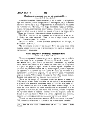 ãìäÄ 20:20–40                        152
         û‰ÂÈÒÍËÚÂ ‚Ó‰‡˜Ë ÒÂ ÓÔËÚ‚‡Ú ‰‡ ÔÓ‰‚Â‰‡Ú àÒÛÒ
                        (å‡Ú. 22:15–22; å‡Í 12:13–17)
  20á‡ÚÓ‚‡ ËÁ˜‡Í‚‡ı‡ Û‰Ó·ÂÌ ÏÓÏÂÌÚ ‰‡ „Ó Á‡ÎÓ‚ﬂÚ. íÂ ËÁÔ‡ÚËı‡
ÔË ÌÂ„Ó ¯ÔËÓÌË, ÍÓËÚÓ ÒÂ ÔÂÒÚÛ‚‡ı‡ Ì‡ ËÒÍÂÌË, Á‡ ‰‡ ÒÂ ı‚‡Ì‡Ú
Á‡ ÌﬂÍÓﬂ ÌÂ„Ó‚‡ ‰ÛÏ‡ Ë ‰‡ „Ó ÔÂ‰‡‰‡Ú Ì‡ Ô˙ÎÌÓÏÓ˘ËﬂÚ‡ Ë ‚Î‡ÒÚÚ‡
Ì‡ „Û·ÂÌ‡ÚÓ‡. 21à Ú‡Í‡, ÚÂÁË ıÓ‡ ÔÓÔËÚ‡ı‡ àÒÛÒ: ◊ì˜ËÚÂÎ˛,
ÁÌ‡ÂÏ, ˜Â ÚÓ‚‡, ÍÓÂÚÓ Í‡Á‚‡¯ Ë ÔÓÛ˜‡‚‡¯, Â Ô‡‚ËÎÌÓ, ˜Â ÒË ·ÂÁÔË-
ÒÚ‡ÒÚÂÌ Í˙Ï ıÓ‡Ú‡ Ë ‚ﬂÌÓ ÔÓÛ˜‡‚‡¯ ËÒÚËÌ‡Ú‡ Á‡ ÅÓÊËﬂ Ô˙Ú.
22ä‡ÊË ÌË, Â‰ÌÓ ÎË Â ‰‡ ÔÎ‡˘‡ÏÂ ‰‡Ì˙Í Ì‡ ˆÂÁ‡ﬂ ËÎË ÌÂ?“
  23çÓ àÒÛÒ ÁÌ‡Â¯Â, ˜Â ÒÂ ÓÔËÚ‚‡Ú ‰‡ „Ó ÔÓ‰‚Â‰‡Ú Ë ËÏ Í‡Á‡:
24◊Ñ‡ÈÚÂ ÏË Â‰ËÌ ‰ËÌ‡ËÈ. * óËË Ò‡ ÚÓ‚‡ ËÁÓ·‡ÊÂÌËÂ Ë ÚÓ‚‡

ËÏÂ?“ íÂ ÓÚ„Ó‚ÓËı‡: ◊ç‡ ˆÂÁ‡ﬂ.“
  25 àÒÛÒ ËÏ Í‡Á‡: ◊íÓ„‡‚‡ ‰‡‚‡ÈÚÂ ˆÂÁ‡Ó‚ÓÚÓ Ì‡ ˆÂÁ‡ﬂ, ‡

ÅÓÊËÂÚÓ—Ì‡ ÅÓ„‡.“
  26íÂ ÌÂ ÏÓÊ‡ı‡ Ò ıËÚÓÒÚ ‰‡ Ì‡Í‡‡Ú àÒÛÒ ‰‡ Í‡ÊÂ ÌÂ˘Ó ÔÂ‰

ıÓ‡Ú‡, ÍÓÂÚÓ ·Ë ÏÓ„ÎÓ ‰‡ ÒÂ ËÁÔÓÎÁ‚‡ ÔÓÚË‚ ÌÂ„Ó, Ë ÒÏ‡ﬂÌË ÓÚ
ÓÚ„Ó‚Ó‡ ÏÛ, ÏÎ˙ÍÌ‡ı‡.
            çﬂÍÓË Ò‡‰ÛÍÂË ÒÂ ÓÔËÚ‚‡Ú ‰‡ ÔÓ‰‚Â‰‡Ú àÒÛÒ
                        (å‡Ú. 22:23–33; å‡Í 12:18–27)
  27çﬂÍÓÎÍÓ Ò‡‰ÛÍÂË* (Ò‡‰ÛÍÂËÚÂ ÓÚË˜‡Ú ‚˙ÁÍÂÒÂÌËÂÚÓ) ‰ÓÈ‰Ó-
ı‡ ÔË àÒÛÒ 28Ë „Ó ÔÓÔËÚ‡ı‡: ◊ì˜ËÚÂÎ˛, åÓËÒÂÈ Â Ì‡ÔËÒ‡Î, ˜Â
‡ÍÓ ÊÂÌÂÌ Ï˙Ê ÛÏÂ, ·ÂÁ ‰‡ Â ËÏ‡Î ‰Âˆ‡, ÚÓ„‡‚‡ ·‡Ú ÏÛ Úﬂ·‚‡
‰‡ ÒÂ ÓÊÂÌË Á‡ ‚‰Ó‚Ëˆ‡Ú‡ Ë ÚÂ Úﬂ·‚‡ ‰‡ ËÏ‡Ú ‰Âˆ‡, Á‡ ‰‡ ÔÓ‰˙Î-
Ê‡Ú Ó‰‡ Ì‡ ÛÏÂÎËﬂ ·‡Ú.1 29àÏ‡ÎÓ ÒÂ‰ÂÏ ·‡Úﬂ. è˙‚ËﬂÚ ÒÂ
ÓÊÂÌËÎ, ÌÓ ÛÏﬂÎ ·ÂÁ‰ÂÚÂÌ. 30ëÎÂ‰ ÚÓ‚‡ ‚ÚÓËﬂÚ, 31ÔÓÒÎÂ ÚÂÚËﬂÚ
ÓÚ ·‡ÚﬂÚ‡ ÒÂ ÓÊÂÌËÎË Á‡ Ú‡ÁË ÊÂÌ‡. ë˙˘ÓÚÓ ÒÂ ÒÎÛ˜ËÎÓ Ë Ò
ÓÒÚ‡Ì‡ÎËÚÂ—‚ÒË˜ÍË ÚÂ ÛÏÂÎË, ·ÂÁ ‰‡ ÓÒÚ‡‚ﬂÚ ‰Âˆ‡. 32èÓÒÎÂ‰Ì‡
ÛÏﬂÎ‡ ÊÂÌ‡Ú‡. 33ÇÒÂÍË Â‰ËÌ ÓÚ ÒÂ‰ÂÏÚÂ ·‡Úﬂ ·ËÎ ÊÂÌÂÌ Á‡ ÌÂﬂ.
íÓ„‡‚‡, ˜Ëﬂ ÊÂÌ‡ ˘Â ·˙‰Â Úﬂ ÒÎÂ‰ ‚˙ÁÍ˙ÒÂÌËÂÚÓ?“
  34àÒÛÒ ËÏ ÓÚ„Ó‚ÓË: ◊Ç ÚÓÁË Ò‚ﬂÚ ıÓ‡Ú‡ ÒÂ ÊÂÌﬂÚ Ë ÓÏ˙Ê‚‡Ú.
35çÓ ÓÌÂÁË, ÍÓËÚÓ ·˙‰‡Ú Ò˜ÂÚÂÌË Á‡ ‰ÓÒÚÓÈÌË ‰‡ ‚˙ÁÍ˙ÒÌ‡Ú ÓÚ

Ï˙Ú‚ËÚÂ Ë ‰‡ ÊË‚ÂﬂÚ ‚ ÓÌÁË Ò‚ﬂÚ, ÌﬂÏ‡ ‰‡ ÒÂ ÊÂÌﬂÚ ËÎË ÓÏ˙Ê‚‡Ú.
36íÂ ˘Â ·˙‰‡Ú Í‡ÚÓ ‡Ì„ÂÎË Ë Á‡ Úﬂı ‚Â˜Â ÌﬂÏ‡ ‰‡ ËÏ‡ ÒÏ˙Ú. íÂ Ò‡

‰Âˆ‡ Ì‡ ÅÓ„‡, Á‡˘ÓÚÓ Ò‡ ·ËÎË ‚˙ÁÍÂÒÂÌË ÓÚ Ï˙Ú‚ËÚÂ. 37Ä ˜Â
Ï˙Ú‚ËÚÂ ‚˙ÁÍ˙Ò‚‡Ú, „Ó Í‡Á‡ ﬂÒÌÓ Ó˘Â åÓËÒÂÈ, ÍÓ„‡ÚÓ „Ó‚ÓÂ¯Â
Á‡ „Óﬂ˘Ëﬂ ı‡ÒÚ2 Ë Ì‡Â˜Â ÉÓÒÔÓ‰‡ «ÅÓ„‡ Ì‡ Ä‚‡‡Ï, ÅÓ„‡ Ì‡
àÒ‡‡Í Ë ÅÓ„‡ Ì‡ üÍÓ‚»3. 38íÓÈ ÌÂ Â ÅÓ„ Ì‡ Ï˙Ú‚ËÚÂ, ‡ Ì‡ ÊË‚ËÚÂ,
Á‡˘ÓÚÓ ‚ÒË˜ÍË ıÓ‡, ÍÓËÚÓ ÔËÌ‡‰ÎÂÊ‡Ú Ì‡ ÅÓ„‡, Ò‡ ÊË‚Ë.“
  39çﬂÍÓË ÓÚ Á‡ÍÓÌÓÛ˜ËÚÂÎËÚÂ Í‡Á‡ı‡: ◊ÑÓ·Â ÓÚ„Ó‚ÓË, ì˜ËÚÂÎ˛.“
40éÚÚÓ„‡‚‡ ÌËÍÓÈ ‚Â˜Â ÌÂ ÒÂ ÓÒÏÂÎË ‰‡ ÏÛ Á‡‰‡‚‡ ‰Û„Ë ‚˙ÔÓÒË.


1ÄÍÓ  … ·‡Ú ÇÊ. ÇÚÓ. 25:5–6. 2„Óﬂ˘Ëﬂ ı‡ÒÚ ÇÊ. àÁı. 3:1–12. 3«ÅÓ„‡ … üÍÓ‚»
àÁı. 3:6.
 