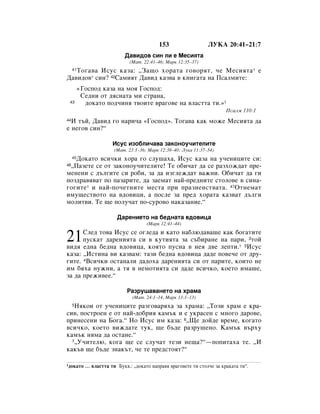 153                  ãìäÄ 20:41–21:7
                             Ñ‡‚Ë‰Ó‚ ÒËÌ ÎË Â åÂÒËﬂÚ‡
                               (å‡Ú. 22:41–46; å‡Í 12:35–37)
   íÓ„‡‚‡ àÒÛÒ Í‡Á‡: ◊á‡˘Ó ıÓ‡Ú‡ „Ó‚ÓﬂÚ, ˜Â åÂÒËﬂÚ‡ * Â
     41

Ñ‡‚Ë‰Ó‚* ÒËÌ? 42ë‡ÏËﬂÚ Ñ‡‚Ë‰ Í‡Á‚‡ ‚ ÍÌË„‡Ú‡ Ì‡ èÒ‡ÎÏËÚÂ:
          «ÉÓÒÔÓ‰ Í‡Á‡ Ì‡ ÏÓﬂ ÉÓÒÔÓ‰:
           ëÂ‰ÌË ÓÚ ‰ﬂÒÌ‡Ú‡ ÏË ÒÚ‡Ì‡,
 43         ‰ÓÍ‡ÚÓ ÔÓ‰˜ËÌﬂ Ú‚ÓËÚÂ ‚‡„Ó‚Â Ì‡ ‚Î‡ÒÚÚ‡ ÚË.»1
                                                                         èÒ‡ÎÏ 110:1
44à Ú˙È, Ñ‡‚Ë‰ „Ó Ì‡Ë˜‡ «ÉÓÒÔÓ‰». íÓ„‡‚‡ Í‡Í ÏÓÊÂ åÂÒËﬂÚ‡ ‰‡
Â ÌÂ„Ó‚ ÒËÌ?“

                       àÒÛÒ ËÁÓ·ÎË˜‡‚‡ Á‡ÍÓÌÓÛ˜ËÚÂÎËÚÂ
                        (å‡Ú. 23:1–36; å‡Í 12:38–40; ãÛÍ‡ 11:37–54)
   ÑÓÍ‡ÚÓ ‚ÒË˜ÍË ıÓ‡ „Ó ÒÎÛ¯‡ı‡, àÒÛÒ Í‡Á‡ Ì‡ Û˜ÂÌËˆËÚÂ ÒË:
     45

 ◊è‡ÁÂÚÂ ÒÂ ÓÚ Á‡ÍÓÌÓÛ˜ËÚÂÎËÚÂ! íÂ Ó·Ë˜‡Ú ‰‡ ÒÂ ‡ÁıÓÊ‰‡Ú ÔÂ-
46

ÏÂÌÂÌË Ò ‰˙Î„ËÚÂ ÒË Ó·Ë, Á‡ ‰‡ ËÁ„ÎÂÊ‰‡Ú ‚‡ÊÌË. é·Ë˜‡Ú ‰‡ „Ë
ÔÓÁ‰‡‚ﬂ‚‡Ú ÔÓ Ô‡Á‡ËÚÂ, ‰‡ Á‡ÂÏ‡Ú Ì‡È-ÔÂ‰ÌËÚÂ ÒÚÓÎÓ‚Â ‚ ÒËÌ‡-
„Ó„ËÚÂ* Ë Ì‡È-ÔÓ˜ÂÚÌËÚÂ ÏÂÒÚ‡ ÔË Ô‡ÁÌÂÌÒÚ‚‡Ú‡. 47éÚÌÂÏ‡Ú
ËÏÛ˘ÂÒÚ‚ÓÚÓ Ì‡ ‚‰Ó‚ËˆË, ‡ ÔÓÒÎÂ Á‡ ÔÂ‰ ıÓ‡Ú‡ Í‡Á‚‡Ú ‰˙Î„Ë
ÏÓÎËÚ‚Ë. íÂ ˘Â ÔÓÎÛ˜‡Ú ÔÓ-ÒÛÓ‚Ó Ì‡Í‡Á‡ÌËÂ.“

                         Ñ‡ÂÌËÂÚÓ Ì‡ ·Â‰Ì‡Ú‡ ‚‰Ó‚Ëˆ‡
                                      (å‡Í 12:41–44)


21    ëÎÂ‰ ÚÓ‚‡ àÒÛÒ ÒÂ Ó„ÎÂ‰‡ Ë Í‡ÚÓ Ì‡·Î˛‰‡‚‡¯Â Í‡Í ·Ó„‡ÚËÚÂ
      ÔÛÒÍ‡Ú ‰‡ÂÌËﬂÚ‡ ÒË ‚ ÍÛÚËﬂÚ‡ Á‡ Ò˙·Ë‡ÌÂ Ì‡ Ô‡Ë, 2ÚÓÈ
‚Ë‰ﬂ Â‰Ì‡ ·Â‰Ì‡ ‚‰Ó‚Ëˆ‡, ÍÓﬂÚÓ ÔÛÒÌ‡ ‚ ÌÂﬂ ‰‚Â ÎÂÔÚË.* 3àÒÛÒ
Í‡Á‡: ◊àÒÚËÌ‡ ‚Ë Í‡Á‚‡Ï: Ú‡ÁË ·Â‰Ì‡ ‚‰Ó‚Ëˆ‡ ‰‡‰Â ÔÓ‚Â˜Â ÓÚ ‰Û-
„ËÚÂ. 4ÇÒË˜ÍË ÓÒÚ‡Ì‡ÎË ‰‡‰Óı‡ ‰‡ÂÌËﬂÚ‡ ÒË ÓÚ Ô‡ËÚÂ, ÍÓËÚÓ ÌÂ
ËÏ ·ﬂı‡ ÌÛÊÌË, ‡ Úﬂ ‚ ÌÂÏÓÚËﬂÚ‡ ÒË ‰‡‰Â ‚ÒË˜ÍÓ, ÍÓÂÚÓ ËÏ‡¯Â,
Á‡ ‰‡ ÔÂÊË‚ÂÂ.“

                              ê‡ÁÛ¯‡‚‡ÌÂÚÓ Ì‡ ı‡Ï‡
                                (å‡Ú. 24:1–14, å‡Í 13:1–13)
   çﬂÍÓË ÓÚ Û˜ÂÌËˆËÚÂ ‡Á„Ó‚‡ﬂı‡ Á‡ ı‡Ï‡: ◊íÓÁË ı‡Ï Â Í‡-
     5

ÒË‚, ÔÓÒÚÓÂÌ Â ÓÚ Ì‡È-‰Ó·Ëﬂ Í‡Ï˙Í Ë Â ÛÍ‡ÒÂÌ Ò ÏÌÓ„Ó ‰‡Ó‚Â,
ÔËÌÂÒÂÌË Ì‡ ÅÓ„‡.“ çÓ àÒÛÒ ËÏ Í‡Á‡: 6◊ôÂ ‰ÓÈ‰Â ‚ÂÏÂ, ÍÓ„‡ÚÓ
‚ÒË˜ÍÓ, ÍÓÂÚÓ ‚ËÊ‰‡ÚÂ ÚÛÍ, ˘Â ·˙‰Â ‡ÁÛ¯ÂÌÓ. ä‡Ï˙Í ‚˙ıÛ
Í‡Ï˙Í ÌﬂÏ‡ ‰‡ ÓÒÚ‡ÌÂ.“
  7◊ì˜ËÚÂÎ˛, ÍÓ„‡ ˘Â ÒÂ ÒÎÛ˜‡Ú ÚÂÁË ÌÂ˘‡?“—ÔÓÔËÚ‡ı‡ ÚÂ. ◊à

Í‡Í˙‚ ˘Â ·˙‰Â ÁÌ‡Í˙Ú, ˜Â ÚÂ ÔÂ‰ÒÚÓﬂÚ?“

1‰ÓÍ‡ÚÓ     … ‚Î‡ÒÚÚ‡ ÚË ÅÛÍ‚.: ◊‰ÓÍ‡ÚÓ Ì‡Ô‡‚ﬂ ‚‡„Ó‚ÂÚÂ ÚË ÒÚÓÎ˜Â Á‡ Í‡Í‡Ú‡ ÚË“.
 