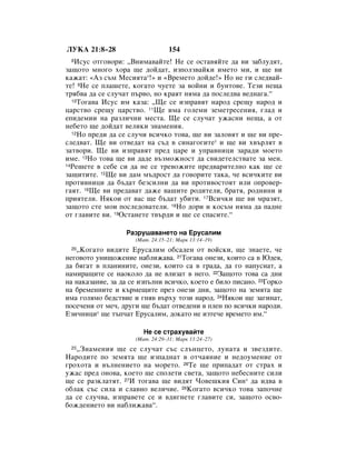 ãìäÄ 21:8–28                      154
 8 àÒÛÒ ÓÚ„Ó‚ÓË: ◊ÇÌËÏ‡‚‡ÈÚÂ! çÂ ÒÂ ÓÒÚ‡‚ﬂÈÚÂ ‰‡ ‚Ë Á‡·ÎÛ‰ﬂÚ,
Á‡˘ÓÚÓ ÏÌÓ„Ó ıÓ‡ ˘Â ‰ÓÈ‰‡Ú, ËÁÔÓÎÁ‚‡ÈÍË ËÏÂÚÓ ÏË, Ë ˘Â ‚Ë
Í‡Ê‡Ú: «ÄÁ Ò˙Ï åÂÒËﬂÚ‡*!» Ë «ÇÂÏÂÚÓ ‰ÓÈ‰Â!» çÓ ÌÂ „Ë ÒÎÂ‰‚‡È-
ÚÂ! 9çÂ ÒÂ ÔÎ‡¯ÂÚÂ, ÍÓ„‡ÚÓ ˜ÛÂÚÂ Á‡ ‚ÓÈÌË Ë ·ÛÌÚÓ‚Â. íÂÁË ÌÂ˘‡
Úﬂ·‚‡ ‰‡ ÒÂ ÒÎÛ˜‡Ú Ô˙‚Ó, ÌÓ Í‡ﬂÚ ÌﬂÏ‡ ‰‡ ÔÓÒÎÂ‰‚‡ ‚Â‰Ì‡„‡.“
  10íÓ„‡‚‡ àÒÛÒ ËÏ Í‡Á‡: ◊ôÂ ÒÂ ËÁÔ‡‚ﬂÚ Ì‡Ó‰ ÒÂ˘Û Ì‡Ó‰ Ë

ˆ‡ÒÚ‚Ó ÒÂ˘Û ˆ‡ÒÚ‚Ó. 11ôÂ ËÏ‡ „ÓÎÂÏË ÁÂÏÂÚÂÒÂÌËﬂ, „Î‡‰ Ë
ÂÔË‰ÂÏËË Ì‡ ‡ÁÎË˜ÌË ÏÂÒÚ‡. ôÂ ÒÂ ÒÎÛ˜‡Ú ÛÊ‡ÒÌË ÌÂ˘‡, ‡ ÓÚ
ÌÂ·ÂÚÓ ˘Â ‰ÓÈ‰‡Ú ‚ÂÎËÍË ÁÌ‡ÏÂÌËﬂ.
  12çÓ ÔÂ‰Ë ‰‡ ÒÂ ÒÎÛ˜Ë ‚ÒË˜ÍÓ ÚÓ‚‡, ˘Â ‚Ë Á‡ÎÓ‚ﬂÚ Ë ˘Â ‚Ë ÔÂ-

ÒÎÂ‰‚‡Ú. ôÂ ‚Ë ÓÚ‚Â‰‡Ú Ì‡ Ò˙‰ ‚ ÒËÌ‡„Ó„ËÚÂ* Ë ˘Â ‚Ë ı‚˙ÎﬂÚ ‚
Á‡Ú‚ÓË. ôÂ ‚Ë ËÁÔ‡‚ﬂÚ ÔÂ‰ ˆ‡Â Ë ÛÔ‡‚ÌËˆË Á‡‡‰Ë ÏÓÂÚÓ
ËÏÂ. 13çÓ ÚÓ‚‡ ˘Â ‚Ë ‰‡‰Â ‚˙ÁÏÓÊÌÓÒÚ ‰‡ Ò‚Ë‰ÂÚÂÎÒÚ‚‡ÚÂ Á‡ ÏÂÌ.
14êÂ¯ÂÚÂ ‚ ÒÂ·Â ÒË ‰‡ ÌÂ ÒÂ ÚÂ‚ÓÊËÚÂ ÔÂ‰‚‡ËÚÂÎÌÓ Í‡Í ˘Â ÒÂ

Á‡˘ËÚËÚÂ. 15ôÂ ‚Ë ‰‡Ï Ï˙‰ÓÒÚ ‰‡ „Ó‚ÓËÚÂ Ú‡Í‡, ˜Â ‚ÒË˜ÍËÚÂ ‚Ë
ÔÓÚË‚ÌËˆË ‰‡ ·˙‰‡Ú ·ÂÁÒËÎÌË ‰‡ ‚Ë ÔÓÚË‚ÓÒÚÓﬂÚ ËÎË ÓÔÓ‚Â-
„‡ﬂÚ. 16ôÂ ‚Ë ÔÂ‰‡‚‡Ú ‰‡ÊÂ ‚‡¯ËÚÂ Ó‰ËÚÂÎË, ·‡Úﬂ, Ó‰ÌËÌË Ë
ÔËﬂÚÂÎË. çﬂÍÓË ÓÚ ‚‡Ò ˘Â ·˙‰‡Ú Û·ËÚË. 17ÇÒË˜ÍË ˘Â ‚Ë Ï‡ÁﬂÚ,
Á‡˘ÓÚÓ ÒÚÂ ÏÓË ÔÓÒÎÂ‰Ó‚‡ÚÂÎË. 18çÓ ‰ÓË Ë ÍÓÒ˙Ï ÌﬂÏ‡ ‰‡ Ô‡‰ÌÂ
ÓÚ „Î‡‚ËÚÂ ‚Ë. 19éÒÚ‡ÌÂÚÂ Ú‚˙‰Ë Ë ˘Â ÒÂ ÒÔ‡ÒËÚÂ.“

                  ê‡ÁÛ¯‡‚‡ÌÂÚÓ Ì‡ ÖÛÒ‡ÎËÏ
                     (å‡Ú. 24:15–21; å‡Í 13:14–19)
 20◊äÓ„‡ÚÓ ‚Ë‰ËÚÂ ÖÛÒ‡ÎËÏ Ó·Ò‡‰ÂÌ ÓÚ ‚ÓÈÒÍË, ˘Â ÁÌ‡ÂÚÂ, ˜Â
ÌÂ„Ó‚ÓÚÓ ÛÌË˘ÓÊÂÌËÂ Ì‡·ÎËÊ‡‚‡. 21íÓ„‡‚‡ ÓÌÂÁË, ÍÓËÚÓ Ò‡ ‚ û‰Âﬂ,
‰‡ ·ﬂ„‡Ú ‚ ÔÎ‡ÌËÌËÚÂ, ÓÌÂÁË, ÍÓËÚÓ Ò‡ ‚ „‡‰‡, ‰‡ „Ó Ì‡ÔÛÒÌ‡Ú, ‡
Ì‡ÏË‡˘ËÚÂ ÒÂ Ì‡ÓÍÓÎÓ ‰‡ ÌÂ ‚ÎËÁ‡Ú ‚ ÌÂ„Ó. 22á‡˘ÓÚÓ ÚÓ‚‡ Ò‡ ‰ÌË
Ì‡ Ì‡Í‡Á‡ÌËÂ, Á‡ ‰‡ ÒÂ ËÁÔ˙ÎÌË ‚ÒË˜ÍÓ, ÍÓÂÚÓ Â ·ËÎÓ ÔËÒ‡ÌÓ. 23ÉÓÍÓ
Ì‡ ·ÂÏÂÌÌËÚÂ Ë Í˙ÏÂ˘ËÚÂ ÔÂÁ ÓÌÂÁË ‰ÌË, Á‡˘ÓÚÓ Ì‡ ÁÂÏﬂÚ‡ ˘Â
ËÏ‡ „ÓÎﬂÏÓ ·Â‰ÒÚ‚ËÂ Ë „Ìﬂ‚ ‚˙ıÛ ÚÓÁË Ì‡Ó‰. 24çﬂÍÓË ˘Â Á‡„ËÌ‡Ú,
ÔÓÒÂ˜ÂÌË ÓÚ ÏÂ˜, ‰Û„Ë ˘Â ·˙‰‡Ú ÓÚ‚Â‰ÂÌË ‚ ÔÎÂÌ ÔÓ ‚ÒË˜ÍË Ì‡Ó‰Ë.
ÖÁË˜ÌËˆË* ˘Â Ú˙Ô˜‡Ú ÖÛÒ‡ÎËÏ, ‰ÓÍ‡ÚÓ ÌÂ ËÁÚÂ˜Â ‚ÂÏÂÚÓ ËÏ.“

                        çÂ ÒÂ ÒÚ‡ıÛ‚‡ÈÚÂ
                     (å‡Ú. 24:29–31; å‡Í 13:24–27)
 25◊áÌ‡ÏÂÌËﬂ ˘Â ÒÂ ÒÎÛ˜‡Ú Ò˙Ò ÒÎ˙ÌˆÂÚÓ, ÎÛÌ‡Ú‡ Ë Á‚ÂÁ‰ËÚÂ.
ç‡Ó‰ËÚÂ ÔÓ ÁÂÏﬂÚ‡ ˘Â ËÁÔ‡‰Ì‡Ú ‚ ÓÚ˜‡ﬂÌËÂ Ë ÌÂ‰ÓÛÏÂÌËÂ ÓÚ
„ÓıÓÚ‡ Ë ‚˙ÎÌÂÌËÂÚÓ Ì‡ ÏÓÂÚÓ. 26íÂ ˘Â ÔËÔ‡‰‡Ú ÓÚ ÒÚ‡ı Ë
ÛÊ‡Ò ÔÂ‰ ÓÌÓ‚‡, ÍÓÂÚÓ ˘Â ÒÔÓÎÂÚË Ò‚ÂÚ‡, Á‡˘ÓÚÓ ÌÂ·ÂÒÌËÚÂ ÒËÎË
˘Â ÒÂ ‡ÁÍÎ‡ÚﬂÚ. 27à ÚÓ„‡‚‡ ˘Â ‚Ë‰ﬂÚ óÓ‚Â¯ÍËﬂ ëËÌ* ‰‡ Ë‰‚‡ ‚
Ó·Î‡Í Ò˙Ò ÒËÎ‡ Ë ÒÎ‡‚ÌÓ ‚ÂÎË˜ËÂ. 28äÓ„‡ÚÓ ‚ÒË˜ÍÓ ÚÓ‚‡ Á‡ÔÓ˜ÌÂ
‰‡ ÒÂ ÒÎÛ˜‚‡, ËÁÔ‡‚ÂÚÂ ÒÂ Ë ‚‰Ë„ÌÂÚÂ „Î‡‚ËÚÂ ÒË, Á‡˘ÓÚÓ ÓÒ‚Ó-
·ÓÊ‰ÂÌËÂÚÓ ‚Ë Ì‡·ÎËÊ‡‚‡“.
 