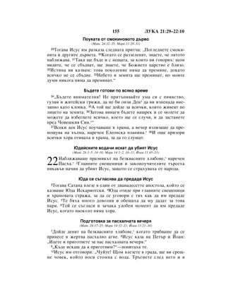 155                 ãìäÄ 21:29–22:10
                  èÓÛÍ‡Ú‡ ÓÚ ÒÏÓÍËÌÓ‚ÓÚÓ ‰˙‚Ó
                        (å‡Ú. 24:32–35; å‡Í 13:28–31)
 29íÓ„‡‚‡ àÒÛÒ ËÏ ‡ÁÍ‡Á‡ ÒÎÂ‰Ì‡Ú‡ ÔËÚ˜‡: ◊èÓ„ÎÂ‰ÌÂÚÂ ÒÏÓÍË-
ÌﬂÚ‡ Ë ‰Û„ËÚÂ ‰˙‚ÂÚ‡. 30äÓ„‡ÚÓ ÒÂ ‡ÁÁÂÎÂÌﬂÚ, ÁÌ‡ÂÚÂ, ˜Â ÎﬂÚÓÚÓ
Ì‡·ÎËÊ‡‚‡. 31í‡Í‡ ˘Â ·˙‰Â Ë Ò ÌÂ˘‡Ú‡, Á‡ ÍÓËÚÓ ‚Ë „Ó‚ÓËı: ˘ÓÏ
‚Ë‰ËÚÂ, ˜Â ÒÂ Ò·˙‰‚‡Ú, ˘Â ÁÌ‡ÂÚÂ, ˜Â ÅÓÊËÂÚÓ ˆ‡ÒÚ‚Ó Â ·ÎËÁÓ.
32àÒÚËÌ‡ ‚Ë Í‡Á‚‡Ï: ÚÓ‚‡ ÔÓÍÓÎÂÌËÂ ÌﬂÏ‡ ‰‡ ÔÂÏËÌÂ, ‰ÓÍ‡ÚÓ

‚ÒË˜ÍÓ ÌÂ ÒÂ Ò·˙‰ÌÂ. 33çÂ·ÂÚÓ Ë ÁÂÏﬂÚ‡ ˘Â ÔÂÏËÌ‡Ú, ÌÓ ÏÓËÚÂ
‰ÛÏË ÌËÍÓ„‡ ÌﬂÏ‡ ‰‡ ÔÂÏËÌ‡Ú.“

                   Å˙‰ÂÚÂ „ÓÚÓ‚Ë ÔÓ ‚ÒﬂÍÓ ‚ÂÏÂ
 34 ◊Å˙‰ÂÚÂ ‚ÌËÏ‡ÚÂÎÌË! çÂ ÔËÚ˙Ôﬂ‚‡ÈÚÂ ÛÏ‡ ÒË Ò ÔËﬂÌÒÚ‚Ó,
„ÛÎﬂË Ë ÊËÚÂÈÒÍË „ËÊË, ‰‡ ÌÂ ·Ë ÓÌÁË ÑÂÌ* ‰‡ ‚Ë ËÁÌÂÌ‡‰‡ ‚ÌÂ-
Á‡ÔÌÓ Í‡ÚÓ ÍÎÓÔÍ‡. 35Ä ÚÓÈ ˘Â ‰ÓÈ‰Â Á‡ ‚ÒË˜ÍË, ÍÓËÚÓ ÊË‚ÂﬂÚ ÔÓ
ÎËˆÂÚÓ Ì‡ ÁÂÏﬂÚ‡. 36á‡ÚÓ‚‡ ‚ËÌ‡„Ë ·˙‰ÂÚÂ Ì‡˘ÂÍ Ë ÒÂ ÏÓÎÂÚÂ ‰‡
ÏÓÊÂÚÂ ‰‡ ËÁ·Â„ÌÂÚÂ ‚ÒË˜ÍÓ, ÍÓÂÚÓ ˘Â ÒÂ ÒÎÛ˜Ë, Ë ‰‡ Á‡ÒÚ‡ÌÂÚÂ
ÔÂ‰ óÓ‚Â¯ÍËﬂ ëËÌ.*“
  37ÇÒÂÍË ‰ÂÌ àÒÛÒ ÔÓÛ˜‡‚‡¯Â ‚ ı‡Ï‡, ‡ ‚Â˜Â ËÁÎËÁ‡¯Â ‰‡ ÔÂ-

ÌÓ˘Û‚‡ Ì‡ ı˙ÎÏ‡, Ì‡Â˜ÂÌ ÖÎÂÓÌÒÍ‡ ÔÎ‡ÌËÌ‡.* 38à Ó˘Â ÔËÁÓË
‚ÒË˜ÍË ıÓ‡ ÓÚË‚‡ı‡ ‚ ı‡Ï‡, Á‡ ‰‡ „Ó ÒÎÛ¯‡Ú.

            û‰ÂÈÒÍËÚÂ ‚Ó‰‡˜Ë ËÒÍ‡Ú ‰‡ Û·ËﬂÚ àÒÛÒ
            (å‡Ú. 26:1–5, 14–16; å‡Í 14:1–2, 10–11; âÓ‡Ì 11:45–53)
     ç‡·ÎËÊ‡‚‡¯Â Ô‡ÁÌËÍ˙Ú Ì‡ ·ÂÁÍ‚‡ÒÌËÚÂ ıÎﬂ·Ó‚Â,* Ì‡Â˜ÂÌ
22   è‡Òı‡.* 2ÉÎ‡‚ÌËÚÂ Ò‚Â˘ÂÌËˆË Ë Á‡ÍÓÌÓÛ˜ËÚÂÎËÚÂ Ú˙ÒÂı‡
ÌﬂÍ‡Í˙‚ Ì‡˜ËÌ ‰‡ Û·ËﬂÚ àÒÛÒ, Á‡˘ÓÚÓ ÒÂ ÒÚ‡ıÛ‚‡ı‡ ÓÚ Ì‡Ó‰‡.

               û‰‡ ÒÂ Ò˙„Î‡Òﬂ‚‡ ‰‡ ÔÂ‰‡‰Â àÒÛÒ
 3íÓ„‡‚‡ ë‡Ú‡Ì‡ ‚ÎÂÁÂ ‚ Â‰ËÌ ÓÚ ‰‚‡Ì‡‰ÂÒÂÚÚÂ ‡ÔÓÒÚÓÎ‡, ÍÓÈÚÓ ÒÂ
Í‡Á‚‡¯Â û‰‡ àÒÍ‡ËÓÚÒÍË. 4û‰‡ ÓÚË‰Â ÔË „Î‡‚ÌËÚÂ Ò‚Â˘ÂÌËˆË
Ë ı‡ÏÓ‚‡Ú‡ ÒÚ‡Ê‡, Á‡ ‰‡ ÒÂ Û„Ó‚ÓË Ò Úﬂı Í‡Í ‰‡ ËÏ ÔÂ‰‡‰Â
àÒÛÒ. 5íÂ ·ﬂı‡ ÏÌÓ„Ó ‰Ó‚ÓÎÌË Ë Ó·Â˘‡ı‡ ‰‡ ÏÛ ‰‡‰‡Ú Á‡ ÚÓ‚‡
Ô‡Ë. 6íÓÈ ÒÂ Ò˙„Î‡ÒË Ë Á‡˜‡Í‡ Û‰Ó·ÂÌ ÏÓÏÂÌÚ ‰‡ ËÏ ÔÂ‰‡‰Â
àÒÛÒ, ÍÓ„‡ÚÓ Ì‡ÓÍÓÎÓ ÌﬂÏ‡ ıÓ‡.

                èÓ‰„ÓÚÓ‚Í‡ Á‡ Ô‡Òı‡ÎÌ‡Ú‡ ‚Â˜Âﬂ
                (å‡Ú. 26:17–25; å‡Í 14:12–21; âÓ‡Ì 13:21–30)
 7 ÑÓÈ‰Â ‰ÂÌﬂÚ Ì‡ ·ÂÁÍ‚‡ÒÌËÚÂ ıÎﬂ·Ó‚Â,* ÍÓ„‡ÚÓ Úﬂ·‚‡¯Â ‰‡ ÒÂ
ÔËÌÂÒÂ ‚ ÊÂÚ‚‡ Ô‡Òı‡ÎÌÓ ‡„ÌÂ. 8àÒÛÒ Í‡Á‡ Ì‡ èÂÚ˙ Ë âÓ‡Ì:
◊à‰ÂÚÂ Ë ÔË„ÓÚ‚ÂÚÂ Á‡ Ì‡Ò Ô‡Òı‡ÎÌ‡Ú‡ ‚Â˜Âﬂ.“
  9◊ä˙‰Â ËÒÍ‡¯ ‰‡ ﬂ ÔË„ÓÚ‚ËÏ?“—ÔÓÔËÚ‡ı‡ ÚÂ.
  10àÒÛÒ ËÏ ÓÚ„Ó‚ÓË: ◊óÛÈÚÂ! ôÓÏ ‚ÎÂÁÂÚÂ ‚ „‡‰‡, ˘Â ‚Ë ÒÂ˘-

ÌÂ ˜Ó‚ÂÍ, ÍÓÈÚÓ ÌÓÒË ÒÚÓÏÌ‡ Ò ‚Ó‰‡. í˙„ÌÂÚÂ ÒÎÂ‰ ÌÂ„Ó Ë ‚
 