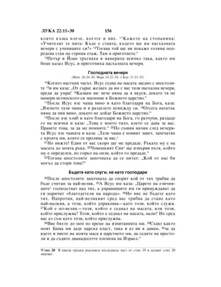 ãìäÄ 22:11–30                         156
ÍÓﬂÚÓ Í˙˘‡ ‚ÎÂÁÂ, ‚ÎÂÁÚÂ Ë ‚ËÂ. 11 ä‡ÊÂÚÂ Ì‡ ÒÚÓÔ‡ÌËÌ‡:
«ì˜ËÚÂÎﬂÚ ÚÂ ÔËÚ‡: ä˙‰Â Â ÒÚ‡ﬂÚ‡, Í˙‰ÂÚÓ ˘Â ﬂÏ Ô‡Òı‡ÎÌ‡Ú‡
‚Â˜Âﬂ Ò Û˜ÂÌËˆËÚÂ ÒË?» 12íÓ„‡‚‡ ÚÓÈ ˘Â ‚Ë ÔÓÍ‡ÊÂ „ÓÎﬂÏ‡ ÔÓ‰-
Â‰ÂÌ‡ ÒÚ‡ﬂ Ì‡ „ÓÌËﬂ ÂÚ‡Ê. í‡Ï ﬂ ÔË„ÓÚ‚ÂÚÂ.“
  13èÂÚ˙ Ë âÓ‡Ì Ú˙„Ì‡ı‡ Ë Ì‡ÏÂËı‡ ‚ÒË˜ÍÓ Ú‡Í‡, Í‡ÍÚÓ ËÏ

·Â¯Â Í‡Á‡Î àÒÛÒ, Ë ÔË„ÓÚ‚Ëı‡ Ô‡Òı‡ÎÌ‡Ú‡ ‚Â˜Âﬂ.

                           ÉÓÒÔÓ‰Ì‡Ú‡ ‚Â˜Âﬂ
                 (å‡Ú. 26:26–30; å‡Í 14:22–26; 1 äÓ. 11:23–25)
  14äÓ„‡ÚÓ Ì‡ÒÚ˙ÔË ˜‡Ò˙Ú, àÒÛÒ ÒÂ‰Ì‡ Ì‡ Ï‡Ò‡Ú‡ Á‡Â‰ÌÓ Ò ‡ÔÓÒÚÓÎË-
ÚÂ 15Ë ËÏ Í‡Á‡: ◊éÚ Ò˙ˆÂ ÊÂÎ‡Âı ‰‡ ﬂÏ Ò ‚‡Ò Ú‡ÁË Ô‡Òı‡ÎÌ‡ ‚Â˜Âﬂ,
ÔÂ‰Ë ‰‡ ÛÏ‡! 16ä‡Á‚‡Ï ‚Ë: ‚Â˜Â ÌﬂÏ‡ ‰‡ ﬂ ‚ÍÛÒﬂ, ‰ÓÍ‡ÚÓ Úﬂ ÌÂ
Ì‡ÏÂË ËÒÚËÌÒÍÓÚÓ ÒË ÁÌ‡˜ÂÌËÂ ‚ ÅÓÊËÂÚÓ ˆ‡ÒÚ‚Ó.“
  17èÓÒÎÂ àÒÛÒ ‚ÁÂ ˜‡¯‡ ‚ËÌÓ Ë Í‡ÚÓ ·Î‡„Ó‰‡Ë Ì‡ ÅÓ„‡, Í‡Á‡:

◊ÇÁÂÏÂÚÂ Ú‡ÁË ˜‡¯‡ Ë ﬂ ‡Á‰ÂÎÂÚÂ ÔÓÏÂÊ‰Û ÒË. 18éÚÒÂ„‡ Ì‡Ú‡Ú˙Í
ÌﬂÏ‡ ‰‡ ÔËﬂ ‚ËÌÓ, ‰ÓÍ‡ÚÓ ÌÂ ‰ÓÈ‰Â ÅÓÊËÂÚÓ ˆ‡ÒÚ‚Ó.“
  19èÓÒÎÂ ‚ÁÂ ıÎﬂ· Ë Í‡ÚÓ ·Î‡„Ó‰‡Ë Ì‡ ÅÓ„‡, „Ó ‡Á˜ÛÔË, ‡Á‰‡‰Â

„Ó Ì‡ ‚ÒË˜ÍË Ë Í‡Á‡: ◊íÓ‚‡ Â ÏÓÂÚÓ ÚﬂÎÓ, ÍÓÂÚÓ ÒÂ ‰‡‚‡ Á‡ ‚‡Ò.
è‡‚ÂÚÂ ÚÓ‚‡, Á‡ ‰‡ ÏÂ ÔÓÏÌËÚÂ.“ 20èÓ Ò˙˘Ëﬂ Ì‡˜ËÌ ÒÎÂ‰ ‚Â˜Âﬂ-
Ú‡ àÒÛÒ ‚ÁÂ ˜‡¯‡Ú‡ Ë Í‡Á‡: ◊í‡ÁË ˜‡¯‡ Â ÌÓ‚ËﬂÚ Á‡‚ÂÚ, Á‡ÔÂ˜‡Ú‡Ì
Ò Í˙‚Ú‡ ÏË, ÍÓﬂÚÓ ÒÂ ÔÓÎË‚‡ Á‡ ‚‡Ò.1
  21çÓ ‚ËÊÚÂ! Ö‰ËÌ ÓÚ ‚‡Ò ÒÍÓÓ ˘Â ÏÂ ÔÂ‰‡‰Â. ê˙Í‡Ú‡ ÏÛ Â Ì‡

Ï‡Ò‡Ú‡ ‰Ó ÏÓﬂÚ‡ ˙Í‡. 22óÓ‚Â¯ÍËﬂÚ ëËÌ* ˘Â ËÁ‚˙‚Ë Ô˙Úﬂ, ÍÓÈÚÓ
ÏÛ Â ÓÔÂ‰ÂÎÂÌ, ÌÓ „ÓÍÓ Ì‡ ÓÌÁË, ÍÓÈÚÓ „Ó ÔÂ‰‡‰Â.“
  23íÓ„‡‚‡ ‡ÔÓÒÚÓÎËÚÂ Á‡ÔÓ˜Ì‡ı‡ ‰‡ ÒÂ ÔËÚ‡Ú: ◊äÓÈ ÓÚ Ì‡Ò ·Ë

ÏÓ„˙Î ‰‡ ÒÚÓË ÚÓ‚‡?“

               Å˙‰ÂÚÂ Í‡ÚÓ ÒÎÛ„Ë, ÌÂ Í‡ÚÓ „ÓÒÔÓ‰‡Ë
  24èÓÒÎÂ ‡ÔÓÒÚÓÎËÚÂ Á‡ÔÓ˜Ì‡ı‡ ‰‡ ÒÔÓﬂÚ ÍÓÈ ÓÚ Úﬂı Úﬂ·‚‡ ‰‡
·˙‰Â Ò˜ËÚ‡Ì Á‡ Ì‡È-‚ÂÎËÍ. 25Ä àÒÛÒ ËÏ Í‡Á‡: ◊ñ‡ÂÚÂ Ì‡ ÂÁË˜ÌË-
ˆËÚÂ* „ÓÒÔÓ‰ÒÚ‚‡Ú Ì‡‰ Úﬂı, ‡ ÛÔ‡‚ÌËˆËÚÂ ËÏ „Ë ÔËÌÛÊ‰‡‚‡Ú ‰‡
„Ë Ì‡Ë˜‡Ú «·Î‡„Ó‰ÂÚÂÎË Ì‡ Ì‡Ó‰‡». 26çÓ ‚ËÂ ÌÂ ·˙‰ÂÚÂ Í‡ÚÓ
Úﬂı. ç‡ÔÓÚË‚, Ì‡È-‚ÂÎËÍËﬂÚ ÒÂ‰ ‚‡Ò Úﬂ·‚‡ ‰‡ ÒÚ‡ÌÂ Í‡ÚÓ
Ì‡È-Ï‡ÎÍËﬂ, ‡ ÚÓÁË, ÍÓÈÚÓ ÛÔ‡‚Îﬂ‚‡—Í‡ÚÓ ÚÓÁË, ÍÓÈÚÓ ÒÎÛÊË.
27äÓÈ Â ÔÓ-‚ÂÎËÍ—ÚÓÁË, ÍÓÈÚÓ Â ÒÂ‰Ì‡Î Ì‡ Ï‡Ò‡Ú‡, ËÎË ÚÓÁË,

ÍÓÈÚÓ ÔËÒÎÛÊ‚‡? íÓÁË, ÍÓÈÚÓ Â ÒÂ‰Ì‡Î Ì‡ Ï‡Ò‡Ú‡, Ì‡ÎË? çÓ ÒÂ‰
‚‡Ò ‡Á Ò˙Ï Í‡ÚÓ ÚÓÁË, ÍÓÈÚÓ ÔËÒÎÛÊ‚‡.
  28ÇËÂ ·ﬂıÚÂ ‰Ó ÏÂÌ ÔÓ ‚ÂÏÂ Ì‡ ËÁÔËÚ‡ÌËﬂÚ‡ ÏË. 29ë˙˘Ó Í‡ÍÚÓ

ÏÓﬂÚ Å‡˘‡ ÏË ‰‡‰Â ˆ‡ÒÍ‡ ‚Î‡ÒÚ, Ú‡Í‡ Ë ‡Á ‚Ë ﬂ ‰‡‚‡Ï, 30Á‡ ‰‡
ﬂ‰ÂÚÂ Ë ÔËÂÚÂ Ì‡ ÏÓﬂÚ‡ Ï‡Ò‡ ‚ ˆ‡ÒÚ‚ÓÚÓ ÏË, ‰‡ ÒÂ‰ËÚÂ Ì‡ ÔÂÒÚÓ-
ÎË Ë ‰‡ Ò˙‰ËÚÂ ‰‚‡Ì‡‰ÂÒÂÚÚÂ ÔÎÂÏÂÌ‡ Ì‡ àÁ‡ÂÎ.“

1ëÚËı 20 Ç ÌﬂÍÓË „˙ˆÍË ˙ÍÓÔËÒË ÔÓÒÎÂ‰Ì‡Ú‡ ˜‡ÒÚ ÓÚ ÒÚËı 19 Ë ˆÂÎËﬂÚ ÒÚËı 20
ÎËÔÒ‚‡Ú.
 