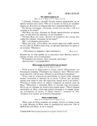 157                     ãìäÄ 22:31–47
                              çÂ „Û·ÂÚÂ ‚ﬂ‡Ú‡ ÒË
                     (å‡Ú. 26:31–35; å‡Í 14:27–31; âÓ‡Ì 13:36–38)
  31◊ëËÏÓÌÂ, ëËÏÓÌÂ, ÒÎÛ¯‡È! ë‡Ú‡Ì‡ ÔÓËÒÍ‡ ‡ÁÂ¯ÂÌËÂ ‰‡ ‚Ë
ÔÂÒÂÂ ‚ÒË˜ÍË Í‡ÚÓ ÊËÚÓ. 32çÓ ‡Á ÒÂ ÏÓÎËı Á‡ ÚÂ· ‰‡ ÌÂ Á‡„Û·Ë¯
‚ﬂ‡Ú‡ ÒË. à ÍÓ„‡ÚÓ ÒÂ ‚˙ÌÂ¯ ÔË ÏÂÌ, ÛÍÂÔ‚‡È ·‡ÚﬂÚ‡ ÒË.“
  33 Ä èÂÚ˙ ÓÚ„Ó‚ÓË: ◊ÉÓÒÔÓ‰Ë, „ÓÚÓ‚ Ò˙Ï ‰‡ Ë‰‡ Ò ÚÂ· Ë ‚

Á‡Ú‚Ó‡, Ë Ì‡ ÒÏ˙Ú!“
  34çÓ àÒÛÒ ÏÛ Í‡Á‡: ◊ä‡Á‚‡Ï ÚË, èÂÚÂ: ÔÂ‰Ë ÔÂÚÂÎ˙Ú ‰‡ ÔÓÔÂÂ

‰ÌÂÒ, ÚË ÚË Ô˙ÚË ˘Â ÓÚÂ˜Â¯, ˜Â ÏÂ ÔÓÁÌ‡‚‡¯.“
  35íÓ„‡‚‡ àÒÛÒ ËÏ Í‡Á‡: ◊äÓ„‡ÚÓ ‚Ë ËÁÔ‡ÚËı ·ÂÁ ÍÂÒËﬂ, ·ÂÁ

ÚÓ·‡, ·ÂÁ Ó·Û‚ÍË, ÎËÔÒ‚‡¯Â ÎË ‚Ë ÌÂ˘Ó?“
  ◊çÂ“—ÓÚ„Ó‚ÓËı‡ ‡ÔÓÒÚÓÎËÚÂ.
  36àÒÛÒ ËÏ Í‡Á‡: ◊ëÂ„‡ Ó·‡˜Â, ‡ÍÓ ËÏ‡ÚÂ Ô‡Ë ËÎË ÚÓ·‡, ÌÓÒÂÚÂ

„Ë Ò˙Ò ÒÂ·Â ÒË. äÓÈÚÓ ÌﬂÏ‡ ÌÓÊ, ‰‡ ÔÓ‰‡‰Â ‚˙ıÌ‡Ú‡ ÒË ‰Âı‡ Ë
‰‡ ÒË ÍÛÔË. 37èËÒ‡ÌÓ Â:
       «èÓÒÚ‡‚Ëı‡ „Ó Ì‡‡‚ÌÓ Ò ÔÂÒÚ˙ÔÌËˆËÚÂ.»                        àÒ‡ﬂ 53:12
ä‡Á‚‡Ï ‚Ë, ˜Â ÚÓ‚‡ Úﬂ·‚‡ ‰‡ ÒÂ ËÁÔ˙ÎÌË ‚ ÏÂÌ. ÇÒË˜ÍÓ, ÍÓÂÚÓ Â
ÔËÒ‡ÌÓ Á‡ ÏÂÌ, ÒÂ„‡ ÒÂ ËÁÔ˙ÎÌﬂ‚‡.“
  38ì˜ÂÌËˆËÚÂ ÏÛ Í‡Á‡ı‡: ◊ÖÚÓ, ÉÓÒÔÓ‰Ë, ‰‚‡ ÌÓÊ‡.“

  ◊ÑÓÒÚ‡Ú˙˜ÌÓ“—ÓÚ„Ó‚ÓË àÒÛÒ.
                  àÒÛÒ Í‡Á‚‡ Ì‡ ‡ÔÓÒÚÓÎËÚÂ ‰‡ ÒÂ ÏÓÎﬂÚ
                            (å‡Ú. 26:36–46; å‡Í 14:32–42)
  39íÓÈ ËÁÎÂÁÂ ÓÚ ÖÛÒ‡ÎËÏ Ë ÓÚË‰Â, Í‡ÍÚÓ Ó·ËÍÌÓ‚ÂÌÓ, Ì‡
ÖÎÂÓÌÒÍ‡Ú‡ ÔÎ‡ÌËÌ‡.* ì˜ÂÌËˆËÚÂ ÏÛ ÓÚË‰Óı‡ Ò ÌÂ„Ó. 40äÓ„‡ÚÓ ÒÚË„-
Ì‡ ‰Ó ÏﬂÒÚÓÚÓ, ÚÓÈ ËÏ Í‡Á‡: ◊åÓÎÂÚÂ ÒÂ ‰‡ ÌÂ ·˙‰ÂÚÂ ËÁÍÛ¯ÂÌË.“
  41ëÎÂ‰ ÚÓ‚‡ ÒÂ ÓÚ‰‡ÎÂ˜Ë Ì‡ ‡ÁÒÚÓﬂÌËÂ ÓÚ ÓÍÓÎÓ Â‰ËÌ ı‚˙ÎÂÈ

Í‡Ï˙Í, ÍÓÎÂÌË˜Ë Ë Á‡ÔÓ˜Ì‡ ‰‡ ÒÂ ÏÓÎË: 42◊éÚ˜Â, ‡ÍÓ ÊÂÎ‡Â¯,
Ï‡ıÌË Ú‡ÁË ˜‡¯‡ ÓÚ ÏÂÌ. çÓ ÌÂÍ‡ ·˙‰Â Ú‚ÓﬂÚ‡ ‚ÓÎﬂ, ‡ ÌÂ ÏÓﬂÚ‡.“
43íÓ„‡‚‡ ÒÂ ÔÓﬂ‚Ë ‡Ì„ÂÎ ÓÚ ÌÂ·ÂÚÓ, ËÁÔ‡ÚÂÌ ‰‡ ‚‰˙ıÌÂ ÒËÎ‡ Ì‡

àÒÛÒ. 44àÁÔ˙ÎÌÂÌ Ò ÚÂÁ‡ÌËﬂ, àÒÛÒ ÒÂ ÏÓÎÂ¯Â Ó˘Â ÔÓ-ÛÒ˙‰ÌÓ.
èÓÚÚ‡ ÏÛ ÒÂ ÒÚË˜‡¯Â Ì‡ ÁÂÏﬂÚ‡ Í‡ÚÓ Í‡ÔÍË Í˙‚.1 45ä‡ÚÓ Ò‚˙¯Ë
ÏÓÎËÚ‚‡Ú‡ ÒË, àÒÛÒ ÓÚË‰Â ÔË Ò‚ÓËÚÂ Û˜ÂÌËˆË Ë „Ë Á‡‚‡Ë Á‡ÒÔ‡-
ÎË, ËÁÚÓ˘ÂÌË ÓÚ ÔÂ˜‡Î. 46 ◊á‡˘Ó ÒÔËÚÂ?“—ÔÓÔËÚ‡ „Ë ÚÓÈ.
◊ëÚ‡ÌÂÚÂ Ë ÒÂ ÏÓÎÂÚÂ ‰‡ ÌÂ ·˙‰ÂÚÂ ËÁÍÛ¯ÂÌË.“
                                àÒÛÒ Â ‡ÂÒÚÛ‚‡Ì
                     (å‡Ú. 26:47–56; å‡Í 14:43–50; âÓ‡Ì 13:3–11)
   àÒÛÒ Ó˘Â ÌÂ ·Â¯Â Ò‚˙¯ËÎ ‰‡ „Ó‚ÓË, ÍÓ„‡ÚÓ ÒÂ ÔÓﬂ‚Ë Ú˙ÎÔ‡
  47

ÓÚ ıÓ‡. ÇÓ‰Â¯Â „Ë û‰‡, Â‰ËÌ ÓÚ ‰‚‡Ì‡‰ÂÒÂÚÚÂ ‡ÔÓÒÚÓÎ‡. íÓÈ ÒÂ
ÔË·ÎËÊË Í˙Ï àÒÛÒ, Á‡ ‰‡ „Ó ˆÂÎÛÌÂ.

1ëÚËıÓ‚Â   43–44 çﬂÍÓË „˙ˆÍË ˙ÍÓÔËÒË ÌÂ Ò˙‰˙Ê‡Ú ÒÚËıÓ‚Â 43 Ë 44.
 