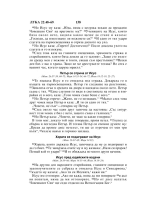 ãìäÄ 22:48–69                         158
 48 çÓ àÒÛÒ ÏÛ Í‡Á‡: ◊û‰‡, ÌËÏ‡ Ò ˆÂÎÛ‚Í‡ ËÒÍ‡¯ ‰‡ ÔÂ‰‡‰Â¯
óÓ‚Â¯ÍËﬂ ëËÌ* Ì‡ ‚‡„Ó‚ÂÚÂ ÏÛ?“ 49ì˜ÂÌËˆËÚÂ Ì‡ àÒÛÒ, ÍÓËÚÓ
·ﬂı‡ ÓÍÓÎÓ ÌÂ„Ó, ‚Ë‰ﬂı‡ Í‡Í‚Ó ˘Â¯Â ‰‡ ÒÚ‡ÌÂ Ë Í‡Á‡ı‡:
◊ÉÓÒÔÓ‰Ë, ‰‡ ËÁÔÓÎÁ‚‡ÏÂ ÎË ÌÓÊÓ‚ÂÚÂ ÒË?“ 50à Â‰ËÌ ÓÚ Úﬂı Û‰‡Ë
ÒÎÛ„‡Ú‡ Ì‡ Ô˙‚ÓÒ‚Â˘ÂÌËÍ‡ Ë ÓÚﬂÁ‡ ‰ﬂÒÌÓÚÓ ÏÛ ÛıÓ.
  51çÓ àÒÛÒ Í‡Á‡: ◊ëÔÂÚÂ! ÑÓÒÚ‡Ú˙˜ÌÓ!“ èÓÒÎÂ ‰ÓÍÓÒÌ‡ ÛıÓÚÓ Ì‡

ÒÎÛ„‡Ú‡ Ë „Ó ËÁÎÂÍÛ‚‡.
  52ëÎÂ‰ ÚÓ‚‡ Í‡Á‡ Ì‡ „Î‡‚ÌËÚÂ Ò‚Â˘ÂÌËˆË, ı‡ÏÓ‚‡Ú‡ ÒÚ‡Ê‡ Ë

ÒÚ‡ÂÈ¯ËÌËÚÂ, ÍÓËÚÓ ·ﬂı‡ ‰Ó¯ÎË ‰‡ „Ó Á‡ÎÓ‚ﬂÚ: ◊á‡˘Ó ÒÚÂ ËÁÎÂÁ-
ÎË ÒÂ˘Û ÏÂÌ Ò ÌÓÊÓ‚Â Ë ÚÓﬂ„Ë, ÒﬂÍ‡¯ Ò˙Ï ÔÂÒÚ˙ÔÌËÍ? 53ÇÒÂÍË
‰ÂÌ ·ﬂı Ò ‚‡Ò ‚ ı‡Ï‡. á‡˘Ó ÌÂ ÏÂ ‡ÂÒÚÛ‚‡ıÚÂ ÚÓ„‡‚‡? çÓ ÒÂ„‡ Â
‚‡¯ËﬂÚ ˜‡Ò, ÍÓ„‡ÚÓ ˆ‡Û‚‡ Ï‡Í˙Ú.“
                        èÂÚ˙ ÒÂ ÓÚË˜‡ ÓÚ àÒÛÒ
        (å‡Ú. 26:57–58, 69–75; å‡Í 14:53–54, 66–72; âÓ‡Ì 18:12–18, 25–27)
 54 íÂ ı‚‡Ì‡ı‡ àÒÛÒ Ë „Ó ÓÚ‚Â‰Óı‡ ÔÓ‰ ÒÚ‡Ê‡. ÑÓÍ‡‡ı‡ „Ó ‚
Í˙˘‡Ú‡ Ì‡ Ô˙‚ÓÒ‚Â˘ÂÌËÍ‡. èÂÚ˙ „Ë ÒÎÂ‰‚‡¯Â Ì‡ ‡ÁÒÚÓﬂÌËÂ.
55á‡Ô‡ÎËı‡ Ó„˙Ì ‚ ÒÂ‰‡Ú‡ Ì‡ ‰‚Ó‡ Ë Ì‡Òﬂ‰‡ı‡ ÓÍÓÎÓ ÌÂ„Ó. èÂÚ˙

ÒÂ‰Ì‡ Ò Úﬂı. 56Ö‰Ì‡ ÒÎÛ„ËÌﬂ „Ó ‚Ë‰ﬂ ‚ Ò‚ÂÚÎËÌ‡Ú‡ Ì‡ Ó„˙Ìﬂ Ë ‚ÁË-
‡ÈÍË ÒÂ ‚ ÌÂ„Ó, Í‡Á‡: ◊íÓÁË ˜Ó‚ÂÍ Ò˙˘Ó ·Â¯Â Ò ÌÂ„Ó.“
  57çÓ èÂÚ˙ ÓÚÂ˜Â: ◊ÜÂÌÓ, ÌÂ „Ó ÔÓÁÌ‡‚‡Ï.“ 58å‡ÎÍÓ ÒÎÂ‰ ÚÓ‚‡

‰Û„ ˜Ó‚ÂÍ ‚Ë‰ﬂ èÂÚ˙ Ë Í‡Á‡: ◊à ÚË ÒË Â‰ËÌ ÓÚ Úﬂı.“
  ◊óÓ‚Â˜Â, ÌÂ Ò˙Ï“—ÓÚ‚˙Ì‡ ÏÛ èÂÚ˙.
  59ëÎÂ‰ ÓÍÓÎÓ ˜‡Ò Â‰ËÌ ‰Û„ Á‡ÔÓ˜Ì‡ ‰‡ Ì‡ÒÚÓﬂ‚‡: ◊ë˙Ò ÒË„Û-

ÌÓÒÚ ÚÓÁË ˜Ó‚ÂÍ Â ·ËÎ Ò ÌÂ„Ó, Á‡˘ÓÚÓ Ò˙˘Ó Â „‡ÎËÎÂÂˆ.“
  60çÓ èÂÚ˙ Í‡Á‡: ◊óÓ‚Â˜Â, ÌÂ ÁÌ‡ﬂ Á‡ Í‡Í‚Ó „Ó‚ÓË¯.“

  Ç ÚÓÁË ÏË„, ‰ÓÍ‡ÚÓ ÚÓÈ Ó˘Â „Ó‚ÓÂ¯Â, ÔÓÔﬂ ÔÂÚÂÎ. 61ÉÓÒÔÓ‰ ÒÂ
Ó·˙Ì‡ Ë ÔÓ„ÎÂ‰Ì‡ èÂÚ˙. à ÚÓ„‡‚‡ èÂÚ˙ ÒË ÒÔÓÏÌË ‰ÛÏËÚÂ ÏÛ:
◊èÂ‰Ë ‰‡ ÔÓÔÂÂ ‰ÌÂÒ ÔÂÚÂÎ˙Ú, ÚË ˘Â ÒÂ ÓÚÂ˜Â¯ ÓÚ ÏÂÌ ÚË
Ô˙ÚË“, 62ËÁÎÂÁÂ Ì‡‚˙Ì Ë „Ó˜Ë‚Ó Á‡ÔÎ‡Í‡.
                    ïÓ‡Ú‡ ÒÂ ÔÓ‰Ë„‡‚‡Ú Ì‡ àÒÛÒ
                           (å‡Ú. 26:67–68; å‡Í 14:65)
 63 ïÓ‡Ú‡, ÍÓËÚÓ ‰˙Ê‡ı‡ àÒÛÒ, Á‡ÔÓ˜Ì‡ı‡ ‰‡ ÏÛ ÒÂ ÔÓ‰Ë„‡‚‡Ú Ë
‰‡ „Ó ·ËﬂÚ. 64íÂ Á‡‚˙Á‡ı‡ Ó˜ËÚÂ ÏÛ Ë ÏÛ Í‡Á‚‡ı‡: ◊ç‡ÎË ÒË ÔÓÓÍ!
èÓÁÌ‡È ÍÓÈ ÚÂ Û‰‡Ë!“ 65à „Ó Ó·ËÊ‰‡ı‡ ÔÓ ÏÌÓ„Ó ‰Û„Ë Ì‡˜ËÌË.
                     àÒÛÒ ÔÂ‰ ˛‰ÂÈÒÍËÚÂ ‚Ó‰‡˜Ë
                 (å‡Ú. 26:59–66; å‡Í 14:55–64; âÓ‡Ì 18:19–24)
 66ç‡ ‰Û„Ëﬂ ‰ÂÌ Ì‡Ó‰ÌËÚÂ ÒÚ‡ÂÈ¯ËÌË, „Î‡‚ÌËÚÂ Ò‚Â˘ÂÌËˆË Ë
Á‡ÍÓÌÓÛ˜ËÚÂÎËÚÂ ÒÂ Ò˙·‡ı‡ Ë ÓÚ‚Â‰Óı‡ àÒÛÒ ‚ ëËÌÂ‰ËÓÌ‡,*
67Í˙‰ÂÚÓ ÏÛ Í‡Á‡ı‡: ◊ÄÍÓ ÚË ÒË åÂÒËﬂÚ‡,* Í‡ÊË ÌË.“

  àÒÛÒ ËÏ ÓÚ„Ó‚ÓË: ◊ÄÍÓ ‚Ë Í‡Ê‡, ÌﬂÏ‡ ‰‡ ÏË ÔÓ‚ﬂ‚‡ÚÂ 68Ë ‡ÍÓ
‚Ë ÔÓÔËÚ‡Ï, ÌﬂÏ‡ ‰‡ ÏË ÓÚ„Ó‚ÓËÚÂ. 69 çÓ ÓÚ ‰ÌÂÒ Ì‡Ú‡Ú˙Í
óÓ‚Â¯ÍËﬂÚ ëËÌ* ˘Â ÒÂ‰Ë ÓÚ‰ﬂÒÌÓ Ì‡ ÇÒÂÏÓ„˙˘Ëﬂ ÅÓ„.“
 