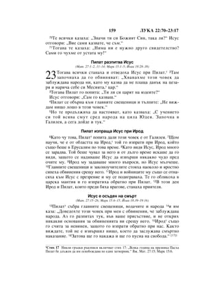 159                 ãìäÄ 22:70–23:17
  70íÂ ‚ÒË˜ÍË Í‡Á‡ı‡: ◊áÌ‡˜Ë ÚË ÒË ÅÓÊËﬂÚ ëËÌ, Ú‡Í‡ ÎË?“ àÒÛÒ
ÓÚ„Ó‚ÓË: ◊ÇËÂ Ò‡ÏË Í‡Á‚‡ÚÂ, ˜Â Ò˙Ï.“
  71íÓ„‡‚‡ ÚÂ Í‡Á‡ı‡: ◊çËÏ‡ ÌË Â ÌÛÊÌÓ ‰Û„Ó Ò‚Ë‰ÂÚÂÎÒÚ‚Ó?

ë‡ÏË „Ó ˜ÛıÏÂ ÓÚ ÛÒÚ‡Ú‡ ÏÛ!“

                           èËÎ‡Ú ‡ÁÔËÚ‚‡ àÒÛÒ
                 (å‡Ú. 27:1–2, 11–14; å‡Í 15:1–5; âÓ‡Ì 18:28–38)
      íÓ„‡‚‡ ‚ÒË˜ÍË ÒÚ‡Ì‡ı‡ Ë ÓÚ‚Â‰Óı‡ àÒÛÒ ÔË èËÎ‡Ú.* 2í‡Ï
23    Á‡ÔÓ˜Ì‡ı‡ ‰‡ „Ó Ó·‚ËÌﬂ‚‡Ú: ◊ï‚‡Ì‡ıÏÂ ÚÓÁË ˜Ó‚ÂÍ ‰‡
Á‡·ÎÛÊ‰‡‚‡ Ì‡Ó‰‡ ÌË, Í‡ÚÓ ÏÛ Í‡Á‚‡ ‰‡ ÌÂ ÔÎ‡˘‡ ‰‡Ì˙Í Ì‡ ˆÂÁ‡-
ﬂ Ë Ì‡Ë˜‡ ÒÂ·Â ÒË åÂÒËﬂÚ‡,* ˆ‡.“
  3íÓ„‡‚‡ èËÎ‡Ú „Ó ÔÓÔËÚ‡: ◊íË ÎË ÒË ˆ‡ﬂÚ Ì‡ ˛‰ÂËÚÂ?“

  àÒÛÒ ÓÚ„Ó‚ÓË: ◊ë‡Ï „Ó Í‡Á‚‡¯.“
  4èËÎ‡Ú ÒÂ Ó·˙Ì‡ Í˙Ï „Î‡‚ÌËÚÂ Ò‚Â˘ÂÌËˆË Ë Ú˙ÎÔËÚÂ: ◊çÂ ‚ËÊ-

‰‡Ï ÌË˘Ó ÎÓ¯Ó ‚ ÚÓÁË ˜Ó‚ÂÍ.“
  5çÓ ÚÂ ÔÓ‰˙ÎÊËı‡ ‰‡ Ì‡ÒÚÓﬂ‚‡Ú, Í‡ÚÓ Í‡Á‚‡ı‡: ◊ë Û˜ÂÌËÂÚÓ

ÒË ÚÓÈ ‚Òﬂ‚‡ ÒÏÛÚ ÒÂ‰ Ì‡Ó‰‡ Ì‡ ˆﬂÎ‡ û‰Âﬂ. á‡ÔÓ˜Ì‡ ‚
É‡ÎËÎÂﬂ, ‡ ÒÂ„‡ ‰ÓÈ‰Â Ë ÚÛÍ.“

                     èËÎ‡Ú ËÁÔ‡˘‡ àÒÛÒ ÔË àÓ‰
  6ä‡ÚÓ ˜Û ÚÓ‚‡, èËÎ‡Ú* ÔÓÔËÚ‡ ‰‡ÎË ÚÓÁË ˜Ó‚ÂÍ Â ÓÚ É‡ÎËÎÂﬂ. 7ôÓÏ
Ì‡Û˜Ë, ˜Â Â ÓÚ Ó·Î‡ÒÚÚ‡ Ì‡ àÓ‰,* ÚÓÈ „Ó ËÁÔ‡ÚË ÔË àÓ‰, ÍÓÈÚÓ
Ò˙˘Ó ·Â¯Â ‚ ÖÛÒ‡ÎËÏ ÔÓ ÚÓ‚‡ ‚ÂÏÂ. 8ä‡ÚÓ ‚Ë‰ﬂ àÒÛÒ, àÓ‰ ÏÌÓ„Ó
ÒÂ Á‡‡‰‚‡. íÓÈ ·Â¯Â ˜Û‚‡Î Á‡ ÌÂ„Ó Ë ÓÚ ‰˙Î„Ó ‚ÂÏÂ ËÒÍ‡¯Â ‰‡ „Ó
‚Ë‰Ë, Á‡˘ÓÚÓ ÒÂ Ì‡‰ﬂ‚‡¯Â àÒÛÒ ‰‡ ËÁ‚˙¯Ë ÌﬂÍ‡Í‚Ó ˜Û‰Ó ÔÂ‰
Ó˜ËÚÂ ÏÛ. 9àÓ‰ ÏÛ Á‡‰‡‚‡¯Â ÏÌÓ„Ó ‚˙ÔÓÒË, ÌÓ àÒÛÒ Ï˙Î˜Â¯Â.
10ÉÎ‡‚ÌËÚÂ Ò‚Â˘ÂÌËˆË Ë Á‡ÍÓÌÓÛ˜ËÚÂÎËÚÂ ÒÚÓﬂı‡ Ì‡ÓÍÓÎÓ Ë ﬂÓÒÚÌÓ

ÒËÔÂı‡ Ó·‚ËÌÂÌËﬂ ÒÂ˘Û ÌÂ„Ó. 11àÓ‰ Ë ‚ÓÈÌËˆËÚÂ ÏÛ Ò˙˘Ó ÒÂ ÓÚÌ‡-
Òﬂı‡ Í˙Ï àÒÛÒ Ò ÔÂÁÂÌËÂ Ë ÏÛ ÒÂ ÔÓ‰Ë„‡‚‡ı‡. íÂ „Ó Ó·ÎﬂÍÓı‡ ‚
ˆ‡ÒÍ‡ Ï‡ÌÚËﬂ Ë „Ó ËÁÔ‡ÚËı‡ Ó·‡ÚÌÓ ÔË èËÎ‡Ú. 12Ç ÚÓÁË ‰ÂÌ
àÓ‰ Ë èËÎ‡Ú, ÍÓËÚÓ ÔÂ‰Ë ·ﬂı‡ ‚‡„Ó‚Â, ÒÚ‡Ì‡ı‡ ÔËﬂÚÂÎË.

                         àÒÛÒ Â ÓÒ˙‰ÂÌ Ì‡ ÒÏ˙Ú
                  (å‡Ú. 27:15–26; å‡Í 15:6–15; âÓ‡Ì 18:39–19:16)
   èËÎ‡Ú* Ò˙·‡ „Î‡‚ÌËÚÂ Ò‚Â˘ÂÌËˆË, ‚Ó‰‡˜ËÚÂ Ë Ì‡Ó‰‡ 14Ë ËÏ
  13

Í‡Á‡: ◊ÑÓ‚Â‰ÓıÚÂ ÚÓÁË ˜Ó‚ÂÍ ÔË ÏÂÌ Ò Ó·‚ËÌÂÌËﬂ, ˜Â Á‡·ÎÛÊ‰‡‚‡
Ì‡Ó‰‡. ÄÁ „Ó ‡ÁÔËÚ‡ı ÚÛÍ, ‚˙‚ ‚‡¯Â ÔËÒ˙ÒÚ‚ËÂ, Ë ÌÂ ÓÚÍËı
ÌËÍ‡Í‚Ë ÓÒÌÓ‚‡ÌËﬂ Á‡ Ó·‚ËÌÂÌËﬂÚ‡ ‚Ë ÒÂ˘Û ÌÂ„Ó. 15àÓ‰* Ò˙˘Ó
„Ó Ò˜ËÚ‡ Á‡ ÌÂ‚ËÌÂÌ, Á‡˘ÓÚÓ „Ó ËÁÔ‡ÚË Ó·‡ÚÌÓ ÔË Ì‡Ò. ä‡ÍÚÓ
‚ËÊ‰‡ÚÂ, ÚÓÈ ÌÂ Â ËÁ‚˙¯ËÎ ÌË˘Ó, ÍÓÂÚÓ ‰‡ Á‡ÒÎÛÊ‡‚‡ ÒÏ˙ÚÌÓ
Ì‡Í‡Á‡ÌËÂ. 16á‡ÚÓ‚‡ ˘Â „Ó Ì‡Í‡Ê‡ Ë ˘Â „Ó ÔÛÒÌ‡ Ì‡ Ò‚Ó·Ó‰‡.“ [17]1

1ëÚËı 17 çﬂÍÓË „˙ˆÍË ˙ÍÓÔËÒË ‚ÍÎ˛˜‚‡Ú ÒÚËı 17: ◊ÇÒﬂÍ‡ „Ó‰ËÌ‡ Ì‡ Ô‡ÁÌËÍ‡ è‡Òı‡
èËÎ‡Ú ·Â ‰Î˙ÊÂÌ ‰‡ ËÏ ÓÒ‚Ó·ÓÊ‰‡‚‡ ÔÓ Â‰ËÌ Á‡Ú‚ÓÌËÍ.“ ÇÊ. å‡Ú. 27:15; å‡Í 15:6.
 