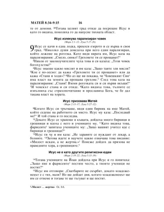 åÄíÖâ 8:34–9:15                         16
ÚÂ ÓÚ ‰ÂÏÓÌË. 34íÓ„‡‚‡ ˆÂÎËﬂÚ „‡‰ ÓÚË‰Â ‰‡ ÔÓÒÂ˘ÌÂ àÒÛÒ Ë
Í‡ÚÓ „Ó ‚Ë‰ﬂı‡, ÔÓÏÓÎËı‡ „Ó ‰‡ Ì‡ÔÛÒÌÂ ÚﬂıÌ‡Ú‡ Ó·Î‡ÒÚ.
                    àÒÛÒ ËÁÎÂÍÛ‚‡ Ô‡‡ÎËÁË‡Ì ˜Ó‚ÂÍ
                            (å‡Í 2:1–12; ãÛÍ‡ 5:17–26)


9  àÒÛÒ ÒÂ Í‡˜Ë ‚ Â‰Ì‡ ÎÓ‰Í‡, ÔÂÍÓÒË ÂÁÂÓÚÓ Ë ÒÂ ‚˙Ì‡ ‚ Ò‚Óﬂ
   „‡‰. 2çﬂÍÓÎÍÓ ‰Û¯Ë ‰Ó‚Â‰Óı‡ ÔË ÌÂ„Ó Â‰ËÌ Ô‡‡ÎËÁË‡Ì,
ÍÓÈÚÓ ÎÂÊÂ¯Â Ì‡ Ó„ÓÁÍ‡. ä‡ÚÓ ‚Ë‰ﬂ ‚ﬂ‡Ú‡ ËÏ, àÒÛÒ Í‡Á‡ Ì‡
Ô‡‡ÎËÁË‡ÌËﬂ: ◊ëÏÂÎÓ, ÒËÌÍÓ! ÉÂıÓ‚ÂÚÂ ÚË ÒÂ ÔÓ˘‡‚‡Ú!“
  3çﬂÍÓË ÓÚ Á‡ÍÓÌÓÛ˜ËÚÂÎËÚÂ ˜Ûı‡ ÚÓ‚‡ Ë ÒË Í‡Á‡ı‡: ◊íÓÁË ˜Ó‚ÂÍ

·Ó„ÓıÛÎÒÚ‚‡!“
  4àÒÛÒ ÁÌ‡Â¯Â Í‡Í‚Ó ÏËÒÎﬂÚ Ë ËÏ Í‡Á‡: ◊á‡˘Ó Ú‡ËÚÂ ÁÎË ÏËÒÎË?
5äÓÂ Â ÔÓ-ÎÂÒÌÓ: ‰‡ Í‡Ê‡ «ÉÂıÓ‚ÂÚÂ ÚË ÒÂ ÔÓ˘‡‚‡Ú» ËÎË ‰‡

Í‡Ê‡ «ëÚ‡ÌË Ë ıÓ‰Ë»? 6çÓ ‡Á ˘Â ‚Ë ÔÓÍ‡Ê‡, ˜Â óÓ‚Â¯ÍËﬂÚ ëËÌ*
ËÏ‡ ‚Î‡ÒÚ Ì‡ ÁÂÏﬂÚ‡ ‰‡ ÔÓ˘‡‚‡ „ÂıÓ‚Â.“ ëÎÂ‰ ÚÓ‚‡ Í‡Á‡ Ì‡
Ô‡‡ÎËÁË‡ÌËﬂ: ◊ëÚ‡ÌË! ÇÁÂÏË Ó„ÓÁÍ‡Ú‡ ÒË Ë ÒË ‚˙‚Ë ‚Í˙˘Ë!“
7à ˜Ó‚ÂÍ˙Ú ÒÚ‡Ì‡ Ë ÒË ÓÚË‰Â. 8ä‡ÚÓ ‚Ë‰ﬂı‡ ÚÓ‚‡, Ú˙ÎÔËÚÂ ÒÂ

ËÁÔ˙ÎÌËı‡ Ò˙Ò ÒÚ‡ıÓÔÓ˜ËÚ‡ÌËÂ Ë ÔÓÒÎ‡‚Ëı‡ ÅÓ„‡, ˜Â ·Â ‰‡Î
Ú‡Í‡‚‡ ‚Î‡ÒÚ Ì‡ ıÓ‡Ú‡.
                           àÒÛÒ ÔËÁÓ‚‡‚‡ å‡ÚÂÈ
                            (å‡Í 2:13–17; ãÛÍ‡ 5:27–32)
 9 äÓ„‡ÚÓ àÒÛÒ ÒË Ú˙„‚‡¯Â, ‚Ë‰ﬂ Â‰ËÌ ·ËÌËÍ Ì‡ ËÏÂ å‡ÚÂÈ,
ÍÓÈÚÓ ÒÂ‰Â¯Â Ì‡ ‡·ÓÚÌÓÚÓ ÒË ÏﬂÒÚÓ. àÒÛÒ ÏÛ Í‡Á‡: ◊èÓÒÎÂ‰‚‡È
ÏÂ!“ à ÚÓÈ ÒÚ‡Ì‡ Ë „Ó ÔÓÒÎÂ‰‚‡.
  10ÑÓÍ‡ÚÓ àÒÛÒ ÒÂ ı‡ÌÂ¯Â ‚ Í˙˘‡Ú‡, ‰ÓÈ‰Óı‡ ÏÌÓ„Ó ·ËÌËˆË Ë

„Â¯ÌËˆË Ë ﬂ‰Óı‡ Ò ÌÂ„Ó Ë Û˜ÂÌËˆËÚÂ ÏÛ. 11ä‡ÚÓ ‚Ë‰ﬂı‡ ÚÓ‚‡,
Ù‡ËÒÂËÚÂ* Á‡ÔËÚ‡ı‡ Û˜ÂÌËˆËÚÂ ÏÛ: ◊á‡˘Ó ‚‡¯ËﬂÚ Û˜ËÚÂÎ ﬂ‰Â Ò
·ËÌËˆË Ë „Â¯ÌËˆË?“
  12àÒÛÒ „Ë ˜Û Ë ËÏ Í‡Á‡: ◊çÂ Á‰‡‚ËÚÂ ÒÂ ÌÛÊ‰‡ﬂÚ ÓÚ ÎÂÍ‡, ‡

·ÓÎÌËÚÂ. 13á‡ÚÓ‚‡ Ë‰ÂÚÂ Ë Ì‡Û˜ÂÚÂ Í‡Í‚Ó ÓÁÌ‡˜‡‚‡ ÚÓ‚‡ ÔËÒ‡ÌËÂ:
«åËÎÓÒÚ ËÒÍ‡Ï, ‡ ÌÂ ÊÂÚ‚‡.»1 èÓÌÂÊÂ ‰ÓÈ‰Óı ‰‡ ÔËÁÓ‚‡ ÌÂ
Ô‡‚Â‰ÌËÚÂ ıÓ‡, ‡ „Â¯ÌËˆËÚÂ.“
                àÒÛÒ ÌÂ Â Í‡ÚÓ ‰Û„ËÚÂ ÂÎË„ËÓÁÌË ˛‰ÂË
                            (å‡Í 2:18–22; ãÛÍ‡ 5:33–39)
 14 íÓ„‡‚‡ Û˜ÂÌËˆËÚÂ Ì‡ âÓ‡Ì ‰ÓÈ‰Óı‡ ÔË àÒÛÒ Ë „Ó ÔÓÔËÚ‡ı‡:
◊á‡˘Ó ÌËÂ Ë Ù‡ËÒÂËÚÂ* ÔÓÒÚËÏ ˜ÂÒÚÓ, ‡ Ú‚ÓËÚÂ Û˜ÂÌËˆË ÌÂ
ÔÓÒÚﬂÚ?“
  15àÒÛÒ ËÏ ÓÚ„Ó‚ÓË: ◊ë‚‡Ú·‡ËÚÂ ÌÂ ÒÍ˙·ﬂÚ, ‰ÓÍ‡ÚÓ ÏÎ‡‰ÓÊÂ-

ÌÂˆ˙Ú Â Ò Úﬂı, Ì‡ÎË? çÓ ˘Â ‰ÓÈ‰‡Ú ‰ÌË, ÍÓ„‡ÚÓ ÏÎ‡‰ÓÊÂÌÂˆ˙Ú ˘Â
ËÏ ÒÂ ÓÚÌÂÏÂ Ë ÚÓ„‡‚‡ ÚÂ ˘Â Ú˙„Û‚‡Ú Ë ˘Â ÔÓÒÚﬂÚ.

1«åËÎÓÒÚ   … ÊÂÚ‚‡» éÒ. 6:6.
 