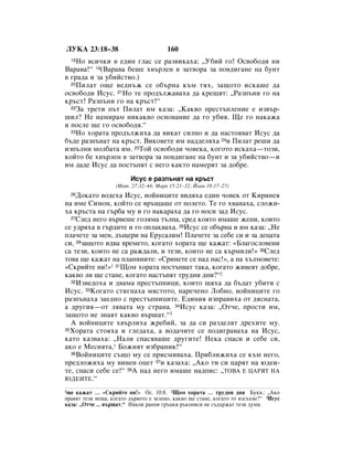 ãìäÄ 23:18–38                           160
  18çÓ ‚ÒË˜ÍË ‚ Â‰ËÌ „Î‡Ò ÒÂ ‡Á‚ËÍ‡ı‡: ◊ì·ËÈ „Ó! éÒ‚Ó·Ó‰Ë ÌË
Ç‡‡‚‡!“ 19(Ç‡‡‚‡ ·Â¯Â ı‚˙ÎÂÌ ‚ Á‡Ú‚Ó‡ Á‡ ÔÓ‚‰Ë„‡ÌÂ Ì‡ ·ÛÌÚ
‚ „‡‰‡ Ë Á‡ Û·ËÈÒÚ‚Ó.)
  20èËÎ‡Ú Ó˘Â ‚Â‰Ì˙Ê ÒÂ Ó·˙Ì‡ Í˙Ï Úﬂı, Á‡˘ÓÚÓ ËÒÍ‡¯Â ‰‡

ÓÒ‚Ó·Ó‰Ë àÒÛÒ. 21çÓ ÚÂ ÔÓ‰˙ÎÊ‡‚‡ı‡ ‰‡ ÍÂ˘ﬂÚ: ◊ê‡ÁÔ˙ÌË „Ó Ì‡
Í˙ÒÚ! ê‡ÁÔ˙ÌË „Ó Ì‡ Í˙ÒÚ!“
  22á‡ ÚÂÚË Ô˙Ú èËÎ‡Ú ËÏ Í‡Á‡: ◊ä‡Í‚Ó ÔÂÒÚ˙ÔÎÂÌËÂ Â ËÁ‚˙-

¯ËÎ? çÂ Ì‡ÏË‡Ï ÌËÍ‡Í‚Ó ÓÒÌÓ‚‡ÌËÂ ‰‡ „Ó Û·Ëﬂ. ôÂ „Ó Ì‡Í‡Ê‡
Ë ÔÓÒÎÂ ˘Â „Ó ÓÒ‚Ó·Ó‰ﬂ.“
  23çÓ ıÓ‡Ú‡ ÔÓ‰˙ÎÊËı‡ ‰‡ ‚ËÍ‡Ú ÒËÎÌÓ Ë ‰‡ Ì‡ÒÚÓﬂ‚‡Ú àÒÛÒ ‰‡

·˙‰Â ‡ÁÔ˙Ì‡Ú Ì‡ Í˙ÒÚ. ÇËÍÓ‚ÂÚÂ ËÏ Ì‡‰‰ÂÎﬂı‡ 24Ë èËÎ‡Ú Â¯Ë ‰‡
ËÁÔ˙ÎÌË ÏÓÎ·‡Ú‡ ËÏ. 25íÓÈ ÓÒ‚Ó·Ó‰Ë ˜Ó‚ÂÍ‡, ÍÓ„ÓÚÓ ËÒÍ‡ı‡—ÚÓÁË,
ÍÓÈÚÓ ·Â ı‚˙ÎÂÌ ‚ Á‡Ú‚Ó‡ Á‡ ÔÓ‚‰Ë„‡ÌÂ Ì‡ ·ÛÌÚ Ë Á‡ Û·ËÈÒÚ‚Ó—Ë
ËÏ ‰‡‰Â àÒÛÒ ‰‡ ÔÓÒÚ˙ÔﬂÚ Ò ÌÂ„Ó Í‡ÍÚÓ Ì‡ÏÂﬂÚ Á‡ ‰Ó·Â.
                         àÒÛÒ Â ‡ÁÔ˙Ì‡Ú Ì‡ Í˙ÒÚ
                   (å‡Ú. 27:32–44; å‡Í 15:21–32; âÓ‡Ì 19:17–27)
  26ÑÓÍ‡ÚÓ ‚Ó‰Âı‡ àÒÛÒ, ‚ÓÈÌËˆËÚÂ ‚Ë‰ﬂı‡ Â‰ËÌ ˜Ó‚ÂÍ ÓÚ äËËÌÂﬂ
Ì‡ ËÏÂ ëËÏÓÌ, ÍÓÈÚÓ ÒÂ ‚˙˘‡¯Â ÓÚ ÔÓÎÂÚÓ. íÂ „Ó ı‚‡Ì‡ı‡, ÒÎÓÊË-
ı‡ Í˙ÒÚ‡ Ì‡ „˙·‡ ÏÛ Ë „Ó Ì‡Í‡‡ı‡ ‰‡ „Ó ÌÓÒË Á‡‰ àÒÛÒ.
  27ëÎÂ‰ ÌÂ„Ó ‚˙‚Â¯Â „ÓÎﬂÏ‡ Ú˙ÎÔ‡, ÒÂ‰ ÍÓﬂÚÓ ËÏ‡¯Â ÊÂÌË, ÍÓËÚÓ

ÒÂ Û‰ﬂı‡ ‚ „˙‰ËÚÂ Ë „Ó ÓÔÎ‡Í‚‡ı‡. 28àÒÛÒ ÒÂ Ó·˙Ì‡ Ë ËÏ Í‡Á‡: ◊çÂ
ÔÎ‡˜ÂÚÂ Á‡ ÏÂÌ, ‰˙˘ÂË Ì‡ ÖÛÒ‡ÎËÏ! èÎ‡˜ÂÚÂ Á‡ ÒÂ·Â ÒË Ë Á‡ ‰Âˆ‡Ú‡
ÒË, 29Á‡˘ÓÚÓ Ë‰‚‡ ‚ÂÏÂÚÓ, ÍÓ„‡ÚÓ ıÓ‡Ú‡ ˘Â Í‡Ê‡Ú: «ÅÎ‡„ÓÒÎÓ‚ÂÌË
Ò‡ ÚÂÁË, ÍÓËÚÓ ÌÂ Ò‡ ‡Ê‰‡ÎË, Ë ÚÂÁË, ÍÓËÚÓ ÌÂ Ò‡ Í˙ÏËÎË!» 30ëÎÂ‰
ÚÓ‚‡ ˘Â Í‡Ê‡Ú Ì‡ ÔÎ‡ÌËÌËÚÂ: «ëËÌÂÚÂ ÒÂ Ì‡‰ Ì‡Ò!», ‡ Ì‡ ı˙ÎÏÓ‚ÂÚÂ:
«ëÍËÈÚÂ ÌË!»1 31ôÓÏ ıÓ‡Ú‡ ÔÓÒÚ˙Ô‚‡Ú Ú‡Í‡, ÍÓ„‡ÚÓ ÊË‚ÂﬂÚ ‰Ó·Â,
Í‡Í‚Ó ÎË ˘Â ÒÚ‡ÌÂ, ÍÓ„‡ÚÓ Ì‡ÒÚ˙ÔﬂÚ ÚÛ‰ÌË ‰ÌË?“2
  32àÁ‚Â‰Óı‡ Ë ‰‚‡Ï‡ ÔÂÒÚ˙ÔÌËˆË, ÍÓËÚÓ ˘ﬂı‡ ‰‡ ·˙‰‡Ú Û·ËÚË Ò

àÒÛÒ. 33äÓ„‡ÚÓ ÒÚË„Ì‡ı‡ ÏﬂÒÚÓÚÓ, Ì‡Â˜ÂÌÓ ãÓ·ÌÓ, ‚ÓÈÌËˆËÚÂ „Ó
‡ÁÔ˙Ì‡ı‡ Á‡Â‰ÌÓ Ò ÔÂÒÚ˙ÔÌËˆËÚÂ. Ö‰ËÌËﬂ ËÁÔ‡‚Ëı‡ ÓÚ ‰ﬂÒÌ‡Ú‡,
‡ ‰Û„Ëﬂ—ÓÚ Îﬂ‚‡Ú‡ ÏÛ ÒÚ‡Ì‡. 34àÒÛÒ Í‡Á‡: ◊éÚ˜Â, ÔÓÒÚË ËÏ,
Á‡˘ÓÚÓ ÌÂ ÁÌ‡ﬂÚ Í‡Í‚Ó ‚˙¯‡Ú.“3
  Ä ‚ÓÈÌËˆËÚÂ ı‚˙ÎËı‡ ÊÂ·ËÈ, Á‡ ‰‡ ÒË ‡Á‰ÂÎﬂÚ ‰ÂıËÚÂ ÏÛ.
35ïÓ‡Ú‡ ÒÚÓﬂı‡ Ë „ÎÂ‰‡ı‡, ‡ ‚Ó‰‡˜ËÚÂ ÒÂ ÔÓ‰Ë„‡‚‡ı‡ Ì‡ àÒÛÒ,

Í‡ÚÓ Í‡Á‚‡ı‡: ◊ç‡ÎË ÒÔ‡Òﬂ‚‡¯Â ‰Û„ËÚÂ! çÂÍ‡ ÒÔ‡ÒË Ë ÒÂ·Â ÒË,
‡ÍÓ Â åÂÒËﬂÚ‡,* ÅÓÊËﬂÚ ËÁ·‡ÌËÍ!“
  36ÇÓÈÌËˆËÚÂ Ò˙˘Ó ÏÛ ÒÂ ÔËÒÏË‚‡ı‡. èË·ÎËÊËı‡ ÒÂ Í˙Ï ÌÂ„Ó,

ÔÂ‰ÎÓÊËı‡ ÏÛ ‚ËÌÂÌ ÓˆÂÚ 37Ë Í‡Á‡ı‡: ◊ÄÍÓ ÚË ÒË ˆ‡ﬂÚ Ì‡ ˛‰ÂË-
ÚÂ, ÒÔ‡ÒË ÒÂ·Â ÒÂ!“ 38Ä Ì‡‰ ÌÂ„Ó ËÏ‡¯Â Ì‡‰ÔËÒ: ◊íéÇÄ Ö ñÄêüí çÄ
ûÑÖàíÖ.“

1˘Â Í‡Ê‡Ú … «ëÍËÈÚÂ ÌË!» éÒ. 10:8. 2ôÓÏ ıÓ‡Ú‡ … ÚÛ‰ÌË ‰ÌË ÅÛÍ‚.: ◊ÄÍÓ
Ô‡‚ﬂÚ ÚÂÁË ÌÂ˘‡, ÍÓ„‡ÚÓ ‰˙‚ÓÚÓ Â ÁÂÎÂÌÓ, Í‡Í‚Ó ˘Â ÒÚ‡ÌÂ, ÍÓ„‡ÚÓ ÚÓ ËÁÒ˙ıÌÂ?“ 3àÒÛÒ
Í‡Á‡: ◊éÚ˜Â ... ‚˙¯‡Ú.“ çﬂÍÓË ‡ÌÌË „˙ˆÍË ˙ÍÓÔËÒË ÌÂ Ò˙‰˙Ê‡Ú ÚÂÁË ‰ÛÏË.
 