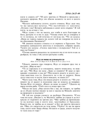 163                     ãìäÄ 24:27–49
‚ÎÂÁÂ ‚ ÒÎ‡‚‡Ú‡ ÒË!“ 27à Í‡ÚÓ Á‡ÔÓ˜Ì‡ ÓÚ åÓËÒÂÈ Ë ÔÓ‰˙ÎÊË Ò
‚ÒË˜ÍËÚÂ ÔÓÓˆË, àÒÛÒ ËÏ Ó·ﬂÒÌË Í‡Á‡ÌÓÚÓ Á‡ ÌÂ„Ó ‚ ˆﬂÎÓÚÓ
èËÒ‡ÌËÂ.
  28äÓ„‡ÚÓ Ì‡·ÎËÊËı‡ ÒÂÎÓÚÓ, Í˙‰ÂÚÓ ÓÚË‚‡ı‡, àÒÛÒ ‰‡‰Â ‚Ë‰,

˜Â ˘Â ÔÓ‰˙ÎÊË Ì‡Ú‡Ú˙Í. 29 íÂ Ì‡ÒÚÓÈ˜Ë‚Ó „Ó Á‡ÏÓÎËı‡:
◊éÒÚ‡ÌË Ò Ì‡Ò! ÇÂ˜ÂÚ‡ Ì‡·ÎËÊ‡‚‡ Ë ‰ÂÌﬂÚ ‚Â˜Â Ò‚˙¯Ë.“ à ÚÓÈ
‚ÎÂÁÂ, Á‡ ‰‡ ÓÒÚ‡ÌÂ Ò Úﬂı.
  30àÒÛÒ ÒÂ‰Ì‡ Ò Úﬂı Ì‡ Ï‡Ò‡Ú‡, ‚ÁÂ ıÎﬂ·‡ Ë Í‡ÚÓ ·Î‡„Ó‰‡Ë Ì‡

ÅÓ„‡, ‡Á˜ÛÔË „Ó Ë ËÏ „Ó ‰‡‰Â. 31íÓ„‡‚‡ Ó˜ËÚÂ ËÏ ÒÂ ÓÚ‚ÓËı‡ Ë
ÚÂ „Ó ÔÓÁÌ‡ı‡, ÌÓ ÚÓÈ ËÁ˜ÂÁÌ‡ ÓÚ ÔÓ„ÎÂ‰‡ ËÏ. 32íÂ ÒË Í‡Á‡ı‡:
◊çËÏ‡ ÌÂ „Óﬂı‡ Ò˙ˆ‡Ú‡ ÌË, ÍÓ„‡ÚÓ ÚÓÈ ÌË „Ó‚ÓÂ¯Â ÔÓ Ô˙Úﬂ Ë
ÌË Ó·ﬂÒÌﬂ‚‡¯Â èËÒ‡ÌËﬂÚ‡?“
  33à ‰‚‡Ï‡Ú‡ ‚Â‰Ì‡„‡ ÒÚ‡Ì‡ı‡ Ë ÒÂ ‚˙Ì‡ı‡ ‚ ÖÛÒ‡ÎËÏ. í‡Ï

Ì‡ÏÂËı‡ Â‰ËÌ‡‰ÂÒÂÚÚÂ ‡ÔÓÒÚÓÎ‡ Ë ÓÒÚ‡Ì‡ÎËÚÂ, Ò˙·‡ÌË Á‡Â‰ÌÓ,
34ÍÓËÚÓ ËÏ Í‡Á‡ı‡: ◊ÉÓÒÔÓ‰ Ì‡ËÒÚËÌ‡ Â ‚˙ÁÍ˙ÒÌ‡Î! íÓÈ ÒÂ Â

ﬂ‚ËÎ Ì‡ ëËÏÓÌ.“
  35íÓ„‡‚‡ ‰‚‡Ï‡Ú‡ ‡ÁÍ‡Á‡ı‡ Á‡ ÒÎÛ˜ËÎÓÚÓ ËÏ ÒÂ ÔÓ Ô˙Úﬂ Ë Í‡Í Ò‡

‡Á·‡ÎË, ˜Â ÚÓ‚‡ Â ÚÓÈ, ÍÓ„‡ÚÓ ‡Á˜ÛÔËÎ ıÎﬂ·‡.

                  àÒÛÒ ÒÂ ﬂ‚ﬂ‚‡ Ì‡ Û˜ÂÌËˆËÚÂ ÒË
          (å‡Ú. 28:16–20; å‡Í 16:14–18; âÓ‡Ì 20:19–23; ÑÂÎ‡ 1:6–8)
 36 ÑÓÍ‡ÚÓ ‰‚‡Ï‡Ú‡ Ó˘Â „Ó‚ÓÂı‡, àÒÛÒ ÒÂ ËÁÔ‡‚Ë ÒÂ‰ Úﬂı Ë
ËÏ Í‡Á‡: ◊åË Ì‡ ‚‡Ò!“
  37íÂ ÒÂ ÒÚÂÒÌ‡ı‡ Ë ÒÂ ËÁÔÎ‡¯Ëı‡, Á‡˘ÓÚÓ ÔÓÏËÒÎËı‡, ˜Â ‚ËÊ-

‰‡Ú ‰Ûı. 38çÓ àÒÛÒ ËÏ Í‡Á‡: ◊á‡˘Ó ÒÂ ÔÎ‡¯ËÚÂ? à Á‡˘Ó ÒÂ ÔÓ-
Í‡‰‚‡Ú Ò˙ÏÌÂÌËﬂ ‚ ÛÏ‡ ‚Ë? 39èÓ„ÎÂ‰ÌÂÚÂ ˙ˆÂÚÂ Ë ÌÓÁÂÚÂ ÏË—
ÚÓ‚‡ Ì‡ËÒÚËÌ‡ Ò˙Ï ‡Á. ÑÓÍÓÒÌÂÚÂ ÏÂ Ë ˘Â ÒÂ Û‚ÂËÚÂ. çËÏ‡
‰Ûı˙Ú ËÏ‡ ÔÎ˙Ú Ë ÍÓÒÚË, Í‡ÍÚÓ ‚ËÊ‰‡ÚÂ, ˜Â ËÏ‡Ï ‡Á?“
  40ä‡ÚÓ Í‡Á‡ ÚÓ‚‡, àÒÛÒ ËÏ ÔÓÍ‡Á‡ ˙ˆÂÚÂ Ë ÌÓÁÂÚÂ ÒË. 41çÓ Û˜Â-

ÌËˆËÚÂ ÏÛ ÓÚ ‡‰ÓÒÚ Ë ËÁÛÏÎÂÌËÂ Ó˘Â ÌÂ ÏÓÊÂı‡ ‰‡ ÔÓ‚ﬂ‚‡Ú.
á‡ÚÓ‚‡ àÒÛÒ „Ë ÔÓÔËÚ‡: ◊àÏ‡ÚÂ ÎË ÌÂ˘Ó Á‡ ﬂ‰ÂÌÂ?“ 42Ñ‡‰Óı‡ ÏÛ
Ô‡˜Â ÔÂ˜ÂÌ‡ Ë·‡. 43íÓÈ ﬂ ‚ÁÂ Ë ﬂ ËÁﬂ‰Â ÔÂ‰ Úﬂı.
  44èÓÒÎÂ ËÏ Í‡Á‡: ◊é˘Â ÍÓ„‡ÚÓ ·ﬂı Ò ‚‡Ò, ‚Ë „Ó‚ÓÂı, ˜Â Úﬂ·‚‡

‰‡ ÒÂ Ò·˙‰ÌÂ ‚ÒË˜ÍÓ ÔËÒ‡ÌÓ Á‡ ÏÂÌ ‚ Á‡ÍÓÌ‡ Ì‡ åÓËÒÂÈ, ÍÌË„ËÚÂ
Ì‡ ÔÓÓˆËÚÂ Ë ÔÒ‡ÎÏËÚÂ.“
  45 à ÚÓÈ ËÏ ÓÚ‚ÓË ÛÏÓ‚ÂÚÂ ‰‡ ‡Á·Â‡Ú èËÒ‡ÌËﬂÚ‡. 46 ëÎÂ‰

ÚÓ‚‡ ËÏ Í‡Á‡: ◊èËÒ‡ÌÓ Â, ˜Â åÂÒËﬂÚ‡* Úﬂ·‚‡ ‰‡ ÒÚ‡‰‡ Ë ‰‡ ‚˙Á-
Í˙ÒÌÂ ÓÚ Ï˙Ú‚ËÚÂ Ì‡ ÚÂÚËﬂ ‰ÂÌ. 47ÇËÂ Úﬂ·‚‡ ‰‡ ÔÓÔÓ‚ﬂ‰‚‡-
ÚÂ Ì‡ ‚ÒË˜ÍË ıÓ‡ ‚ ÏÓÂÚÓ ËÏÂ, Á‡ÔÓ˜‚‡ÈÍË ÓÚ ÖÛÒ‡ÎËÏ.
ä‡ÊÂÚÂ ËÏ, ˜Â Úﬂ·‚‡ ‰‡ ÒÂ ÔÓÍ‡ﬂÚ* Ë ÅÓ„ ˘Â ÔÓÒÚË „ÂıÓ‚ÂÚÂ
ËÏ. 48ÇËÂ ÒÚÂ Ò‚Ë‰ÂÚÂÎË Ì‡ ÚÂÁË ÌÂ˘‡. 49óÛÈÚÂ! ÄÁ ˘Â ‚Ë Ô‡Úﬂ
ÚÓ‚‡, ÍÓÂÚÓ ÏÓﬂÚ Å‡˘‡ Ó·Â˘‡. éÒÚ‡ÌÂÚÂ ‚ „‡‰‡, ‰ÓÍ‡ÚÓ ÔÓÎÛ˜Ë-
ÚÂ Ú‡ÁË ÒËÎ‡ ÓÚ „ÓÂ.“
 