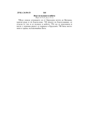 ãìäÄ 24:50–53                  164
                  àÒÛÒ ÒÂ ‚˙ÁÌ‡Òﬂ ‚ ÌÂ·ÂÚÓ
                    (å‡Í 16:19–20; ÑÂÎ‡ 1:9–11)
 50àÒÛÒ ËÁ‚Â‰Â Û˜ÂÌËˆËÚÂ ÒË ÓÚ ÖÛÒ‡ÎËÏ ÔÓ˜ÚË ‰Ó ÇËÚ‡ÌËﬂ,
‚‰Ë„Ì‡ ˙ˆÂ Ë „Ë ·Î‡„ÓÒÎÓ‚Ë. 51à ‰ÓÍ‡ÚÓ „Ë ·Î‡„ÓÒÎ‡‚ﬂ¯Â, ÒÂ
ÓÚ‰ÂÎË ÓÚ Úﬂı Ë ÒÂ ‚˙ÁÌÂÒÂ ‚ ÌÂ·ÂÚÓ. 52íÂ ÏÛ ÒÂ ÔÓÍÎÓÌËı‡ Ë
ÔÓÒÎÂ Ò Ó„ÓÏÌ‡ ‡‰ÓÒÚ ÒÂ ‚˙Ì‡ı‡ ‚ ÖÛÒ‡ÎËÏ. 53à ·ﬂı‡ ÔÓÒÚÓ-
ﬂÌÌÓ ‚ ı‡Ï‡, ‚˙Áı‚‡Îﬂ‚‡ÈÍË ÅÓ„‡.
 
