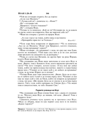 âéÄç 1:20–38                           166
  20íÓÈ ËÏ ÓÚ„Ó‚ÓË ÓÚÍËÚÓ, ·ÂÁ ‰‡ ÓÚÂ˜Â:
  ◊ÄÁ ÌÂ Ò˙Ï åÂÒËﬂÚ‡.*“
  21◊íÓ„‡‚‡ ÍÓÈ ÒË?—ÔÓÔËÚ‡ı‡ ÚÂ.—àÎËﬂ*?“

  ◊çÂ“—ÓÚ„Ó‚ÓË ÚÓÈ.
  ◊èÓÓÍ˙Ú,1 ÍÓ„ÓÚÓ Ó˜‡Í‚‡ÏÂ?“
  ◊çÂ“—ÓÚ‚˙Ì‡ âÓ‡Ì.
  22íÓ„‡‚‡ ÚÂ „Ó ÔÓÔËÚ‡ı‡: ◊äÓÈ ÒË ÚË? éÚ„Ó‚ÓË ÌË, Á‡ ‰‡ Í‡ÊÂÏ

Ì‡ ÓÌÂÁË, ÍÓËÚÓ ÌË ËÁÔ‡ÚËı‡. ä‡Í ˘Â Ì‡Â˜Â¯ ÒÂ·Â ÒË?“
  23âÓ‡Ì ËÏ ÓÚ‚˙Ì‡ Ò ‰ÛÏËÚÂ Ì‡ ÔÓÓÍ àÒ‡ﬂ:


       ◊ÄÁ Ò˙Ï „Î‡Ò˙Ú Ì‡ ˜Ó‚ÂÍ, ÍÓÈÚÓ ‚ËÍ‡ ‚ ÔÛÒÚËÌﬂÚ‡:
       «èÓÍ‡‡ÈÚÂ Ô‡‚ Ô˙Ú Á‡ ÉÓÒÔÓ‰‡.»“                            àÒ‡ﬂ 40:3
  24íÂÁË ıÓ‡ ·ﬂı‡ ËÁÔ‡ÚÂÌË ÓÚ Ù‡ËÒÂËÚÂ.* 25íÂ „Ó ÔÓÔËÚ‡ı‡:
◊ÄÍÓ ÌÂ ÒË åÂÒËﬂÚ‡,* àÎËﬂ* ËÎË èÓÓÍ˙Ú, ÍÓ„ÓÚÓ Ó˜‡Í‚‡ÏÂ,
Á‡˘Ó ÚÓ„‡‚‡ Í˙˘‡‚‡¯* ıÓ‡Ú‡?“
  26âÓ‡Ì ÓÚ„Ó‚ÓË: ◊ÄÁ Í˙˘‡‚‡Ï* Ò ‚Ó‰‡, ÌÓ ÒÂ‰ ‚‡Ò ËÏ‡ Ö‰ËÌ,

ÍÓ„ÓÚÓ ÌÂ ÔÓÁÌ‡‚‡ÚÂ. 27íÓÈ Ë‰‚‡ ÒÎÂ‰ ÏÂÌ Ë ‡Á ÌÂ Ò˙Ï ‰ÓÒÚÓÂÌ
‰ÓË ‚˙ÁÍËÚÂ Ì‡ Ò‡Ì‰‡ÎËÚÂ ÏÛ ‰‡ ‡Á‚˙Ê‡.“
  28íÓ‚‡ ÒÂ ÒÎÛ˜Ë ‚˙‚ ÇËÚ‡ÌËﬂ, Ì‡ ‰Û„Ëﬂ ·ﬂ„ Ì‡ ÂÍ‡ âÓ‰‡Ì,

Í˙‰ÂÚÓ âÓ‡Ì Í˙˘‡‚‡¯Â.
  29ç‡ ÒÎÂ‰‚‡˘Ëﬂ ‰ÂÌ âÓ‡Ì ‚Ë‰ﬂ Á‡Ô˙ÚËÎËﬂ ÒÂ Í˙Ï ÌÂ„Ó àÒÛÒ Ë

Í‡Á‡: ◊ÇËÊÚÂ, ÚÓ‚‡ Â ÅÓÊËÂÚÓ Ä„ÌÂ, ÍÓÂÚÓ ÔÂÏ‡ı‚‡ „ÂıÓ‚ÂÚÂ Ì‡
Ò‚ÂÚ‡! 30á‡ ÌÂ„Ó „Ó‚ÓËı, ÍÓ„‡ÚÓ Í‡Á‡ı: «ëÎÂ‰ ÏÂÌ ˘Â ‰ÓÈ‰Â
˜Ó‚ÂÍ, ÍÓÈÚÓ ÏÂ ÔÂ‚˙ÁıÓÊ‰‡ ‚˙‚ ‚ÒË˜ÍÓ, Á‡˘ÓÚÓ Â Ò˙˘ÂÒÚ‚Û‚‡Î
ÔÂ‰Ë ÏÂÌ.» 31ë‡ÏËﬂÚ ‡Á ÌÂ ÁÌ‡Âı ÍÓÈ Â, ÌÓ ‰ÓÈ‰Óı ‰‡ Í˙˘‡‚‡Ï*
Ò ‚Ó‰‡, Á‡ ‰‡ ÏÓÊÂ àÁ‡ÂÎ ‰‡ „Ó ÔÓÁÌ‡Â.“
  32íÓ„‡‚‡ âÓ‡Ì ‰‡‰Â ÚÓ‚‡ Ò‚Ë‰ÂÚÂÎÒÚ‚Ó: ◊ÇË‰ﬂı ÑÛı‡ ‰‡ ÒÂ ÒÔÛÒ-

Í‡ ÓÚ ÌÂ·ÂÚÓ Í‡ÚÓ „˙Î˙· Ë ‰‡ ÓÒÚ‡‚‡ ‚˙ıÛ ÌÂ„Ó. 33ë‡ÏËﬂÚ ‡Á ‚ÒÂ
Ó˘Â ÌÂ ÁÌ‡Âı ÍÓÈ Â ÚÓÈ, ÌÓ éÌÁË, ÍÓÈÚÓ ÏÂ ËÁÔ‡ÚË ‰‡ Í˙˘‡‚‡Ï*
Ò ‚Ó‰‡, ÏË Í‡Á‡: «ôÂ ‚Ë‰Ë¯ ÑÛı‡ ‰‡ ÒÂ ÒÔÛÒÍ‡ Ë ‰‡ ÓÒÚ‡‚‡ ‚˙ıÛ
ÌﬂÍÓ„Ó. íÓÈ Â ÚÓÁË, ÍÓÈÚÓ Í˙˘‡‚‡ Ò˙Ò ë‚ﬂÚËﬂ ÑÛı.» 34ÄÁ ‚Ë‰ﬂı
ÚÓ‚‡ Ë Ò‚Ë‰ÂÚÂÎÒÚ‚‡Ï, ˜Â ÚÓÈ Â ÅÓÊËﬂÚ ëËÌ.“

                        è˙‚ËÚÂ Û˜ÂÌËˆË Ì‡ àÒÛÒ
  35ç‡ ÒÎÂ‰‚‡˘Ëﬂ ‰ÂÌ âÓ‡Ì ÓÚÌÓ‚Ó ·Â¯Â Ú‡Ï Ò ‰‚‡Ï‡ ÓÚ Û˜ÂÌËˆË-
ÚÂ ÒË. 36äÓ„‡ÚÓ ‚Ë‰ﬂ àÒÛÒ ‰‡ ÏËÌ‡‚‡, ÚÓÈ Í‡Á‡: ◊ÇËÊÚÂ! íÓ‚‡ Â
ÅÓÊËÂÚÓ Ä„ÌÂ.“
  37 Ñ‚‡Ï‡Ú‡ Û˜ÂÌËÍ‡ ˜Ûı‡ ‰ÛÏËÚÂ ÏÛ Ë Ú˙„Ì‡ı‡ ÒÎÂ‰ àÒÛÒ.
38àÒÛÒ ÒÂ Ó·˙Ì‡, ‚Ë‰ﬂ „Ë Í‡Í ‚˙‚ﬂÚ ÒÎÂ‰ ÌÂ„Ó Ë „Ë ÔÓÔËÚ‡:

◊ä‡Í‚Ó Ú˙ÒËÚÂ?“

1èÓÓÍ˙Ú ëÔÓÏÂÌ‡Ú Ó˘Â ‚ 1:25; 6:14; 7:40. ÇÂÓﬂÚÌÓ ÒÂ ËÏ‡ ÔÂ‰‚Ë‰ ÔÓÓÍ‡, ÍÓ„ÓÚÓ
ÅÓ„ Í‡Á‚‡ Ì‡ åÓËÒÂÈ, ˜Â ˘Â ËÁÔ‡ÚË. ÇÊ. ÇÚÓ. 18:15–19.
 