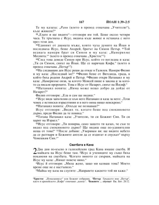 167                    âéÄç 1:39–2:5
  íÂ ÏÛ Í‡Á‡ı‡: ◊ê‡‚Ë (ÍÓÂÚÓ ‚ ÔÂ‚Ó‰ ÓÁÌ‡˜‡‚‡ ◊ì˜ËÚÂÎ˛“),
Í˙‰Â ÊË‚ÂÂ¯?“
  39◊ÖÎ‡ÚÂ Ë ˘Â ‚Ë‰ËÚÂ“—ÓÚ„Ó‚ÓË ËÏ ÚÓÈ. ÅÂ¯Â ÓÍÓÎÓ ˜ÂÚËË

˜‡Ò‡. íÂ Ú˙„Ì‡ı‡ Ò àÒÛÒ, ‚Ë‰ﬂı‡ Í˙‰Â ÊË‚ÂÂ Ë ÓÒÚ‡Ì‡ı‡ Ò ÌÂ„Ó
ÔÂÁ ÚÓÁË ‰ÂÌ.
  40Ö‰ËÌËﬂÚ ÓÚ ‰‚‡Ï‡Ú‡ Ï˙ÊÂ, ÍÓËÚÓ ˜Ûı‡ ‰ÛÏËÚÂ Ì‡ âÓ‡Ì Ë

ÔÓÒÎÂ‰‚‡ı‡ àÒÛÒ, ·Â¯Â ÄÌ‰ÂÈ, ·‡Ú˙Ú Ì‡ ëËÏÓÌ èÂÚ˙. 41íÓÈ
‚Â‰Ì‡„‡ Ì‡ÏÂË ·‡Ú ÒË ëËÏÓÌ Ë ÏÛ Í‡Á‡: ◊ç‡ÏÂËıÏÂ
åÂÒËﬂÚ‡.*“ (ÍÓÂÚÓ ‚ ÔÂ‚Ó‰ ÓÁÌ‡˜‡‚‡ ◊ïËÒÚÓÒ“1)
  42ëÎÂ‰ ÚÓ‚‡ ‰Ó‚Â‰Â ëËÏÓÌ ÔË àÒÛÒ, ÍÓÈÚÓ „Ó ÔÓ„ÎÂ‰Ì‡ Ë Í‡Á‡:

◊íË ÒË ëËÏÓÌ, ÒËÌ˙Ú Ì‡ âÓ‡Ì. ôÂ ÒÂ Ì‡Ë˜‡¯ äËÙ‡.“ (ÍÓÂÚÓ ‚
ÔÂ‚Ó‰ ÓÁÌ‡˜‡‚‡ ◊èÂÚ˙“2)
  43ç‡ ÒÎÂ‰‚‡˘Ëﬂ ‰ÂÌ àÒÛÒ Â¯Ë ‰‡ ÓÚË‰Â ‚ É‡ÎËÎÂﬂ. ç‡ÏÂË îËÎËÔ

Ë ÏÛ Í‡Á‡: ◊èÓÒÎÂ‰‚‡È ÏÂ!“ 44îËÎËÔ ·Â¯Â ÓÚ ÇËÚÒ‡Ë‰‡, „‡‰‡, ‚
ÍÓÈÚÓ ·ﬂı‡ Ó‰ÂÌË ÄÌ‰ÂÈ Ë èÂÚ˙. 45îËÎËÔ ÓÚÍË ç‡Ú‡Ì‡ËÎ Ë ÏÛ
Í‡Á‡: ◊ç‡ÏÂËıÏÂ ÓÌÁË, Á‡ ÍÓ„ÓÚÓ åÓËÒÂÈ ÔË¯Â ‚ Á‡ÍÓÌ‡ Ë Á‡ ÍÓ„Ó-
ÚÓ Ò‡ ÔËÒ‡ÎË ÔÓÓˆËÚÂ. íÓ‚‡ Â àÒÛÒ ÓÚ ç‡Á‡ÂÚ, ÒËÌ˙Ú Ì‡ âÓÒËÙ.“
  46 ç‡Ú‡Ì‡ËÎ ÔÓÔËÚ‡: ◊çËÏ‡ ÏÓÊÂ ÌÂ˘Ó ‰Ó·Ó ‰‡ ‰ÓÈ‰Â ÓÚ

ç‡Á‡ÂÚ?“
  îËÎËÔ ÓÚ„Ó‚ÓË: ◊ÖÎ‡ Ë Ò‡Ï ˘Â ‚Ë‰Ë¯.“
  47àÒÛÒ ‚Ë‰ﬂ Á‡Ô˙ÚËÎËﬂ ÒÂ Í˙Ï ÌÂ„Ó ç‡Ú‡Ì‡ËÎ Ë Í‡Á‡ Á‡ ÌÂ„Ó: ◊íÓÁË

˜Ó‚ÂÍ Â ËÒÚËÌÒÍË ËÁ‡ÂÎÚﬂÌËÌ Ë ‚ ÌÂ„Ó ÌﬂÏ‡ ÌË˘Ó ÌÂËÒÍÂÌÓ.“
  48ç‡Ú‡Ì‡ËÎ ÔÓÔËÚ‡: ◊éÚÍ˙‰Â ÏÂ ÔÓÁÌ‡‚‡¯?“

  àÒÛÒ ÓÚ„Ó‚ÓË: ◊ÇË‰ﬂı ÚÂ, ÍÓ„‡ÚÓ ·Â¯Â ÔÓ‰ ÒÏÓÍËÌÓ‚ÓÚÓ
‰˙‚Ó, ÔÂ‰Ë îËÎËÔ ‰‡ ÚÂ ÔÓ‚ËÍ‡.“
  49íÓ„‡‚‡ ç‡Ú‡Ì‡ËÎ Í‡Á‡: ◊ì˜ËÚÂÎ˛, ÚË ÒË ÅÓÊËﬂÚ ëËÌ. íË ÒË

ˆ‡ﬂÚ Ì‡ àÁ‡ÂÎ.“
  50àÒÛÒ ÓÚ„Ó‚ÓË: ◊íË ÔÓ‚ﬂ‚‡, Ò‡ÏÓ Á‡˘ÓÚÓ ÚË Í‡Á‡ı, ˜Â Ò˙Ï ÚÂ

‚Ë‰ﬂÎ ÔÓ‰ ÒÏÓÍËÌÓ‚ÓÚÓ ‰˙‚Ó? ôÂ ‚Ë‰Ë¯ Ó˘Â ÔÓ-Û‰Ë‚ËÚÂÎÌË
ÌÂ˘‡ ÓÚ ÚÓ‚‡!“ 51èÓÒÎÂ ‰Ó·‡‚Ë: ◊ì‚Âﬂ‚‡Ï ‚Ë: ˘Â ‚Ë‰ËÚÂ ÌÂ·ÂÚÓ
‰‡ ÒÂ ‡ÁÚ‚‡ﬂ Ë ÅÓÊËËÚÂ ‡Ì„ÂÎË ‰‡ ÒÂ ËÁ‰Ë„‡Ú Ë ÒÔÛÒÍ‡Ú3 ‚˙ıÛ
óÓ‚Â¯ÍËﬂ ëËÌ.*“

                              ë‚‡Ú·‡Ú‡ ‚ ä‡Ì‡

2  Ñ‚‡ ‰ÌË ÔÓ-Í˙ÒÌÓ ‚ „‡ÎËÎÂÈÒÍËﬂ „‡‰ ä‡Ì‡ ËÏ‡¯Â Ò‚‡Ú·‡. à
   Ï‡ÈÍ‡Ú‡ Ì‡ àÒÛÒ ·Â¯Â Ú‡Ï. 2àÒÛÒ Ë Û˜ÂÌËˆËÚÂ ÏÛ Ò˙˘Ó ·ﬂı‡
ÔÓÍ‡ÌÂÌË Ì‡ Ò‚‡Ú·‡Ú‡. 3äÓ„‡ÚÓ ‚ËÌÓÚÓ ÒÂ Ò‚˙¯Ë, Ï‡ÈÍ‡Ú‡ Ì‡
àÒÛÒ ÏÛ Í‡Á‡: ◊çﬂÏ‡Ú ÔÓ‚Â˜Â ‚ËÌÓ.“
  4àÒÛÒ È ÓÚ„Ó‚ÓË: ◊åËÎ‡ ÊÂÌÓ, Á‡˘Ó ÏË Í‡Á‚‡¯ ÚÓ‚‡? åÓÂÚÓ

‚ÂÏÂ Ó˘Â ÌÂ Â Ì‡ÒÚ˙ÔËÎÓ.“
  5å‡ÈÍ‡ ÏÛ Í‡Á‡ Ì‡ ÒÎÛ„ËÚÂ: ◊ç‡Ô‡‚ÂÚÂ Í‡Í‚ÓÚÓ ÚÓÈ ‚Ë Í‡ÊÂ.“



1ïËÒÚÓÒ   ◊èÓÏ‡Á‡ÌËÍ˙Ú“ ËÎË ÅÓÊËﬂÚ ËÁ·‡ÌËÍ. 2èÂÚ˙ É˙ˆÍÓÚÓ ËÏÂ ◊èÂÚ˙“,
Í‡ÍÚÓ Ë ‡‡ÏÂÈÒÍÓÚÓ ◊äËÙ‡“ ÓÁÌ‡˜‡‚‡Ú ◊Í‡Ï˙Í“. 3ÅÓÊËËÚÂ … ÒÔÛÒÍ‡Ú ÇÊ. ÅËÚ. 28:12.
 