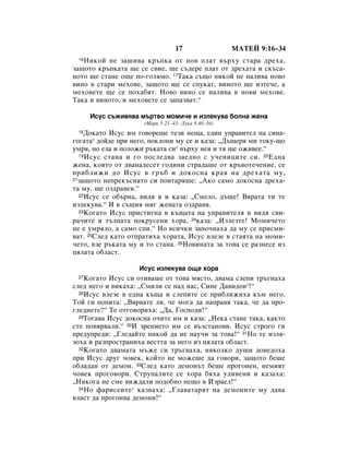 17                 åÄíÖâ 9:16–34
 16çËÍÓÈ ÌÂ Á‡¯Ë‚‡ Í˙ÔÍ‡ ÓÚ ÌÓ‚ ÔÎ‡Ú ‚˙ıÛ ÒÚ‡‡ ‰Âı‡,
Á‡˘ÓÚÓ Í˙ÔÍ‡Ú‡ ˘Â ÒÂ Ò‚ËÂ, ˘Â Ò˙‰ÂÂ ÔÎ‡Ú ÓÚ ‰Âı‡Ú‡ Ë ÒÍ˙Ò‡-
ÌÓÚÓ ˘Â ÒÚ‡ÌÂ Ó˘Â ÔÓ-„ÓÎﬂÏÓ. 17í‡Í‡ Ò˙˘Ó ÌËÍÓÈ ÌÂ Ì‡ÎË‚‡ ÌÓ‚Ó
‚ËÌÓ ‚ ÒÚ‡Ë ÏÂıÓ‚Â, Á‡˘ÓÚÓ ˘Â ÒÂ ÒÔÛÍ‡Ú, ‚ËÌÓÚÓ ˘Â ËÁÚÂ˜Â, ‡
ÏÂıÓ‚ÂÚÂ ˘Â ÒÂ ÔÓı‡·ﬂÚ. çÓ‚Ó ‚ËÌÓ ÒÂ Ì‡ÎË‚‡ ‚ ÌÓ‚Ë ÏÂıÓ‚Â.
í‡Í‡ Ë ‚ËÌÓÚÓ, Ë ÏÂıÓ‚ÂÚÂ ÒÂ Á‡Ô‡Á‚‡Ú.“

      àÒÛÒ Ò˙ÊË‚ﬂ‚‡ Ï˙Ú‚Ó ÏÓÏË˜Â Ë ËÁÎÂÍÛ‚‡ ·ÓÎÌ‡ ÊÂÌ‡
                     (å‡Í 5:21–43; ãÛÍ‡ 8:40–56)
 18 ÑÓÍ‡ÚÓ àÒÛÒ ËÏ „Ó‚ÓÂ¯Â ÚÂÁË ÌÂ˘‡, Â‰ËÌ ÛÔ‡‚ËÚÂÎ Ì‡ ÒËÌ‡-
„Ó„‡Ú‡* ‰ÓÈ‰Â ÔË ÌÂ„Ó, ÔÓÍÎÓÌË ÏÛ ÒÂ Ë Í‡Á‡: ◊Ñ˙˘Âﬂ ÏË ÚÓÍÛ-˘Ó
ÛÏﬂ, ÌÓ ÂÎ‡ Ë ÔÓÎÓÊË ˙Í‡Ú‡ ÒË* ‚˙ıÛ ÌÂﬂ Ë Úﬂ ˘Â ÓÊË‚ÂÂ.“
  19 àÒÛÒ ÒÚ‡Ì‡ Ë „Ó ÔÓÒÎÂ‰‚‡ Á‡Â‰ÌÓ Ò Û˜ÂÌËˆËÚÂ ÒË. 20 Ö‰Ì‡

ÊÂÌ‡, ÍÓﬂÚÓ ÓÚ ‰‚‡Ì‡‰ÂÒÂÚ „Ó‰ËÌË ÒÚ‡‰‡¯Â ÓÚ Í˙‚ÓÚÂ˜ÂÌËÂ, ÒÂ
ÔË·ÎËÊË ‰Ó àÒÛÒ ‚ „˙· Ë ‰ÓÍÓÒÌ‡ Í‡ﬂ Ì‡ ‰Âı‡Ú‡ ÏÛ,
21Á‡˘ÓÚÓ ÌÂÔÂÍ˙ÒÌ‡ÚÓ ÒË ÔÓ‚Ú‡ﬂ¯Â: ◊ÄÍÓ Ò‡ÏÓ ‰ÓÍÓÒÌ‡ ‰Âı‡-

Ú‡ ÏÛ, ˘Â ÓÁ‰‡‚Âﬂ.“
  22àÒÛÒ ÒÂ Ó·˙Ì‡, ‚Ë‰ﬂ ﬂ Ë Í‡Á‡: ◊ëÏÂÎÓ, ‰˙˘Â! Çﬂ‡Ú‡ ÚË ÚÂ

ËÁÎÂÍÛ‚‡.“ à ‚ Ò˙˘Ëﬂ ÏË„ ÊÂÌ‡Ú‡ ÓÁ‰‡‚ﬂ.
  23äÓ„‡ÚÓ àÒÛÒ ÔËÒÚË„Ì‡ ‚ Í˙˘‡Ú‡ Ì‡ ÛÔ‡‚ËÚÂÎﬂ Ë ‚Ë‰ﬂ Ò‚Ë-

‡˜ËÚÂ Ë Ú˙ÎÔ‡Ú‡ ÔÓÍÛÒÂÌË ıÓ‡, 24Í‡Á‡: ◊àÁÎÂÁÚÂ! åÓÏË˜ÂÚÓ
ÌÂ Â ÛÏﬂÎÓ, ‡ Ò‡ÏÓ ÒÔË.“ çÓ ‚ÒË˜ÍË Á‡ÔÓ˜Ì‡ı‡ ‰‡ ÏÛ ÒÂ ÔËÒÏË-
‚‡Ú. 25ëÎÂ‰ Í‡ÚÓ ÓÚÔ‡ÚËı‡ ıÓ‡Ú‡, àÒÛÒ ‚ÎÂÁÂ ‚ ÒÚ‡ﬂÚ‡ Ì‡ ÏÓÏË-
˜ÂÚÓ, ‚ÁÂ ˙Í‡Ú‡ ÏÛ Ë ÚÓ ÒÚ‡Ì‡. 26çÓ‚ËÌ‡Ú‡ Á‡ ÚÓ‚‡ ÒÂ ‡ÁÌÂÒÂ ËÁ
ˆﬂÎ‡Ú‡ Ó·Î‡ÒÚ.

                    àÒÛÒ ËÁÎÂÍÛ‚‡ Ó˘Â ıÓ‡
 27 äÓ„‡ÚÓ àÒÛÒ ÒË ÓÚË‚‡¯Â ÓÚ ÚÓ‚‡ ÏﬂÒÚÓ, ‰‚‡Ï‡ ÒÎÂÔË Ú˙„Ì‡ı‡
ÒÎÂ‰ ÌÂ„Ó Ë ‚ËÍ‡ı‡: ◊ëÏËÎË ÒÂ Ì‡‰ Ì‡Ò, ëËÌÂ Ñ‡‚Ë‰Ó‚*!“
  28àÒÛÒ ‚ÎÂÁÂ ‚ Â‰Ì‡ Í˙˘‡ Ë ÒÎÂÔËÚÂ ÒÂ ÔË·ÎËÊËı‡ Í˙Ï ÌÂ„Ó.

íÓÈ „Ë ÔÓÔËÚ‡: ◊Çﬂ‚‡ÚÂ ÎË, ˜Â ÏÓ„‡ ‰‡ Ì‡Ô‡‚ﬂ Ú‡Í‡, ˜Â ‰‡ ÔÓ-
„ÎÂ‰ÌÂÚÂ?“ íÂ ÓÚ„Ó‚ÓËı‡: ◊Ñ‡, ÉÓÒÔÓ‰Ë!“
  29íÓ„‡‚‡ àÒÛÒ ‰ÓÍÓÒÌ‡ Ó˜ËÚÂ ËÏ Ë Í‡Á‡: ◊çÂÍ‡ ÒÚ‡ÌÂ Ú‡Í‡, Í‡ÍÚÓ

ÒÚÂ ÔÓ‚ﬂ‚‡ÎË.“ 30à ÁÂÌËÂÚÓ ËÏ ÒÂ ‚˙ÁÒÚ‡ÌÓ‚Ë. àÒÛÒ ÒÚÓ„Ó „Ë
ÔÂ‰ÛÔÂ‰Ë: ◊ÉÎÂ‰‡ÈÚÂ ÌËÍÓÈ ‰‡ ÌÂ Ì‡Û˜Ë Á‡ ÚÓ‚‡!“ 31çÓ ÚÂ ËÁÎﬂ-
ÁÓı‡ Ë ‡ÁÔÓÒÚ‡ÌËı‡ ‚ÂÒÚÚ‡ Á‡ ÌÂ„Ó ËÁ ˆﬂÎ‡Ú‡ Ó·Î‡ÒÚ.
  32äÓ„‡ÚÓ ‰‚‡Ï‡Ú‡ Ï˙ÊÂ ÒË Ú˙„‚‡ı‡, ÌﬂÍÓÎÍÓ ‰Û¯Ë ‰Ó‚Â‰Óı‡

ÔË àÒÛÒ ‰Û„ ˜Ó‚ÂÍ, ÍÓÈÚÓ ÌÂ ÏÓÊÂ¯Â ‰‡ „Ó‚ÓË, Á‡˘ÓÚÓ ·Â¯Â
Ó·Î‡‰‡Ì ÓÚ ‰ÂÏÓÌ. 33ëÎÂ‰ Í‡ÚÓ ‰ÂÏÓÌ˙Ú ·Â¯Â ÔÓ„ÓÌÂÌ, ÌÂÏËﬂÚ
˜Ó‚ÂÍ ÔÓ„Ó‚ÓË. ëÚÛÔ‡ÎËÚÂ ÒÂ ıÓ‡ ·ﬂı‡ Û‰Ë‚ÂÌË Ë Í‡Á‡ı‡:
◊çËÍÓ„‡ ÌÂ ÒÏÂ ‚ËÊ‰‡ÎË ÔÓ‰Ó·ÌÓ ÌÂ˘Ó ‚ àÁ‡ÂÎ!“
  34çÓ Ù‡ËÒÂËÚÂ * Í‡Á‚‡ı‡: ◊ÉÎ‡‚‡Ú‡ﬂÚ Ì‡ ‰ÂÏÓÌËÚÂ ÏÛ ‰‡‚‡

‚Î‡ÒÚ ‰‡ ÔÓ„ÓÌ‚‡ ‰ÂÏÓÌË!“
 