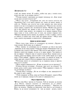 âéÄç 6:52–7:3                  178
ıÎﬂ·, ˘Â ÊË‚ÂÂ ‚Â˜ÌÓ. à ıÎﬂ·˙Ú, ÍÓÈÚÓ ˘Â ‰‡Ï, Â ÏÓﬂÚ‡ ÔÎ˙Ú,
ÍÓﬂÚÓ ˘Â ‰‡Ï, Á‡ ‰‡ ÊË‚ÂÂ Ò‚ÂÚ˙Ú.“
  52íÓ„‡‚‡ ˛‰ÂËÚÂ Á‡ÔÓ˜Ì‡ı‡ ‰‡ ÒÔÓﬂÚ ÔÓÏÂÊ‰Û ÒË: ◊ä‡Í ÏÓÊÂ

‰‡ ÌË ‰‡‰Â ‰‡ ﬂ‰ÂÏ ÔÎ˙ÚÚ‡ ÏÛ?“
  53 àÒÛÒ ËÏ Í‡Á‡: ◊ì‚Âﬂ‚‡Ï ‚Ë: ‡ÍÓ ÌÂ ﬂ‰ÂÚÂ ÔÎ˙ÚÚ‡ Ì‡

óÓ‚Â¯ÍËﬂ ëËÌ* Ë ÌÂ ÔËÂÚÂ Í˙‚Ú‡ ÏÛ, ÌﬂÏ‡ ‰‡ ËÏ‡ÚÂ ÊË‚ÓÚ ‚
ÒÂ·Â ÒË. 54äÓÈÚÓ ﬂ‰Â ÔÎ˙ÚÚ‡ ÏË Ë ÔËÂ Í˙‚Ú‡ ÏË, ËÏ‡ ‚Â˜ÂÌ
ÊË‚ÓÚ Ë ‡Á ˘Â „Ó ‚˙ÁÍÂÒﬂ ‚ ÔÓÒÎÂ‰ÌËﬂ ‰ÂÌ. 55èÎ˙ÚÚ‡ ÏË Â ËÒÚËÌ-
ÒÍ‡Ú‡ ı‡Ì‡, ‡ Í˙‚Ú‡ ÏË—ËÒÚËÌÒÍÓÚÓ ÔËÚËÂ. 56äÓÈÚÓ ﬂ‰Â ÔÎ˙ÚÚ‡
ÏË Ë ÔËÂ Í˙‚Ú‡ ÏË, ÊË‚ÂÂ ‚ ÏÂÌ Ë ‡Á ÊË‚Âﬂ ‚ ÌÂ„Ó. 57ä‡ÍÚÓ
éÚÂˆ, ÍÓÈÚÓ ‰‡‚‡ ÊË‚ÓÚ, ÏÂ ËÁÔ‡ÚË Ë ‡Á ÊË‚Âﬂ ÔÓ‡‰Ë éÚˆ‡,
Ú‡Í‡ Ò˙˘Ó Ë ÚÓÁË, ÍÓÈÚÓ ﬂ‰Â ÓÚ ÏÂÌ, ˘Â ÊË‚ÂÂ ÔÓ‡‰Ë ÏÂÌ.
58Ç‡¯ËÚÂ ÔÂ‰ˆË ﬂ‰Óı‡ Ï‡ÌÌ‡, ÌÓ ÛÏﬂı‡, ‡ ÚÓ‚‡ Â ıÎﬂ·˙Ú, ÒÎﬂÁ˙Î

ÓÚ ÌÂ·ÂÚÓ, Ë ÍÓÈÚÓ ﬂ‰Â ÚÓÁË ıÎﬂ·, ˘Â ÊË‚ÂÂ ‚Â˜ÌÓ.“ 59àÒÛÒ Í‡Á‡
ÚÓ‚‡, ‰ÓÍ‡ÚÓ ÔÓÛ˜‡‚‡¯Â ‚ ÒËÌ‡„Ó„‡Ú‡* ‚ ä‡ÔÂÌ‡ÛÏ.
                      ÑÛÏË Ì‡ ‚Â˜ÂÌ ÊË‚ÓÚ
 60 ä‡ÚÓ ˜Ûı‡ ÚÓ‚‡, ÏÌÓ„Ó ÓÚ Û˜ÂÌËˆËÚÂ ÏÛ Í‡Á‡ı‡: ◊íÛ‰ÌÓ Â
ÚÓ‚‡ Û˜ÂÌËÂ. äÓÈ ÏÓÊÂ ‰‡ „Ó ÔËÂÏÂ?“
  61àÒÛÒ ÁÌ‡Â¯Â, ˜Â Û˜ÂÌËˆËÚÂ ÏÛ ÒÂ ÓÔÎ‡Í‚‡Ú Á‡ ÚÓ‚‡ Ë ËÏ Í‡Á‡:

◊íÂ‚ÓÊË ÎË ‚Ë ÚÓ‚‡ Û˜ÂÌËÂ? 62ÄÏË ‡ÍÓ ‚Ë‰ËÚÂ óÓ‚Â¯ÍËﬂÚ ëËÌ* ‰‡
ÒÂ ‚˙˘‡ Ú‡Ï, Í˙‰ÂÚÓ Â ·ËÎ ÔÂ‰Ë? 63çÂ ÔÎ˙ÚÚ‡ ‰‡‚‡ ÊË‚ÓÚ, ‡ ‰Ûı˙Ú.
ÑÛÏËÚÂ, ÍÓËÚÓ ‚Ë „Ó‚ÓËı, Ò‡ ‰Ûı Ë ÚÂ ‰‡‚‡Ú ÊË‚ÓÚ, 64ÌÓ ÌﬂÍÓË ÓÚ
‚‡Ò ÌÂ ‚ﬂ‚‡Ú.“ (á‡˘ÓÚÓ Ó˘Â ÓÚ Ò‡ÏÓÚÓ Ì‡˜‡ÎÓ àÒÛÒ ÁÌ‡Â¯Â ÍÓË Ò‡
ıÓ‡Ú‡, ÍÓËÚÓ ÌÂ ‚ﬂ‚‡Ú, Í‡ÍÚÓ Ë ÍÓÈ Â ÚÓÁË, ÍÓÈÚÓ ˘Â¯Â ‰‡ „Ó ÔÂ-
‰‡‰Â.) 65íÓÈ ‰Ó·‡‚Ë: ◊á‡‡‰Ë ÚÓ‚‡ ‚Ë Í‡Á‡ı, ˜Â ÌËÍÓÈ ÌÂ ÏÓÊÂ ‰‡
‰ÓÈ‰Â ÔË ÏÂÌ, ‰ÓÍ‡ÚÓ éÚÂˆ ÌÂ Ì‡Ô‡‚Ë ÚÓ‚‡ ‚˙ÁÏÓÊÌÓ Á‡ ÌÂ„Ó.“
  66éÚÚÓ„‡‚‡ ÏÌÓ„Ó ÓÚ Û˜ÂÌËˆËÚÂ ÏÛ ÒÂ ‚˙Ì‡ı‡ Ì‡Á‡‰ Ë ÔÂÒÚ‡-

Ì‡ı‡ ‰‡ „Ó ÒÎÂ‰‚‡Ú.
  67àÒÛÒ ÔÓÔËÚ‡ ‰‚‡Ì‡‰ÂÒÂÚÚÂ: ◊à ‚ËÂ ÎË ËÒÍ‡ÚÂ ‰‡ ÒË Ú˙„ÌÂÚÂ?“
  68ëËÏÓÌ èÂÚ˙ ÓÚ„Ó‚ÓË: ◊ÉÓÒÔÓ‰Ë, ÔË ÍÓ„Ó ‰‡ ÓÚË‰ÂÏ? íË

ËÏ‡¯ ‰ÛÏË, ÍÓËÚÓ ‰‡‚‡Ú ‚Â˜ÂÌ ÊË‚ÓÚ. 69çËÂ ‚ﬂ‚‡ÏÂ Ë ÁÌ‡ÂÏ, ˜Â
ÚË ÒË ë‚ﬂÚËﬂÚ Ì‡ ÅÓ„‡.“
  70íÓ„‡‚‡ àÒÛÒ ÓÚ‚˙Ì‡: ◊çÂ ‚Ë ÎË ËÁ·‡ı ‡Á ‚‡Ò ‰‚‡Ì‡‰ÂÒÂÚÚÂ?

çÓ Â‰ËÌ ÓÚ ‚‡Ò Â ‰ﬂ‚ÓÎ.“
  71(íÓÈ „Ó‚ÓÂ¯Â Á‡ û‰‡, ÒËÌ‡ Ì‡ ëËÏÓÌ àÒÍ‡ËÓÚ, Á‡˘ÓÚÓ û‰‡

˘Â¯Â ‰‡ „Ó ÔÂ‰‡‰Â, Ï‡Í‡ ˜Â ·Â Â‰ËÌ ÓÚ ‰‚‡Ì‡‰ÂÒÂÚÚÂ.)
                       àÒÛÒ Ë ·‡ÚﬂÚ‡ ÏÛ

7 ëÎÂ‰ ÚÓ‚‡ àÒÛÒ Ú˙„Ì‡ ËÁ É‡ÎËÎÂﬂ. íÓÈ ÌÂ ËÒÍ‡¯Â ‰‡ Ô˙ÚÛ‚‡
  ËÁ û‰Âﬂ, Á‡˘ÓÚÓ ˛‰ÂËÚÂ ÒÂ ÓÔËÚ‚‡ı‡ ‰‡ „Ó Û·ËﬂÚ.
2ç‡·ÎËÊ‡‚‡¯Â ˛‰ÂÈÒÍËﬂÚ Ô‡ÁÌËÍ Ì‡ ¯‡ÚËÚÂ. *     3Å‡ÚﬂÚ‡ Ì‡

àÒÛÒ ÏÛ Í‡Á‡ı‡: ◊íﬂ·‚‡ ‰‡ Ì‡ÔÛÒÌÂ¯ ÚÓ‚‡ ÏﬂÒÚÓ Ë ‰‡ ÓÚË‰Â¯ ‚
û‰Âﬂ, Á‡ ‰‡ ÏÓ„‡Ú Û˜ÂÌËˆËÚÂ ÚË Ú‡Ï ‰‡ ‚Ë‰ﬂÚ ‰ÂÎ‡Ú‡, ÍÓËÚÓ
 